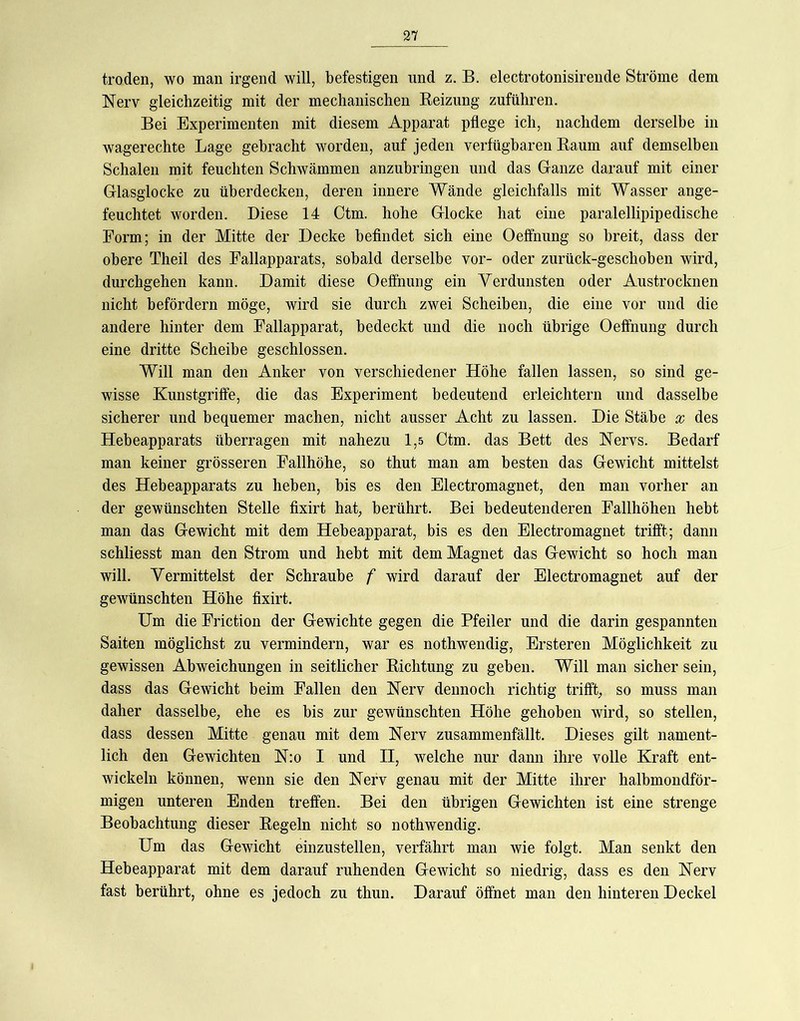 troden, wo man irgend will, befestigen und z. B. electrotonisirende Ströme dem Nerv gleichzeitig mit der mechanischen Beizung zuführen. Bei Experimenten mit diesem Apparat pflege ich, nachdem derselbe in wagerechte Lage gebracht worden, auf jeden verfügbaren Baum auf demselben Schalen mit feuchten Schwämmen anzubringen und das Ganze darauf mit einer Glasglocke zu überdecken, deren innere Wände gleichfalls mit Wasser ange- feuchtet worden. Diese 14 Ctm. hohe Glocke hat eine paralellipipedische Form; in der Mitte der Decke beflndet sich eine Oeffnung so breit, dass der obere Theil des Eallapparats, sobald derselbe vor- oder zurück-geschoben wird, durchgehen kann. Damit diese Oeffnung ein Verdunsten oder Austrocknen nicht befördern möge, wird sie durch zwei Scheiben, die eine vor und die andere hinter dem Fallapparat, bedeckt und die noch übrige Oeffnung durch eine dritte Scheibe geschlossen. Will man den Anker von verschiedener Höhe fallen lassen, so sind ge- wisse Kunstgriffe, die das Experiment bedeutend erleichtern und dasselbe sicherer und bequemer machen, nicht ausser Acht zu lassen. Die Stäbe x des Hebeapparats überragen mit nahezu 1,5 Ctm. das Bett des Nervs. Bedarf man keiner grösseren Fallhöhe, so thut man am besten das Gewicht mittelst des Hebeapparats zu heben, bis es den Electromagnet, den man vorher an der gewünschten Stelle fixirt hat; berührt. Bei bedeutenderen Fallhöhen hebt man das Gewicht mit dem Hebeapparat, bis es den Electromagnet trifft; dann schliesst man den Strom und hebt mit dem Magnet das Gewicht so hoch man will. Vermittelst der Schraube f wird darauf der Electromagnet auf der gewünschten Höhe fixirt. Um die Eriction der Gewichte gegen die Pfeiler und die darin gespannten Saiten möglichst zu vermindern, war es nothwendig, Ersteren Möglichkeit zu gewissen Abweichungen in seitlicher Bichtung zu geben. Will man sicher sein, dass das Gewicht beim Fallen den Nerv dennoch richtig trifft; so muss man daher dasselbe; ehe es bis zur gewünschten Höhe gehoben wird, so stellen, dass dessen Mitte genau mit dem Nerv zusammenfällt. Dieses gilt nament- lich den Gewichten N:o I und II, welche nur dann ihre volle Kraft ent- wickeln können, wenn sie den Nerv genau mit der Mitte ihrer halbmondför- migen unteren Enden treffen. Bei den übrigen Gewichten ist eine strenge Beobachtung dieser Begeln nicht so nothwendig. Um das Gewicht einzustellen, verfährt man wie folgt. Man senkt den Hebeapparat mit dem darauf ruhenden Gewicht so niedrig, dass es den Nerv fast berührt, ohne es jedoch zu thun. Darauf öffnet man den hinteren Deckel