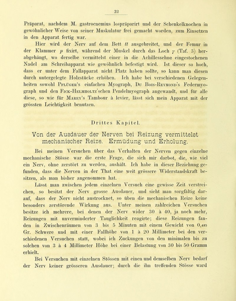 Präparat, nachdem M. gastrocnemius lospräparirt und der Schenkelknochen in gewöhnlicher Weise von seiner Muskulatur frei gemacht worden, zum Einsetzen in den Apparat fertig war. Hier wird der Nerv auf dem Bett tt ausgebreitet, und der Femur in der Klammer p fixirt, während der Muskel durch das Loch (Taf. 3) her- abgehängt, wo derselbe vermittelst einer in die Achillessehne eingestochenen Nadel am Schreibapparat Avie gewöhnlich befestigt wird. Ist dieser so hoch, dass er unter dem Fallapparat nicht Platz haben sollte, so kann man diesen durch untergelegte Holzstücke erhöhen. Ich habe bei verschiedenen Gelegen- heiten sowohl Pplüger’s einfachen Myograph, Du Bois-Reymond’s Federmyo- graph und den FiCK-HEUMnoLTz’schen Pendelmyograph angewandt, und für alle diese, so wie für Marev’s Tambour ä levier, lässt sich mein Apparat mit der grössten Leichtigkeit benutzen. Drittes Kapitel. Von der Ausdauer der Nerven bei Reizung vermittelst mechanischer Reize. Ermüdung und Erholung. Bei meinen Versuchen über das Verhalten der Nerven gegen einzelne mechanische Stösse war die erste Frage, die sich mir darhot, die, wie viel ein Nerv, ohne zerstört zu werden, aushält. Ich habe in dieser Beziehung ge- funden, dass die Nerven in der That eine weit grössere Widerstandskraft be- sitzen, als man bisher angenommen hat. Lässt man zwischen jedem einzelnen Versuch eine gewisse Zeit verstrei- chen, so besitzt der Nerv grosse Ausdauer, und sieht man sorgfältig dar- auf, dass der Nerv nicht austrocknet, so üben die mechanischen Reize keine besonders zerstörende Wirkung aus. Unter meinen zahlreichen Versuchen besitze ich mehrere, bei denen der Nerv wider 30 ä 40, ja noch mehr, Reizungen mit unverminderter Tauglichkeit reagirte; diese Reizungen fan- den in Zwischenräumen von 3 bis 5 Minuten mit einem Gewicht von 0,485 Gr. Schwere und mit einer Fallhöhe von 1 ä 20 Millimeter bei den ver- schiedenen Versuchen statt, wobei ich Zuckungen von den minimalen bis zu solchen von 3 ä 4 Millimeter Höhe bei einer Belastung Amn 30 bis 50 Gramm erhielt. Bei Versuchen mit einzelnen StÖssen mit einen und demselben Nerv bedarf der Nerv keiner grösseren Ausdauer; durch die ihn treffenden Stösse Avard