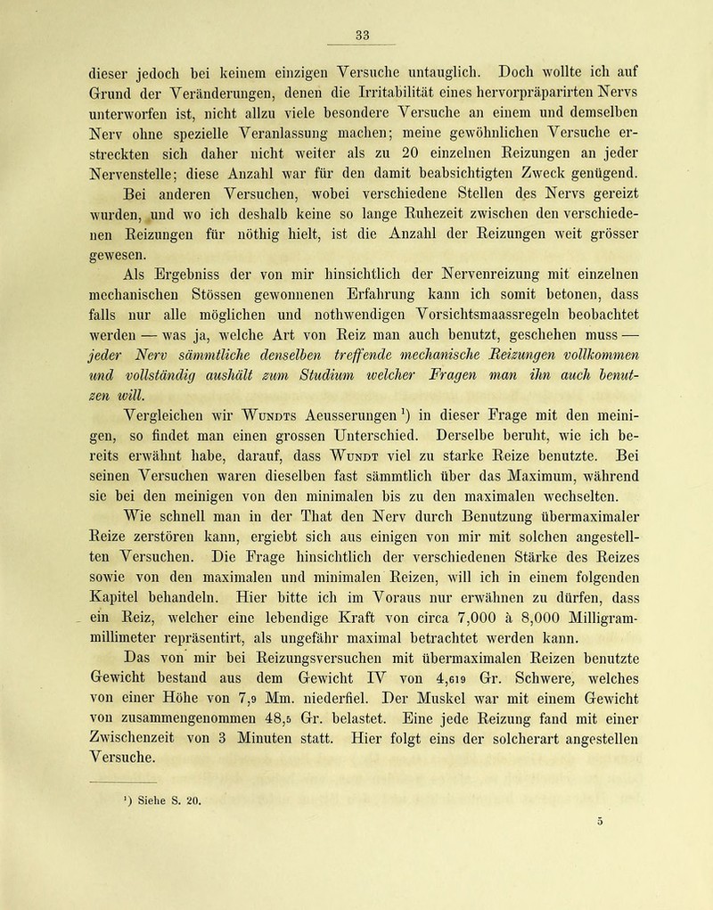 dieser jedoch bei keinem einzigen Versuche untauglich. Doch wollte ich auf Grund der Veränderungen, denen die Irritabilität eines hervorpräparirten Nervs unterworfen ist, nicht allzu viele besondere Versuche an einem und demselben Nerv ohne spezielle Veranlassung machen; meine gewöhnlichen Versuche er- streckten sich daher nicht weiter als zu 20 einzelnen Beizungen an jeder Nervenstelle; diese Anzahl war für den damit beabsichtigten Zweck genügend. Bei anderen Versuchen, wobei verschiedene Stellen des Nervs gereizt wurden, und wo ich deshalb keine so lange Kuhezeit zwischen den verschiede- nen Beizungen für nöthig hielt, ist die Anzahl der Beizungen weit grösser gewesen. Als Ergebniss der von mir hinsichtlich der Nervenreizung mit einzelnen mechanischen Stössen gewonnenen Erfahrung kann ich somit betonen, dass falls nur alle möglichen und nothwendigen Vorsichtsmaassregeln beobachtet werden — was ja, welche Art von Beiz man auch benutzt, geschehen muss — jeder Nerv sämmtliche denselben treffende mechanische Beizungen vollkommen und vollständig aushält zum Studium ivelcher Fragen man ihn auch benut- zen will. Vergleichen wir Wundts Aeusserungen in dieser Frage mit den meini- gen, so findet man einen grossen Unterschied. Derselbe beruht, wie ich be- reits erwähnt habe, darauf, dass Wundt viel zu starke Beize benutzte. Bei seinen Versuchen waren dieselben fast sämmtlich über das Maximum, während sie hei den meinigen von den minimalen bis zu den maximalen wechselten. Wie schnell man in der That den Nerv durch Benutzung übermaximaler Beize zerstören kann, ergiebt sich aus einigen von mir mit solchen angestell- ten Versuchen. Die Frage hinsichtlich der verschiedenen Stärke des Beizes sowie von den maximalen und minimalen Beizen, will ich in einem folgenden Kapitel behandeln. Hier bitte ich im Voraus nur erwähnen zu dürfen, dass ein Beiz, welcher eine lebendige Kraft von circa 7,000 ä 8,000 Milligram- millimeter repräsentirt, als ungefähr maximal betrachtet werden kann. Das von mir hei Beizungsversuchen mit übermaximalen Beizen benutzte Gewicht bestand aus dem Gewicht IV von 4,ei9 Gr. Schwere, welches von einer Höhe von 7,9 Mm. niederfiel. Der Muskel war mit einem Gewicht von zusammengenommen 48,5 Gr. belastet. Eine jede Beizung fand mit einer Zwischenzeit von 3 Minuten statt. Hier folgt eins der solcherart angestellen Versuche.