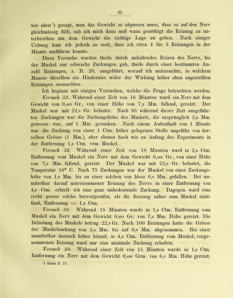 wie oben ') gesagt, man das Gewicht so abpassen muss, dass es auf den Nerv gleichmässig fällt, sali ich mich dann und wann genöthigt die Reizung zu un- terbrechen um dem Gewicht die richtige Lage zu geben. Nach einiger Uebung kam ich jedoch so weit, dass ich circa 4 bis 5 Reizungen in der Minute ausführen konnte. Diese Versuche wurden theils durch anhaltendes Reizen des Nervs, bis der Muskel nur schwache Zuckungen gab, theils durch einer bestimmten An- zahl Reizungen, z. B. 20, ausgeführt, worauf ich untersuchte, in welchem Maasse dieselben ein Hinderniss wider der Wirkung höher oben angestellten Reizungen ausmachten. Ich beginne mit einigen Versuchen, welche die Frage beleuchten werden. Versuch 32. Während einer Zeit von 16 Minuten ward ein Nerv mit dem Gewicht von 0,4S5 Gr., von einer Höhe von 7,2 Mm. fallend, gereizt. Der Muskel war mit 22,9 Gr. belastet. Nach 95 während dieser Zeit ausgeführ- ten Zuckungen war die Zuckungshöhe des Muskels, die ursprünglich 2,6 Mm. gewesen war, auf 1 Mm. gesunken. Nach einem Aufenthalt von 1 Minute war die Zuckung von einer 1 Ctm. höher gelegenen Stelle ungefähr von der- selben Grösse (1 Mm.), aber ebenso hoch wie zu Anfang des Experiments in der Entfernung 1,8 Ctm. vom Muskel. Versuch 34. Während einer Zeit von 18 Minuten ward in 2,8 Ctm. Entfernung vom Muskel ein Nerv mit dem Gewicht 0,4S5 Gr., von einer Höhe von 7,0 Mm. fallend, gereizt. Der Muskel war mit 22,9 Gr. belastet, die Temperatur 18® C. Nach 75 Zuckungen war der Muskel von einer Zuckungs- höhe von 1,9 Mm. bis zu einer solchen von bloss 0,9 Mm. gefallen. Bei un- mittelbar darauf unternommener Reizung des Nervs in einer Entfernung von 4,8 Ctm. erhielt ich eine ganz unbedeutende Zuckung. Dagegen ward eine recht grosse solche hervorgerufen, als die Reizung näher zum Muskel statt- fand, Entfernung =1,3 Ctm. Versuch 38. Während 15 Minuten wurde in 1,8 Ctm. Entfernung vom Muskel ein Nerv mit dem Gewicht 0,48s Gr. von 7,4 Mm. Höhe gereizt. Die Belastung des Muskels betrug 22,9 Gr. Nach 100 Reizungen hatte die Grösse der Muskelzuckung von 2,4 Mm. bis auf 0,9 Mm. abgenommen. Bei einer unmittelbar darnach höher hinauf, in 4,8 Ctm. Entfernung vom Muskel, vorge- nommenen Reizung ward nur eine minimale Zuckung erhalten. Versuch 40. Während einer Zeit von 15 Minuten wurde in 1,8 Ctm. Entfernung ein Nerv mit dem Gewicht 0,485 Grm. von 6,9 Mm. Höhe gereizt.