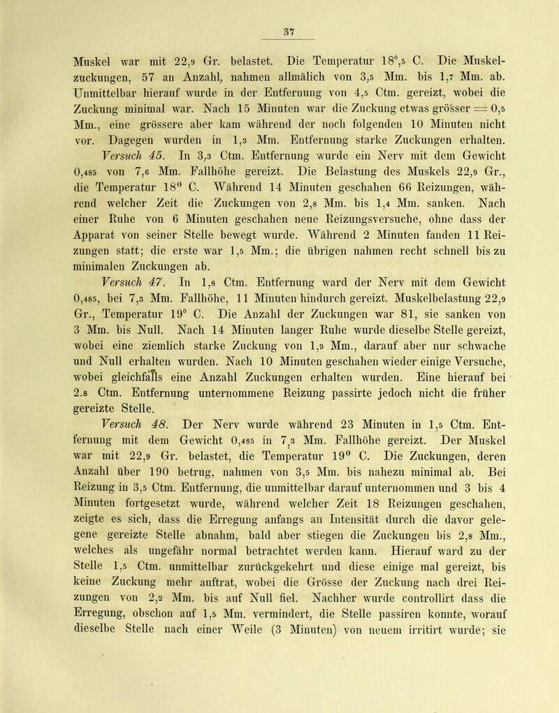 Muskel war mit 22,9 Gr. belastet. Die Temperatur 18®,5 C. Die Muskel- zuckungen, 57 an Anzahl, nahmen allmälich von 3,5 Mm. bis 1,7 Mm. ab. Unmittelbar hierauf wmrde in der Entfernung von 4,5 Ctm. gereizt, wobei die Zuckung minimal war. Nach 15 Minuten war die Zuckung etwas grösser = 0,5 Mm., eine grössere aber kam während der noch folgenden 10 Minuten nicht vor. Dagegen wurden in 1,3 Mm. Entfernung starke Zuckungen erhalten. Versuch 45. In 3,3 Ctm. Entfernung wurde ein Nerv mit dem Gewicht 0,485 von 7,6 Mm. Fallhöhe gereizt. Die Belastung des Muskels 22,9 Gr., die Temperatur 18*^ C. Während 14 Minuten geschahen 66 Reizungen, wäh- rend welcher Zeit die Zuckungen von 2,8 Mm. bis 1,4 Mm. sanken. Nach einer Ruhe von 6 Minuten geschahen neue Reizungsversuche, ohne dass der Apparat von seiner Stelle bewegt wurde. Während 2 Minuten fanden 11 Rei- zungen statt; die erste war 1,5 Mm.; die übrigen nahmen recht schnell bis zu minimalen Zuckungen ab. Versuch 47. In 1,8 Ctm. Entfernung ward der Nerv mit dem Gewicht 0,485, bei 7,3 Mm. Fallhöhe, 11 Minuten hindurch gereizt. Muskelbelastung 22,9 Gr., Temperatur 19® C. Die Anzahl der Zuckungen war 81, sie sanken von 3 Mm. bis Null. Nach 14 Minuten langer Ruhe wurde dieselbe Stelle gereizt, wobei eine ziemlich starke Zuckung von 1,9 Mm., darauf aber nur schwache und Null erhalten wurden. Nach 10 Minuten geschahen wieder einige Versuche, wobei gleichfalls eine Anzahl Zuckungen erhalten wurden. Eine hierauf bei 2.8 Ctm. Entfernung unternommene Reizung passirte jedoch nicht die früher gereizte Stelle. Versuch 48. Der Nerv wurde während 23 Minuten in 1,5 Ctm. Ent- fernung mit dem Gewicht 0,4S5 in 1 z Mm. Fallhöhe gereizt. Der Muskel war mit 22,9 Gr. belastet, die Temperatur 19® C. Die Zuckungen, deren Anzahl über 190 betrug, nahmen von 3,5 Mm. bis nahezu minimal ab. Bei Reizung in 3,5 Ctm. Entfernung, die unmittelbar darauf unternommen und 3 bis 4 Minuten fortgesetzt wurde, während welcher Zeit 18 Reizungen geschahen, zeigte es sich, dass die Erregung anfangs an Intensität durch die davor gele- gene gereizte Stelle abnahm, bald aber stiegen die Zuckungen bis 2,8 Mm., welches als ungefähr normal betrachtet werden kann. Hierauf ward zu der Stelle 1,5 Ctm. unmittelbar zurückgekehrt und diese einige mal gereizt, bis keine Zuckung mehr auftrat, wobei die Grösse der Zuckung nach drei Rei- zungen von 2,2 Mm. bis auf Null fiel. Nachher wurde controllirt dass die Erregung, obschon auf 1,5 Mm. vermindert, die Stelle passiren konnte, worauf dieselbe Stelle nach einer Weile (3 Minuten) von neuem irritirt wurde; sie