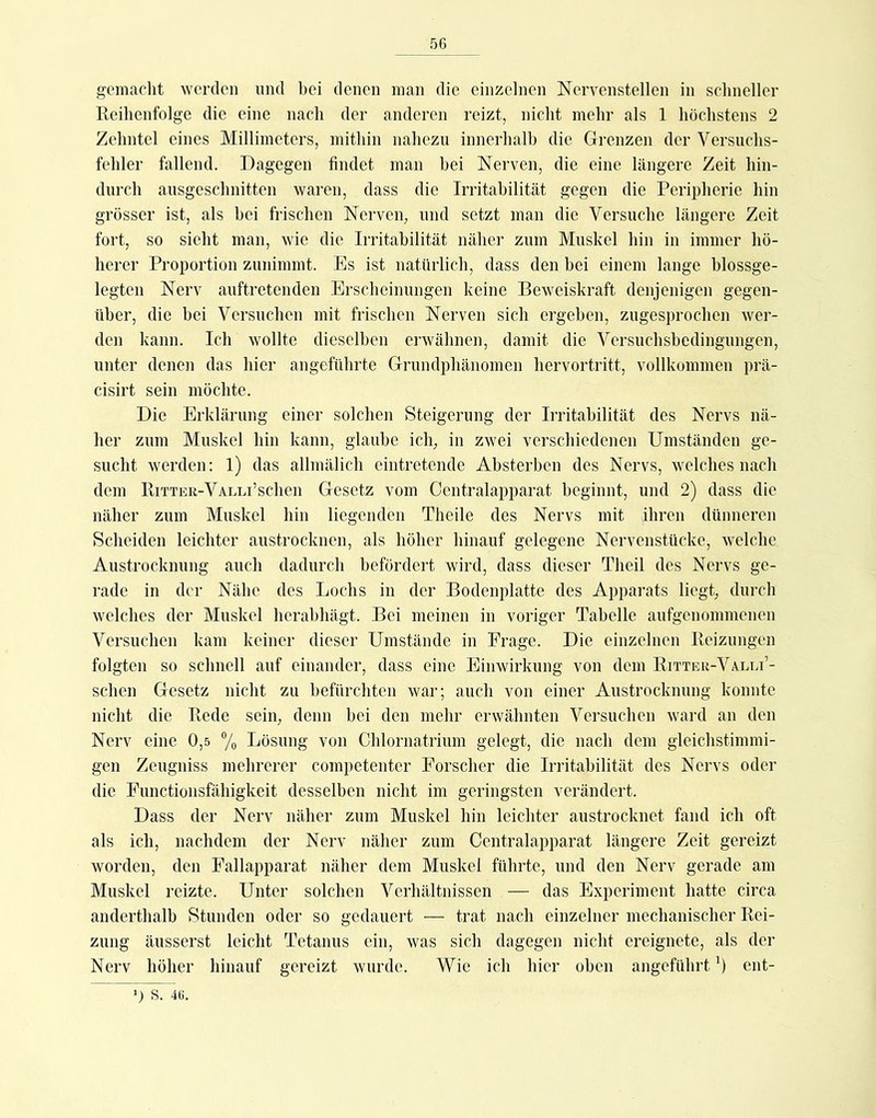 gemacht werden und bei denen man die einzelnen Nervenstellen in schneller Reihenfolge die eine nach der anderen reizt, nicht mehr als 1 höchstens 2 Zehntel eines Millimeters, mithin nahezu innerhalb die Grenzen der Versuchs- fehler fallend. Dagegen findet man bei Nerven, die eine längere Zeit hin- durch ausgeschnitten waren, dass die Irritabilität gegen die Peripherie hin grösser ist, als bei frischen Nerven, und setzt man die Versuche längere Zeit fort, so sieht man, wie die Irritabilität näher zum Muskel hin in immer hö- herer Proportion zunimmt. Es ist natürlich, dass den bei einem lange blossge- legten Nerv auftretenden Erscheinungen keine Beweiskraft denjenigen gegen- über, die bei Versuchen mit frischen Nerven sich ergeben, zugesprochen wer- den kann. Ich wollte dieselben ei-wähnen, damit die Versuchsbedingungen, unter denen das hier angeführte Grundphänomen hervortritt, vollkommen prä- cisirt sein möchte. Die Erklärung einer solchen Steigerung der Irritabilität des Nervs nä- her zum Muskel hin kann, glaube ich, in zwei verschiedenen Umständen ge- sucht werden; 1) das allmälich eintretende Ahsterben des Nervs, welches nach dem RiTTER-VALLi’schen Gesetz vom Centralapparat beginnt, und 2) dass die näher zum Muskel hin liegenden Theile des Nervs mit jhren dünneren Scheiden leichter austrocknen, als hoher hinauf gelegene Nervenstücke, welche Austrocknung auch dadurch befördert wird, dass dieser Theil des Nervs ge- rade in der Nähe des Lochs in der Bodenplatte des Apparats liegt, durch welches der Muskel herahhägt. Bei meineu in voriger Tabelle aufgenommenen Versuchen kam keiner dieser Umstände in Frage. Die einzelnen Reizungen folgten so schnell auf einander, dass eine Einwirkung von dem Eitter-Valli’- schen Gesetz nicht zu hefürchten war; auch von einer Austrocknung konnte nicht die Rede sein, denn hei den mehr erwähnten Versuchen ward an den Nerv eine 0,5 ®/o Lösung von Chlornatrium gelegt, die nach dem gleichstimmi- gen Zeugniss mehrerer competenter Forscher die Irritabilität des Nervs oder die Functionsfähigkeit desselben nicht im geringsten verändert. Dass der Nerv näher zum Muskel hin leichter austrocknet fand ich oft als ich, nachdem der Nerv näher zum Centralapparat längere Zeit gereizt worden, den Fallapparat näher dem Muskel führte, und den Nerv gerade am Muskel reizte. Unter solchen Verhältnissen — das Experiment hatte circa anderthalb Stunden oder so gedauert — trat nach einzelner mechanischer Rei- zung äusserst leicht Tetanus ein, was sich dagegen nicht ereignete, als der Nerv höher hinauf gereizt wurde. Wie ich hier oben angeführt ’) ent- ') S. 46.