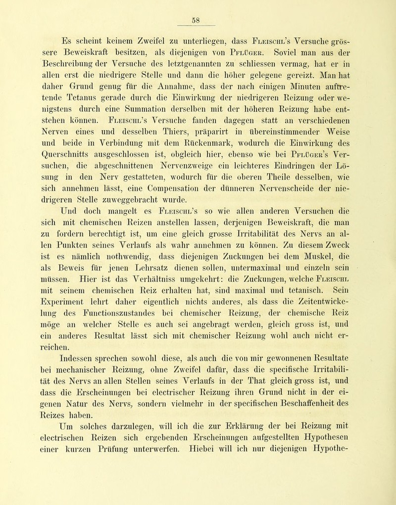 Es scheint keinem Zweifel zu unterliegen, dass Fleischl’s Versuche grös- sere Beweiskraft besitzen, als diejenigen von Pflüger. Soviel man aus der Beschreibung der Versuche des letztgenannten zu schliessen vermag, hat er in allen erst die niedrigere Stelle und dann die höher gelegene gereizt. Man hat daher Glrund genug für die Annahme, dass der nach einigen Minuten auftre- tende Tetanus gerade durch die Einwirkung der niedrigeren Reizung oder we- nigstens durch eine Summation derselben mit der höheren Reizung habe ent- stehen können. Eleischl’s Versuche fanden dagegen statt an verschiedenen Nerven eines und desselben Thiers, präparirt in übereinstimmender Weise und beide in Verbindung mit dem Rückenmark, wodurch die Einwirkung des Querschnitts ausgeschlossen ist, obgleich hier, ebenso wie hei Pflügers Ver- suchen, die abgeschnittenen Nervenzweige ein leichteres Eindringen der Lö- sung in den Nerv gestatteten, wodurch für die oberen Theile desselben, wie sich annehmen lässt, eine Compensation der dünneren Nervenscheide der nie- drigeren Stelle zuweggebracht wurde. Und doch mangelt es Fleischl’s so wie allen anderen Versuchen die sich mit chemischen Reizen anstellen lassen, derjenigen Beweiskraft, die man zu fordern berechtigt ist, um eine gleich grosse Irritabilität des Nervs an al- len Punkten seines Verlaufs als wahr annehmen zu können. Zu diesem Zweck ist es nämlich nothwendig, dass diejenigen Zuckungen bei dem Muskel, die als Beweis für jenen Lehrsatz dienen sollen, untermaximal und einzeln sein müssen. Hier ist das Verhältniss umgekehrt; die Zuckungen, welche Fleischl mit seinem chemischen Reiz erhalten hat, sind maximal und tetanisch. Sein Experiment lehrt daher eigentlich nichts anderes, als dass die Zeitentwicke- lung des Functionszustandes bei chemischer Reizung, der chemische Reiz möge an welcher Stelle es auch sei angebragt werden, gleich gross ist, und ein anderes Resultat lässt sich mit chemischer Reizung wohl auch nicht er- reichen. Indessen sprechen sowohl diese, als auch die von mir gewonnenen Resultate bei mechanischer Reizung, ohne Zweifel dafür, dass die specifische Irritabili- tät des Nervs an allen Stellen seines Verlaufs in der That gleich gross ist, und dass die Erscheinungen bei electrischer Reizung ihren Grund nicht in der ei- genen Natur des Nervs, sondern vielmehr in der specifischen Beschaffenheit des Reizes haben. Um solches darzulegen, will ich die zur Erklärung der bei Reizung mit electrischen Reizen sich ergebenden Erscheinungen aufgestellten Hypothesen einer kurzen Prüfung unterwerfen. Hiebei will ich nur diejenigen Hypothe-