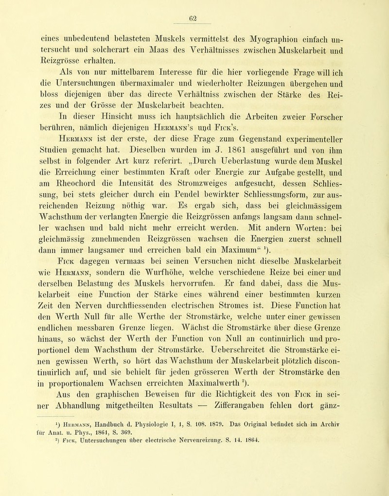 fi2 eines unbedeutend belasteten Muskels vermittelst des Myographien einfach un- tersucht und solcherart ein Maas des Verhältnisses zwischen Muskelarbeit und Keizgrösse erhalten. Als von nur mittelbarem Interesse für die hier vorliegende Frage will ich die Untersuchungen ühermaximaler und wiederholter Keizungen übergehen und bloss diejenigen über das directe Verhältniss zwischen der Stärke des Rei- zes und der Grösse der Muskelarbeit beachten. In dieser Hinsicht muss ich hauptsächlich die Arbeiten zweier Forscher berühren, nämlich diejenigen Hermann’s upd Fick’s. Hermann ist der erste, der diese Frage zum Gegenstand experimenteller Studien gemacht hat. Dieselben wurden im J. 18G1 ausgeführt und von ihm selbst in folgender Art kurz referirt. „Durch Ueberlastung wurde dem Muskel die Erreichung einer bestimmten Kraft oder Energie zur Aufgabe gestellt, und am Rheochord die Intensität des Stromzweiges aufgesucht, dessen Schlies- sung, bei stets gleicher durch ein Pendel bewirkter Schliessungsform, zur aus- reichenden Reizung nöthig war. Es ergab sich, dass bei gleichmässigem Wachsthum der verlangten Energie die Reizgrössen anfangs langsam dann schnel- ler wachsen und bald nicht mehr erreicht werden. Mit andern Worten: bei gleichmässig zunehmenden Reizgrössen wachsen die Energien zuerst schnell dann immer langsamer und erreichen bald ein Maximum“ ^). Fick dagegen vermaas bei seinen Versuchen nicht dieselbe Muskelarbeit wie Hermann, sondern die Wurfhöhe, welche verschiedene Reize bei einer und derselben Belastung des Muskels hervorrufen. Er fand dabei, dass die Mus- kelarbeit eine Function der Stärke eines während einer bestimmten kurzen Zeit den Kerven durchfliessenden electrischen Stromes ist. Diese Function hat den Werth Null für alle Werthe der Stromstärke, welche unter einer gewissen endlichen messbaren Grenze liegen. Wächst die Stromstärke über diese Grenze hinaus, so wächst der Werth der Function von Null an continuirlich und pro- portionel dem Wachsthum der Stromstärke. Ueberschreitet die Stromstärke ei- nen gewissen Werth, so hört das Wachsthum der Muskelarbeit plötzlich discon- tinuirlich auf, und sie behielt für jeden grösseren Werth der Stromstärke den in proportionalem Wachsen erreichten MaximalwertlU). Aus den graphischen Beweisen für die Richtigkeit des von Fick in sei- ner Abhandlung mitgetheilten Resultats — Zifferangaben fehlen dort gänz- 1) Heumann, Handbuch d. Physiologie I, 1, S. 108. 1879. Das Original befindet sich im Archiv für Anat. u. Phys., 1861, S. 369. Fick, Untersuchungen über electrische Nervenreizung. S. 14. 1864.