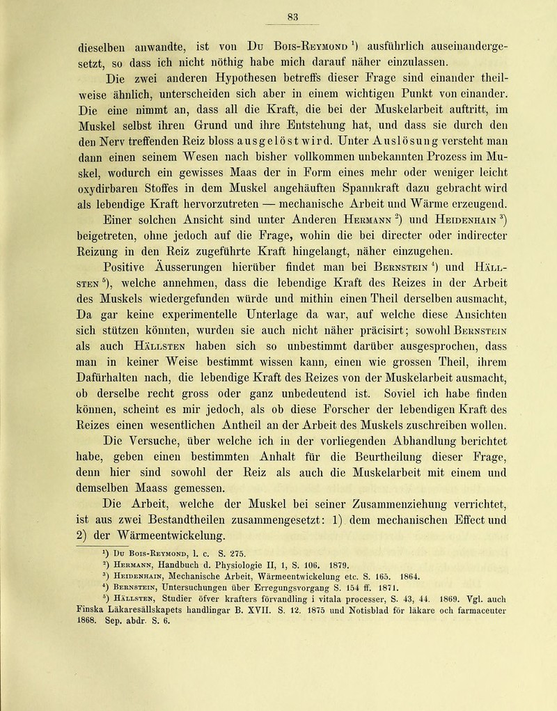 dieselben aiiwandte, ist von Du Bois-Reymond ausführlich auseinanderge- setzt, so dass ich nicht nöthig habe mich darauf näher einzulassen. Die zwei anderen Hypothesen betreffs dieser Frage sind einander theil- weise ähnlich, unterscheiden sich aber in einem wichtigen Punkt von einander. Die eine nimmt an, dass all die Kraft, die bei der Muskelarbeit auftritt, im Muskel selbst ihren Grund und ihre Entstehung hat, und dass sie durch den den Nerv treffenden Reiz bloss ausgelöst wird. Unter Auslösung versteht man dann einen seinem Wesen nach bisher vollkommen unbekannten Prozess im Mu- skel, wodurch ein gewisses Maas der in Form eines mehr oder weniger leicht oxydirbaren Stoffes in dem Muskel angehäuften Spannkraft dazu gebracht wird als lebendige Kraft hervorzutreten — mechanische Arbeit und Wärme erzeugend. Einer solchen Ansicht sind unter Anderen Hermann und Heidenhain '^) beigetreten, ohne jedoch auf die Frage, wohin die bei directer oder indirecter Reizung in den Reiz zugeführte Kraft hingelangt, näher einzugehen. Positive Äusserungen hierüber findet man bei Bernstein '‘) und Häll- STEN ®), welche annehmen, dass die lebendige Kraft des Reizes in der Arbeit des Muskels wiedergefunden würde und mithin einen Theil derselben ausmacht. Da gar keine experimentelle Unterlage da war, auf welche diese Ansichten sich stützen könnten, wurden sie auch nicht näher präcisirt; sowohl Bernstein als auch Hällsten haben sich so unbestimmt darüber ausgesprochen, dass man in keiner Weise bestimmt wissen kann, einen wie grossen Theil, ihrem Dafürhalten nach, die lebendige Kraft des Reizes von der Muskelarbeit ausmacht, ob derselbe recht gross oder ganz unbedeutend ist. Soviel ich habe finden können, scheint es mir jedoch, als ob diese Forscher der lebendigen Kraft des Reizes einen wesentlichen Antheil an der Arbeit des Muskels zuschreiben wollen. Die Versuche, über welche ich in der vorliegenden Abhandlung berichtet habe, geben einen bestimmten Anhalt für die Beurtheilung dieser Frage, denn hier sind sowohl der Reiz als auch die Muskelarbeit mit einem und demselben Maass gemessen. Die Arbeit, welche der Muskel bei seiner Zusammenziehung verrichtet, ist aus zwei Bestandtheilen zusammengesetzt: 1) dem mechanischen Effect und 2) der Wärmeentwickelung. 1) Du Bois-Reymond, 1. c. S. 275. -) Hermann, Handbuch d. Physiologie II, 1, S. 106. 1879. 3) Heidenhain, Mechanische Arbeit, Wärmeentwickelung etc. S. 165. 1864. Bernstein, Untersuchungen über Erregungsvorgang S. 154 ff. 1871. Hällsten, Studier öfver krafters förvaudling i vitala processer, S. 43, 44. 1869. Vgl. auch Finska Läkaresällskapets handlingar B. XVII. S. 12. 1875 und Notisblad för läkare och farmaceuter 1868. Sep. abdr. S. 6.