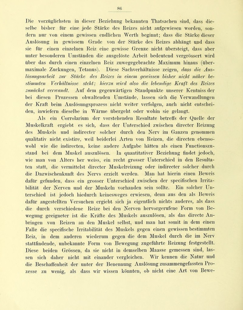 Die vorziigliclisteii in dieser Beziehung bekannten Thatsachen sind, dass die- selbe bisher für eine jede Stärke des Reizes nicht aufgewiesen worden, son- dern nur von einem gewissen endlichen Werth beginnt; dass die Stärke dieser Auslösung in gewissem Grade von der Stärke des Reizes abhängt und dass sie für einen einzelnen Reiz eine gewisse Grenze nicht übersteigt, dass aber unter besonderen Umständen die ausgelöste Arbeit bedeutend vergrössert wird über das durch einen einzelnen Reiz zuwegegebrachte Maximum hinaus (über- maximale Zuckungen, Tetanus). Diese Sachverhältnisse zeigen, dass die Aus- lösungsarheit zur Stärke des Reizes in einem gewissen bisher nicht näher be- stimmten Verhältnisse steht; hierzu ivird also die lebendige Kraft des Reizes zunächst verwandt. Auf dem gegenwärtigen Standpunkte unserer Kentniss der bei diesen Prozessen obwaltenden Umstände, lassen sich die Verwandlungen der Kraft beim Auslösungsprozess nicht weiter verfolgen, auch nicht entschei- den, inwiefern dieselbe in Wärme übergeht oder wohin sie gelangt. Als ein Corrolarium der vorstehenden Resultate betreffs der Quelle der Muskelkraft ergiebt es sich, dass der Unterschied zwischen directer Reizung des Muskels und indirecter solcher durch den Nerv im Ganzen genommen qualitativ nicht existire, weil beiderlei Arten von Reizen, die directen ebenso- wohl wie die indirecten, keine andere Aufgabe hätten als einen Functionszu- stand bei dem Muskel auszulösen. In quantitativer Beziehung findet jedoch, wie man von Alters her weiss, ein recht grosser Unterschied in den Resulta- ten statt, die vermittelst directer Muskelreizung oder indirecter solcher durch die Dazwischenkunft des Nervs erzielt werden. Man hat hierin einen Beweis dafür gefunden, dass ein grosser Unterschied zwischen der specifischen Irrita- bilität der Nerven und der Muskeln vorhanden sein sollte. Ein solcher Un- terschied ist jedoch hiedurch keinesweges erwiesen, denn aus den als Beweis dafür angestellten Versuchen ergiebt sich ja eigentlich nichts anderes, als dass die durch verschiedene Reize bei den Nerven hervorgerufene Form von Be- wegung geeigneter ist die Kräfte des Muskels auszulösen, als das directe An- bringen von Reizen an den Muskel selbst, und man hat somit in dem einen Falle die specifische Irritabilität des Muskels gegen einen gewissen bestimmten Reiz, in dem anderen wiederum gegen die dem Muskel durch die im Nerv stattfindende, unbekannte Form von Bewegung zugeführte Reizung festgestellt. Diese beiden Grössen, da sie nicht in demselben Maasse gemessen sind, las- sen sich daher nicht mit einander vergleichen. Wir kennen die Natur und die Beschaffenheit der unter der Benennung Auslösung zusammengefassten Pro- zesse zu wenig, als dass wir wissen könnten, ob nicht eine Art von Bewe-