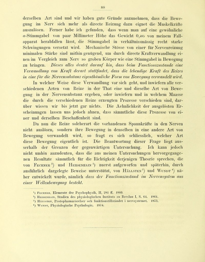 derselben Art sind und wir haben gute Gründe anzunehmen, dass die Bewe- gung im Nerv sicli melir als directe Keiznng dazu eignet die Muskelkräfte auszulösen. Ferner habe ich gefunden, dass wenn man auf eine gewöhnliche rt-Stimmgahel von paar Millimeter Höhe das Gewicht 0,485 von meinem Fall- apparat lierahfallen lässt, die Stimmgabel in verliältnissmässig recht starke Schwingungen versetzt wird. Mechanische Stösse von einer für Nervenreizung minimalen Stärke sind mithin genügend, um durch directe Kraftverwandlung ei- nen im Vergleich zum Nerv so groben Körper wie eine Stimmgabel in Bewegung zu bringen. Dieses alles deutet darauf hin^ dass heim Functionszustande eine Verwandlung von Kraft derart stattfmdet, dass die lebendige Kraft des Reizes in eine für die Nervensuhstanz eigentJiümliclie Form von Bewegung verwandelt wird. In welcher Weise diese Verwandlung vor sich geht, und inwiefern alle ver- schiedenen Arten von Reize in der That eine und dieselbe Art von Bewe- gung in der Nervensuhstanz ergehen, oder inwiefern und in welchem Maasse die durch die verschiedenen Reize erzeugten Prozesse verschieden sind, dar- über wissen wir bis jetzt gar nichts. Die Aehnlichkeit der ausgelösten Er- scheinungen lassen uns jedoch ahnen, dass sämmtliche diese Prozesse von ei- ner und derselben Beschaffenheit sind. Da nun die Reize solcherart die vorhandenen Spannkräfte in den Nerven nicht auslösen, sondern ihre Bewegung in denselben in eine andere Art von Bewegung verwandelt wird, so fragt es sich schliesslich, welcher Art diese Bewegung eigentlich ist. Die Beantwortung dieser Frage liegt aus- serhalb der Grenzen der gegenwärtigen Untersuchung. Ich kann jedoch nicht umhin anzudeuten, dass die aus meinen Untersuchungen hervorgegange- nen Resultate sämmtlich für die Richtigkeit derjenigen Theorie sprechen, die von Feciiner ') und Heidenhain zuerst aufgeworfen und späterhin, durch ausführlich dargelegte Beweise unterstützt, von Hällsten^) und Wundt^) nä- her entwickelt wurde, nämlich dass der Functionszustand im Nervensystem aus einer Wellenbewegung besteht. ’) Fechnek, Elemente der Psychophysik, II, 281 IF. 18ü0. -) Heidenhain, Studien des physiologischen Instituts zu Breslau I, S. 04. 1801. 3) IlÄi.i.sTEN, Protoplasmarörelser oeli funktionstillständet i nervsystemet. 1873. ■‘) WuNDT, Physiologische Psychologie. 1874.