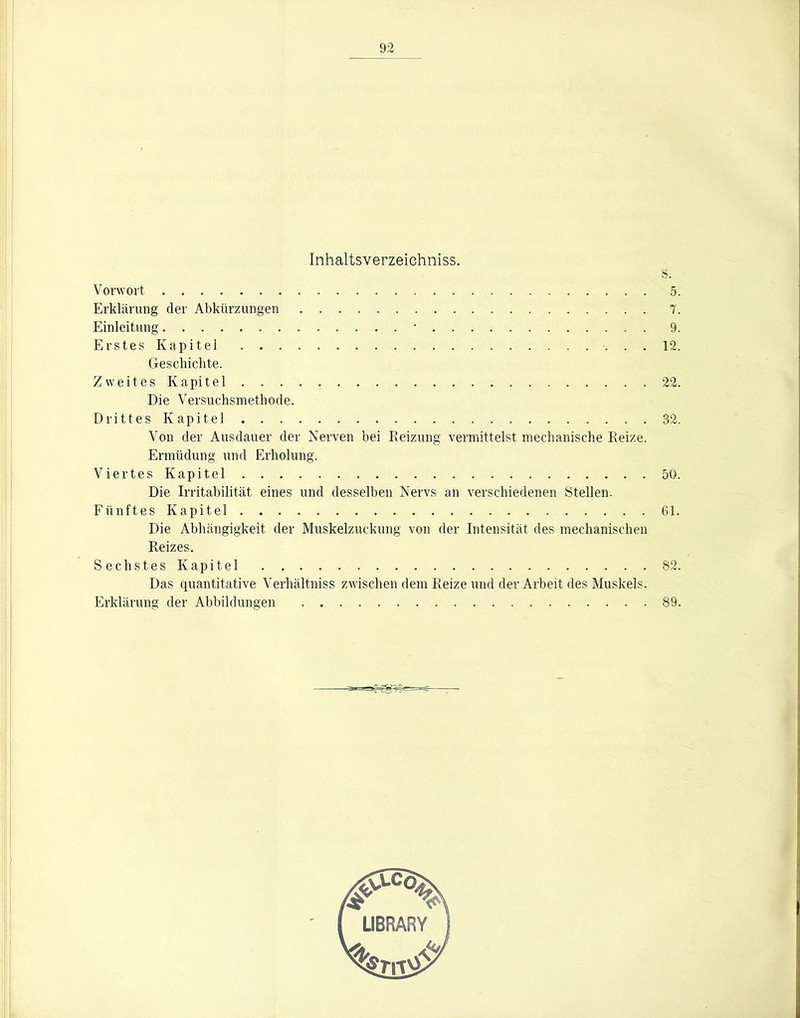 Inhaltsverzeichniss. s. Vorwort 5. Erklärung der Abkürzungen 7. Einleitung • 9. Erstes Kapitel 12. Geschichte. Zweites Kapitel 22. Die Versuchsmethode. Drittes Kapitel 32. Von der Ausdauer der Nerven hei Reizung vermittelst mechanische Reize. Ermüdung und Erholung. ViertesKapitel 50. Die Irritahilität eines und desselben Nervs an verschiedenen Stellen. Fünftes Kapitel 61. Die Abhängigkeit der Muskelzuckung von der Intensität des mechanischen Reizes. Sechstes Kapitel 82. Das quantitative Verhältniss zwischen dem Reize und der Arbeit des Muskels. Erklärung der Abbildungen 89.