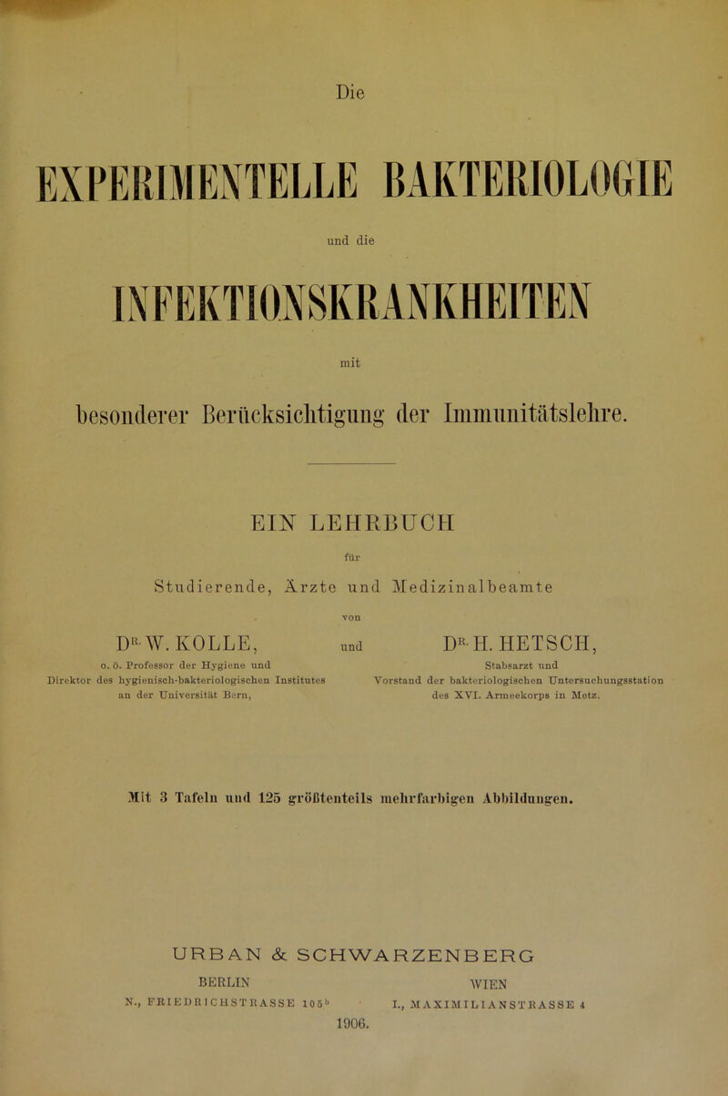 Die mit besonderer Berücksichtigung der Iniinunitätslehre. EIN LEHRBUCH ftlr Studierende, Ärzte und Medizinalbeamte DRW. ROLLE, o. ö. Professor der Hygiene und Direktor des hygienisch-bakteriologischen Institutes an der Universität Bern, von und DR H. HETSCH, Stabsarzt und Vorstand der bakteriologischen Untersuchungsstation des XVI. Armeekorps in Metz. Mit 3 Tafeln uml 125 größtenteils mehrfarbigen Abbildungen. URBAN & SCHWARZENBERG BERLIN WIEN N., FRIEDE 1CHSTRASSE 1051« I., M AXIMILI AN S TB ASSE 4 1906.