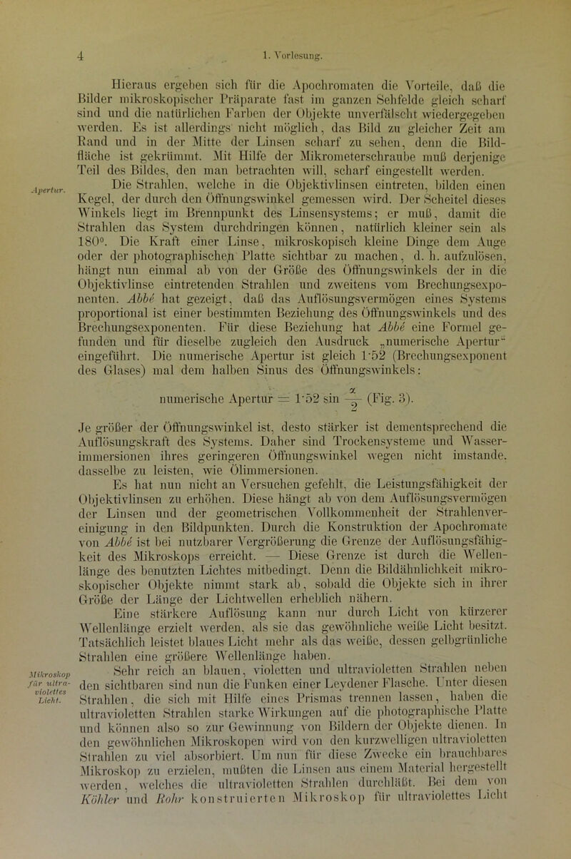 Hieraus ergeben sich für die Apochromaten die Vorteile, daß die Bilder mikroskopischer Präparate fast im ganzen Sehfelde gleich scharf sind und die natürlichen Farben der Objekte unverfälscht wiedergegeben werden. Es ist allerdings' nicht möglich, das Bild zu gleicher Zeit am Rand und in der Mitte der Linsen scharf zu sehen, denn die Bild- fläche ist gekrümmt. Mit Hilfe der Mikrometerschraube muß derjenige Teil des Bildes, den man betrachten will, scharf eingestellt werden. Die Strahlen, welche in die Objektivlinsen eintreten, bilden einen Kegel, der durch den Öffnungswinkel gemessen wird. Der Scheitel dieses Winkels liegt im Brennpunkt des Linsensystems; er muß, damit die Strahlen das System durchdringen können, natürlich kleiner sein als 180°. Die Kraft einer Linse, mikroskopisch kleine Dinge dem Auge oder der photographische^ Platte sichtbar zu machen, d. h. aufzulösen, hängt nun einmal ab von der Größe des Öffnungswinkels der in die Objektivlinse eintretenden Strahlen und zweitens vom Brechungsexpo- nenten. Abbe hat gezeigt, daß das Auflösungsvermögen eines Systems proportional ist einer bestimmten Beziehung des Öffnungswinkels und des Brechungsexponenten. Für diese Beziehung hat Abbe eine Formel ge- funden und für dieselbe zugleich den Ausdruck „numerische Apertur eingeführt. Die numerische Apertur ist gleich D52 (Brechungsexponent des Glases) mal dem halben Sinus des Öffnungswinkels: a numerische Apertur = L52 sin — (Fig. 3). Je größer der Öffnungswinkel ist, desto stärker ist dementsprechend die Auflösungskraft des Systems. Daher sind Trockensysteme und Wasser- immersionen ihres geringeren Öffnungswinkel wegen nicht imstande, dasselbe zu leisten, wie Ölimmersionen. Es hat nun nicht an Versuchen gefehlt, die Leistungsfähigkeit der Objektivlinsen zu erhöhen. Diese hängt ab von dem Auflösungsvermögen der Linsen und der geometrischen Vollkommenheit der Strahlenver- einigung in den Bildpunkten. Durch die Konstruktion der Apochromate von Abbe ist bei nutzbarer Vergrößerung die Grenze der Auflösungsfähig- keit des Mikroskops erreicht. — Diese Grenze ist durch die Wellen- länge des benutzten Lichtes mitbedingt. Denn die Bildähnlichkeit mikro- skopischer Objekte nimmt stark ab, sobald die Objekte sich in ihrer Größe der Länge der Lichtwellen erheblich nähern. Eine stärkere Auflösung kann nur durch Licht von kürzerer Wellenlänge erzielt werden, als sic das gewöhnliche weiße Licht besitzt. Tatsächlich leistet blaues Licht mehr als das weiße, dessen gelbgrünliche Strahlen eine größere Wellenlänge haben. Mikroskop Sehr reich an blauen, violetten und ultravioletten Strahlen neben f%ouues den sichtbaren sind nun die Funken einer Leydener Flasche. Unter diesen muchL Strahlen, die sich mit Hilfe eines Prismas trennen lassen, haben die ultravioletten Strahlen starke Wirkungen auf die photographische Platte und können also so zur Gewinnung von Bildern der Objekte dienen, ln den gewöhnlichen Mikroskopen wird von den kurzwelligen ultravioletten Strahlen zu viel absorbiert. Um nun für diese Zwecke ein brauchbares Mikroskop zu erzielen, mußten die Linsen aus einem Material hergestellt werden, welches die ultravioletten Strahlen durchläßt. Bei dem von Köhler und Rohr konstruierten Mikroskop für ultraviolettes Lieht