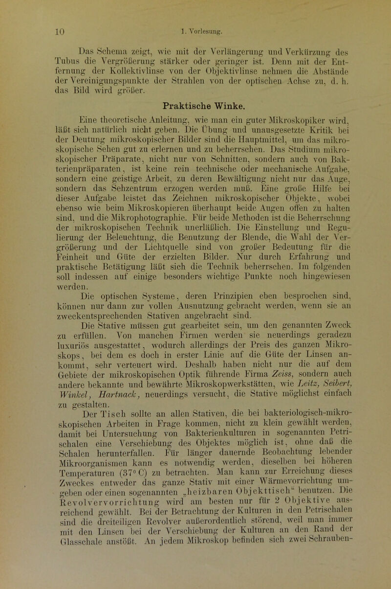Das Schema zeigt, wie mit der Verlängerung und Verkürzung des Tubus die Vergrößerung stärker oder geringer ist. Denn mit der Ent- fernung der Kollektivlinse von der Objektivlinse nehmen die Abstände der Vereinigungspunkte der Strahlen von der optischen Achse zu, d. h. das Bild wird größer. Praktische Winke. Eine theoretische Anleitung, wie man ein guter Mikroskopiker wird, läßt sich natürlich nicht geben. Die Übung und unausgesetzte Kritik bei der Deutung mikroskopischer Bilder sind die Hauptmittel, um das mikro- skopische Sehen gut zu erlernen und zu beherrschen. Das Studium mikro- skopischer Präparate, nicht nur von Schnitten, sondern auch von Bak- terienpräparaten , ist keine rein technische oder mechanische Aufgabe, sondern eine geistige Arbeit, zu deren Bewältigung nicht nur das Auge, sondern das Sehzentrum erzogen werden muß. Eine große Hilfe bei dieser Aufgabe leistet das Zeichnen mikroskopischer Objekte, wobei ebenso wie beim Mikroskopieren überhaupt beide Augen offen zu halten sind, und die Mikrophotographie. Für beide Methoden ist die Beherrschung der mikroskopischen Technik unerläßlich. Die Einstellung und Regu- lierung der Beleuchtung, die Benutzung der Blende, die Wahl der Ver- größerung und der Lichtquelle sind von großer Bedeutung für die Feinheit und Güte der erzielten Bilder. Nur durch Erfahrung und praktische Betätigung läßt sich die Technik beherrschen. Im folgenden soll indessen auf einige besonders wichtige Punkte noch hingeAviesen werden. Die optischen Systeme, deren Prinzipien eben besprochen sind, können nur dann zur vollen Ausnutzung gebracht werden, wenn sie an zweckentsprechenden Stativen angebracht sind. Die Stative müssen gut gearbeitet sein, um den genannten Zweck zu erfüllen. Von manchen Firmen werden sie neuerdings geradezu luxuriös ausgestattet, wodurch allerdings der Preis des ganzen Mikro- skops , bei dem es doch in erster Linie auf die Güte der Linsen an- kommt, sehr verteuert wird. Deshalb haben nicht nur die auf dem Gebiete der mikroskopischen Optik führende Firma Zeiss, sondern auch andere bekannte und bewährte Mikroskopwerkstätten, wie Leitz, Seibert, Winkel, Hartnack, neuerdings versucht, die Stative möglichst einfach zu gestalten. Der Tisch sollte an allen Stativen, die bei bakteriologisch-mikro- skopischen Arbeiten in Frage kommen, nicht zu klein gewählt werden, damit bei Untersuchung von Bakterienkulturen in sogenannten Petri- schalen eine Verschiebung des Objektes möglich ist, ohne daß die Schalen herunterfallen. Für länger dauernde Beobachtung lebender Mikroorganismen kann es notwendig werden, dieselben bei höheren Temperaturen (37° C) zu betrachten. Man kann zur Erreichung dieses Zweckes entweder das ganze Stativ mit einer Wärmevorrichtung um- geben odereinen sogenannten „heizbaren Objckttisch benutzen. Die Revolvervorrichtung wird am besten nur für 2 Objektive aus- reichend gewählt. Bei der Betrachtung der Kulturen in den Petrischalen sind die dreiteiligen Revolver außerordentlich störend, weil man immer mit den Linsen bei der Verschiebung der Kulturen an den Rand der Glasschale anstößt. An jedem Mikroskop befinden sich zwei Schrauben-