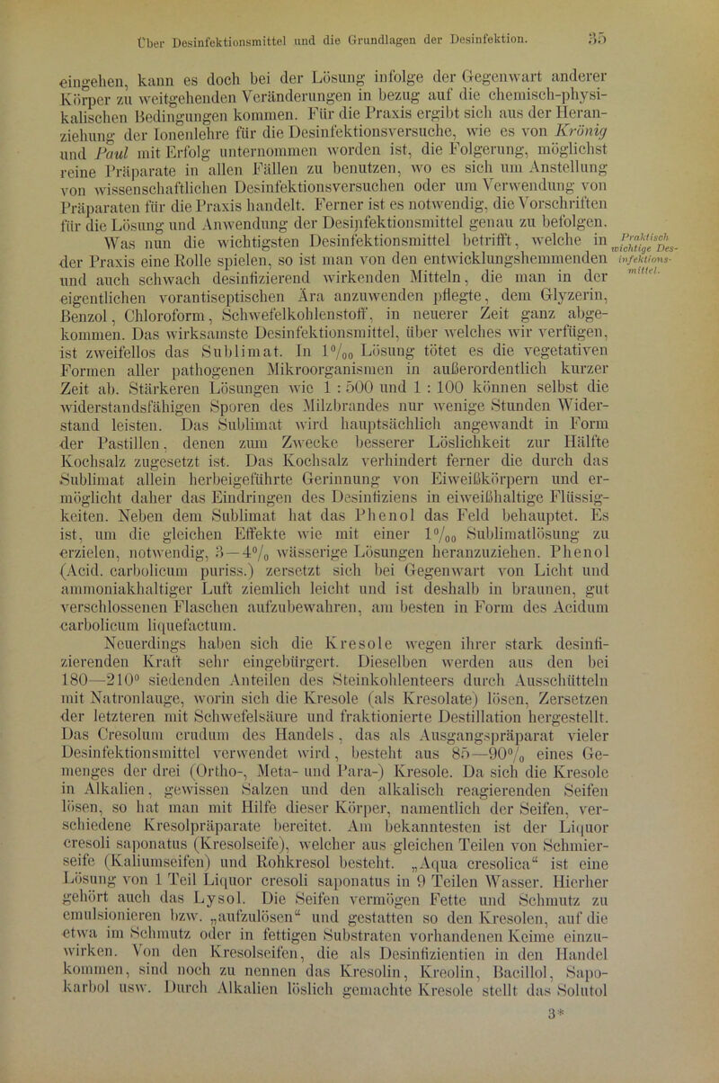 «ingehen, kann es doch bei der Lösung infolge der Gegenwart anderer Körper zu weitgehenden Veränderungen in bezug auf die chemisch-physi- kalischen Bedingungen kommen. Für die Praxis ergibt sich aus der Heran- ziehung der Ionenlehre für die Desinfektionsversuche, wie es von Krönig und Paul mit Erfolg unternommen worden ist, die Folgerung, möglichst reine Präparate in allen Fällen zu benutzen, wo es sich um Anstellung von wissenschaftlichen Desinfektionsversuchen oder um Verwendung von Präparaten für die Praxis handelt. Ferner ist es notwendig, die Vorschriften für die Lösung und Anwendung der Desinfektionsmittel genau zu befolgen. Was nun die wichtigsten Desinfektionsmittel betrifft, welche in der Praxis eine Rolle spielen, so ist man von den entwicklungshemmenden wfehuons- und auch schwach desinfizierend wirkenden Mitteln, die man in der eigentlichen vorantiseptischen Ära anzuwenden pflegte, dem Glyzerin, Benzol, Chloroform, Schwefelkohlenstoff, in neuerer Zeit ganz abge- kommen. Das wirksamste Desinfektionsmittel, über welches wir verfügen, ist zweifellos das Sublimat. In l°/oo Lösung tötet es die vegetativen Formen aller pathogenen Mikroorganismen in außerordentlich kurzer Zeit ab. Stärkeren Lösungen wie 1 :500 und 1 : 100 können selbst die widerstandsfähigen Sporen des Milzbrandes nur wenige Stunden Wider- stand leisten. Das Sublimat wird hauptsächlich angewandt in Form der Pastillen, denen zum Zwecke besserer Löslichkeit zur Hälfte Kochsalz zugesetzt ist. Das Kochsalz verhindert ferner die durch das Sublimat allein herbeigeführte Gerinnung von Eiweißkörpern und er- möglicht daher das Eindringen des Desinfiziens in eiweißhaltige Flüssig- keiten. Neben dem Sublimat hat das Phenol das Feld behauptet. Es ist, um die gleichen Effekte wie mit einer 1 °/00 Sublimatlösung zu erzielen, notwendig, 3 — 4% wässerige Lösungen heranzuziehen. Phenol (Acid. carbolicum puriss.) zersetzt sich bei Gegenwart von Licht und ammoniakhaltiger Luft ziemlich leicht und ist deshalb in braunen, gut verschlossenen Flaschen aufzubewahren, am besten in Form des Acidum carbolicum liquefactum. Neuerdings haben sich die lvresole wegen ihrer stark desinfi- zierenden Kraft sehr eingebürgert. Dieselben werden aus den bei 180—210° siedenden Anteilen des Steinkohlenteers durch Ausschütteln mit Natronlauge, worin sich die Kresole (als Ivresolate) lösen, Zersetzen •der letzteren mit Schwefelsäure und fraktionierte Destillation hergestellt. Das Cresolum crudum des Handels, das als Ausgangspräparat vieler Desinfektionsmittel verwendet wird, besteht aus 85—90% eines Ge- menges der drei (Ortho-, Meta- und Para-) Kresole. Da sich die Kresole in Alkalien, gewissen Salzen und den alkalisch reagierenden Seifen lösen, so hat man mit Hilfe dieser Körper, namentlich der Seifen, ver- schiedene Kresolpräparate bereitet. Am bekanntesten ist der Liquor cresoli saponatus (Kresolseife), welcher aus gleichen Teilen von Schmier- seife (Kaliumseifen) und Rohkresol besteht. „Aqua cresolica“ ist eine Lösung von 1 Teil Liquor cresoli saponatus in 9 Teilen Wasser. Hierher gehört auch das Lysol. Die Seifen vermögen Fette und Schmutz zu emulsionieren bzw. „aufzulösen“ und gestatten so den lvresolen, auf die etwa im Schmutz oder in fettigen Substraten vorhandenen Keime einzu- wirken. Von den Kresolseifen, die als Desintizientien in den Handel kommen, sind noch zu nennen das Kresolin, Kreolin, Bacillol, Sapo- karbol usw. Durch Alkalien löslich gemachte Kresole stellt das Solutol 3*