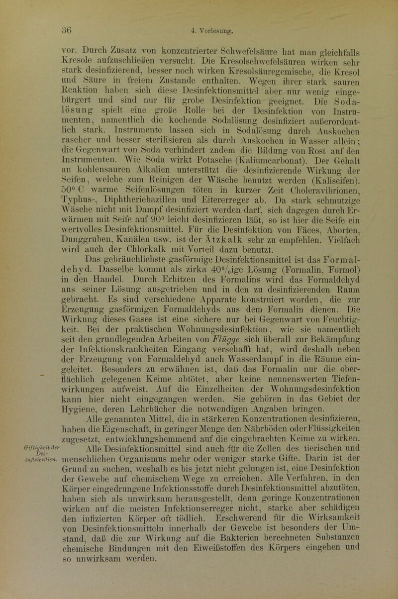 vor Durch Zusatz von konzentrierter Schwefelsäure hat man gleichfalls Kresole aufzuschließen versucht. Die Kresolschwefelsäuren wirken sein- stark desinfizierend, besser noch wirken Kresolsäuregemische, die Kresol und Säure in freiem Zustande enthalten. Wegen ihrer stark sauren bürgert lösung nur wenig geeignet. Die einge- Soda- Instru- Reaktion haben sich diese Desinfektionsmittel aber und sind nur für grobe Desinfektion spielt eine große Rolle bei der Desinfektion von menten, namentlich die kochende Sodalösung desinfiziert außerordent- lich stark. Instrumente lassen sich in Sodalösung durch Auskochen rascher und besser sterilisieren als durch Auskochen in Wasser allein; die Gegenwart von Soda verhindert zndem die Bildung von Rost auf den Instrumenten. Wie Soda wirkt Rotasche (Kaliumcarbonat). Der Gehalt an kohlensauren Alkalien unterstützt die desinfizierende Wirkung der Seifen, welche zum Reinigen der Wäsche benutzt werden (Kaliseifen). 50° C warme Seifenlösungen töten in kurzer Zeit Choleravibrionen, Typhus-, Diphtheriebazillen und Eitererreger ab. Da stark schmutzige Wäsche nicht mit Dampf desinfiziert werden darf, sich dagegen durch Er- wärmen mit Seife auf 90° leicht desinfizieren läßt, so ist hier die Seife ein wertvolles Desinfektionsmittel. Für die Desinfektion von Fäces, Aborten, Dunggruben, Kanälen usw. ist der Ätzkalk sehr zu empfehlen! Vielfach wird auch der Chlorkalk mit Vorteil dazu benutzt. Das gebräuchlichste gasförmige Desinfektionsmittel ist das Formal- dehyd. Dasselbe kommt als zirka 40°/0ige Lösung (Formalin, Formol) in den Handel. Durch Erhitzen des Formalins wird das Formaldehyd aus seiner Lösung ausgetrieben und in den zu desinfizierenden Raum gebracht. Es sind verschiedene Apparate konstruiert worden, die zur Erzeugung gasförmigen Formaldehyds aus dem Formalin dienen. Die Wirkung dieses Gases ist eine sichere nur bei Gegenwart von Feuchtig- keit. Bei der praktischen Wohnungsdesinfektion, wie sie namentlich seit den grundlegenden Arbeiten von Flügge sich überall zur Bekämpfung der Infektionskrankheiten Eingang verschafft hat, wird deshalb neben der Erzeugung von Formaldehyd auch Wasserdampf in die Räume ein- geleitet. Besonders zu erwähnen ist, daß das Formalin nur die ober- flächlich gelegenen Keime abtötet, aber keine nennenswerten Tiefen- wirkungen aufweist. Auf die Einzelheiten der Wohnungsdesinfektion kann hier nicht eingegangen werden. Sie gehören in das Gebiet der Hygiene, deren Lehrbücher die notwendigen Angaben bringen. Alle genannten Mittel, die in stärkeren Konzentrationen desinfizieren, haben die Eigenschaft, in geringer Menge den Nährböden oder Flüssigkeiten zugesetzt, entwicklungshemmend auf die eingebrachten Keime zu wirken. Alle Desinfektionsmittel sind auch für die Zellen des tierischen und Giftigkeit der inßzientien. menschlichen Organismus mehr oder weniger starke Gifte. Darin ist der Grund zu suchen, weshalb es bis jetzt nicht gelungen ist, eine Desinfektion der Gewebe auf chemischem Wege zu erreichen. Alle Verfahren, in den Körper eingedrungene Infektionsstoffe durch Desinfektionsmittel abzutöten, haben sich als unwirksam herausgestellt, denn geringe Konzentrationen wirken auf die meisten Infektionserreger nicht, starke aber schädigen den infizierten Körper oft tödlich. Erschwerend für die Wirksamkeit von Desinfektionsmitteln innerhalb der Gewebe ist besonders der Um- stand, daß die zur Wirkung auf die Bakterien berechneten Substanzen chemische Bindungen mit den Eiweißstoffen des Körpers eingehen und so unwirksam werden.