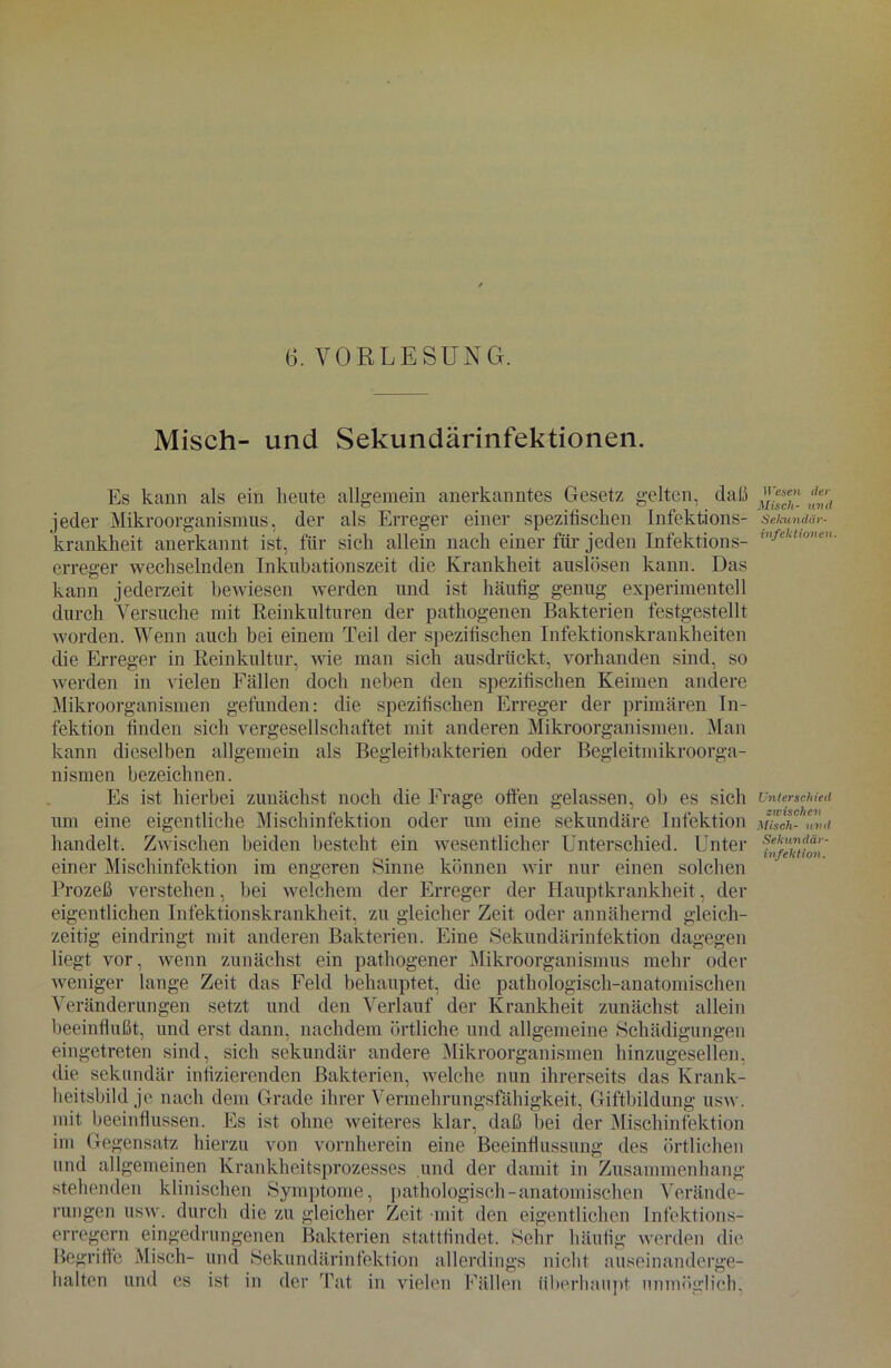 Misch- und Sekundärinfektionen. Es kann als ein heute allgemein anerkanntes Gesetz gelten, daß jeder Mikroorganismus, der als Erreger einer spezifischen Infektions- krankheit anerkannt ist, für sich allein nach einer für jeden Infektions- erreger wechselnden Inkubationszeit die Krankheit auslösen kann. Das kann jederzeit bewiesen werden und ist häufig genug experimentell durch Versuche mit Reinkulturen der pathogenen Bakterien festgestellt worden. Wenn auch bei einem Teil der spezifischen Infektionskrankheiten die Erreger in Reinkultur, wie man sich ausdrückt, vorhanden sind, so werden in vielen Fällen doch neben den spezifischen Keimen andere Mikroorganismen gefunden: die spezifischen Erreger der primären In- fektion finden sich vergesellschaftet mit anderen Mikroorganismen. Man kann dieselben allgemein als Begleitbakterien oder Begleitmikroorga- nismen bezeichnen. Es ist hierbei zunächst noch die Frage offen gelassen, ob es sich um eine eigentliche Mischinfektion oder um eine sekundäre Infektion handelt. Zwischen beiden besteht ein wesentlicher Unterschied. Unter einer Mischinfektion im engeren Sinne können wir nur einen solchen Prozeß verstehen, hei welchem der Erreger der Hauptkrankheit, der eigentlichen Infektionskrankheit, zu gleicher Zeit oder annähernd gleich- zeitig eindringt mit anderen Bakterien. Eine Sekundärinfektion dagegen liegt vor, wenn zunächst ein pathogener Mikroorganismus mehr oder weniger lange Zeit das Feld behauptet, die pathologisch-anatomischen Veränderungen setzt und den Verlauf der Krankheit zunächst allein beeinflußt, und erst dann, nachdem örtliche und allgemeine Schädigungen eingetreten sind, sich sekundär andere Mikroorganismen hinzugesellen, die sekundär infizierenden Bakterien, welche nun ihrerseits das Krank- heitsbild je nach dem Grade ihrer Vermehrungsfähigkeit, Giftbildung usw. mit beeinflussen. Es ist ohne weiteres klar, daß bei der Mischinfektion im Gegensatz hierzu von vornherein eine Beeinflussung des örtlichen und allgemeinen Krankheitsprozesses und der damit in Zusammenhang stehenden klinischen Symptome, pathologisch-anatomischen Verände- rungen usw. durch die zu gleicher Zeit mit den eigentlichen Infektions- erregern eingedrungenen Bakterien stattfindet. Sehr häufig werden die Begriffe Misch- und Sekundärinfektion allerdings nicht auseinanderge- halten und es ist in der Tat in vielen Fällen überhaupt- unmöglich, 11 ’esen der Misch- und Sekundär- Infektionen. Unterschied zwischen Misch- und Sekundär- infektion.