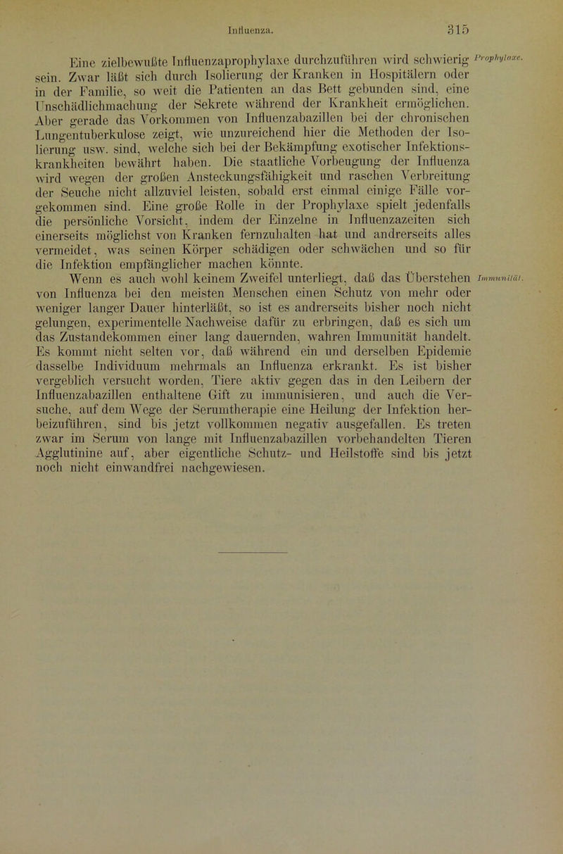 Eine zielbewußte Influenzaprophylaxe durchzuführen wird schwierig sein. Zwar läßt sich durch Isolierung der Kranken in Hospitälern oder in der Familie, so weit die Patienten an das Bett gebunden sind, eine Unschädlichmachung der Sekrete während der Krankheit ermöglichen. Aber gerade das Vorkommen von Influenzabazillen bei der chronischen Lungentuberkulose zeigt, wie unzureichend hier die Methoden der Iso- lierung usw. sind, welche sich bei der Bekämpfung exotischer Infektions- krankheiten bewährt haben. Die staatliche Vorbeugung der Influenza wird wegen der großen Ansteckungsfähigkeit und raschen Verbreitung der Seuche nicht allzuviel leisten, sobald erst einmal einige Fälle vor- gekommen sind. Eine große Rolle in der Prophylaxe spielt jedenfalls die persönliche Vorsicht, indem der Einzelne in Influenzazeiten sich einerseits möglichst von Kranken fernzuhalten hat und andrerseits alles vermeidet, was seinen Körper schädigen oder schwächen und so für die Infektion empfänglicher machen könnte. Wenn es auch wohl keinem Zweifel unterliegt, daß das Überstehen von Influenza bei den meisten Menschen einen Schutz von mehr oder weniger langer Dauer hinterläßt, so ist es andrerseits bisher noch nicht gelungen, experimentelle Nachweise dafür zu erbringen, daß es sich um das Zustandekommen einer lang dauernden, wahren Immunität handelt. Es kommt nicht selten vor, daß während ein und derselben Epidemie dasselbe Individuum mehrmals an Influenza erkrankt. Es ist bisher vergeblich versucht worden, Tiere aktiv gegen das in den Leibern der Influenzabazillen enthaltene Gift zu immunisieren, und auch die Ver- suche, auf dem Wege der Serumtherapie eine Heilung der Infektion her- beizuführen, sind bis jetzt vollkommen negativ ausgefallen. Es treten zwar im Serum von lange mit Influenzabazillen vorbehandelten Tieren Agglutinine auf, aber eigentliche Schutz- und Heilstoffe sind bis jetzt noch nicht einwandfrei nachgewiesen. Prophylaxe. Immunität.