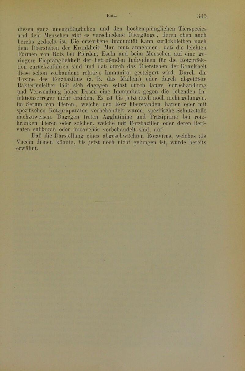 diesen ganz unempfänglichen und den hochemptänglichen Tierspecies und dem Menschen gibt es verschiedene Übergänge, deren oben auch bereits gedacht ist. Die erworbene Immunität kann Zurückbleiben nach dem Überstehen der Krankheit. Man muß annehmen, daß die leichten Formen von Rotz bei Pferden, Eseln und beim Menschen auf eine ge- ringere Empfänglichkeit der betreffenden Individuen für die Rotzinfek- tion zurückzuführen sind und daß durch das Überstehen der Krankheit diese schon vorhandene relative Immunität gesteigert wird. Durch die Toxine des Rotzbazillus (z. B. das Mallein) oder durch abgetötete Bakterienleiber läßt sich dagegen selbst durch lange Vorbehandlung und Verwendung hoher Dosen eine Immunität gegen die lebenden In- fektionserreger nicht erzielen. Es ist bis jetzt auch noch nicht gelungen, im Serum von Tieren, welche den Rotz überstanden hatten oder mit spezifischen Rotzpräparaten vorbehandelt waren, spezifische Schutzstoffe nachzuweisen. Dagegen treten Agglutinine und Präzipitine bei rotz- kranken Tieren oder solchen, welche mit Rotzbazillen oder deren Deri- vaten subkutan oder intravenös vorbehandelt sind, auf. Daß die Darstellung eines abgeschwächten Rotzvirus, welches als Vaccin dienen könnte, bis jetzt noch nicht gelungen ist, wurde bereits erwähnt.