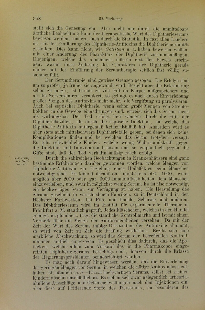 Dosierung des Heil- serums. stellt sich die Genesung ein. Aber nicht nur durch die unmittelbare ärztliche Beobachtung kann der therapeutische Wert des Diphtherieserums bewiesen werden, sondern auch durch die Statistik. In fast allen Ländern ist seit der Einführung des Diphtherie-Antitoxins die Diphtheriemortalität gesunken. Dies kann nicht, wie Gottstein u. a. haben beweisen wollen, mit einer Änderung des Charakters der Diphtherie Zusammenhängen. Diejenigen, welche das annehmen, müssen erst den Beweis erbrin- gen , warum diese Änderung des Charakters der Diphtherie gerade immer mit der Einführung der Serumtherapie zeitlich fast völlig zu- sammenfällt. Der Serumtherapie sind gewisse Grenzen gezogen. Die Erfolge sind um so größer, je früher sie angewandt wird. Besteht aber die Erkrankung schon zu lange, ist bereits zu viel Gift im Körper aufgespeichert und an die Nervenzentren verankert, so gelingt es auch durch Einverleibung großer Mengen des Antitoxins nicht mehr, die Vergiftung zu paralysieren. Auch bei septischer Diphtherie, wenn schon große Mengen von Strepto- kokken in die Gewebe eingedrungen sind, erweist sich das Serum meist als wirkungslos. Der Tod erfolgt hier weniger durch die Gifte der Diphtheriebazillen, als durch die septische Infektion, auf welche das Diphtherie-Antitoxin naturgemäß keinen Einfluß hat. Außerdem wird es aber stets auch mittelschwere Diphtheriefälle geben, bei denen sich keine Komplikationen linden und bei welchen das Serum trotzdem versagt. Es gibt schwächliche Kinder, welche wenig Widerstandskraft gegen die Infektion und Intoxikation besitzen und so empfindlich gegen die Gifte sind, daß der Tod verhältnismäßig rasch erfolgt. Durch die zahlreichen Beobachtungen in Krankenhäusern sind ganz bestimmte Erfahrungen darüber gewonnen worden, welche Mengen von Diphtherie-Antitoxin zur Erzielung eines Heileffektes beim Menschen notwendig sind. Es kommt darauf an, mindestens 500—1000, wenn möglich aber 2000 oder gar 3000 Immunitätseinheiten dem Menschen einzuverleiben, und zwar in möglichst wenig Serum. Es ist also notwendig, ein hochwertiges Serum zur Verfügung zu haben. Die Herstellung des Serums geschieht in verschiedenen Fabriken, so in Deutschland in den Höchster Farbwerken, bei Hüte und Enoch, Schering und anderen. Das Diphtherieserum wird im Institut für experimentelle Therapie in Frankfurt a. M. staatlich geprüft. Jedes Fläschchen, welches in den Handel gelangt, ist plombiert, trägt die staatliche Kontrollmarke und ist mit einem Vermerk über die Menge der Antitoxineinheiten versehen. Da mit der Zeit der Wert des Serums infolge Dissoziation der Antitoxine abnimmt, so wird von Zeit zu Zeit die Prüfung 'wiederholt. Ergibt sich eine merkliche Abschwächung, so wird das Serum der betreffenden Kontroll- nummer amtlich eingezogen. Es geschieht dies dadurch, daß die Apo- theken, welche allein zum Verkauf des in die Pharmakopoe einge- reihten Diphtherie-Serums berechtigt sind, hiervon durch die Erlasse der Regierungspräsidenten benachrichtigt werden. Es mag noch darauf hingewiesen werden, daß die Einverleibung der geringen Mengen von Serum, in Avelchen die nötige Antitoxindosis ent- halten ist, nämlich ca. 5—10 ccm hochwertigen Serums, selbst bei kleinen Kindern absolut unschädlich ist. Es stellen sich zwar gelegentlich urticaria- älmlichc Ausschläge und Gelenkschwellungen nach den Injektionen ein, aber diese auf irritierende Stoffe des Tierserums, im besonderen des