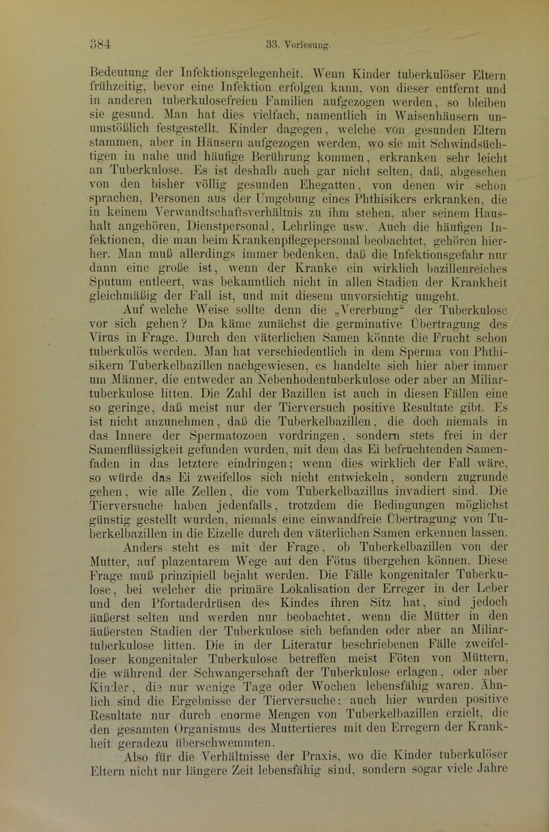 Bedeutung der Infektionsgelegenheit. Wenn Kinder tuberkulöser Eltern frühzeitig, bevor eine Infektion erfolgen kann, von dieser entfernt und in anderen tuberkulosefreien Familien aufgezogen werden, so bleiben sie gesund. Man hat dies vielfach, namentlich in Waisenhäusern un- umstößlich festgestellt. Kinder dagegen, welche von gesunden Eltern stammen, aber in Häusern aufgezogen werden, wo sie mit .Schwindsüch- tigen in nahe und häufige Berührung kommen, erkranken sehr leicht an Tuberkulose. Es ist deshalb auch gar nicht selten, daß, abgesehen von den bisher völlig gesunden Ehegatten, von denen wir schon sprachen, Personen aus der Umgebung eines Phthisikers erkranken, die in keinem Verwandtschaftsverhältnis zu ihm stehen, aber seinem Haus- halt angehören, Dienstpersonal, Lehrlinge usw. Auch die häufigen In- fektionen, die man beim lvrankenpflegepcrsonal beobachtet, gehören hier- her. Mau muß allerdings immer bedenken, daß die Infektionsgefahr nur dann eine große ist, wenn der Kranke ein wirklich bazillenreiehes Sputum entleert, was bekanntlich nicht in allen Stadien der Krankheit gleichmäßig der Fall ist, und mit diesem unvorsichtig umgeht. Auf welche Weise sollte denn die „Vererbung“ der Tuberkulose vor sich gehen? Da käme zunächst die germinative Übertragung des Virus in Frage. Durch den väterlichen Samen könnte die Frucht schon tuberkulös werden. Man hat verschiedentlich in dem Sperma von Phthi- sikern Tuberkelbazillen nachgewiesen, es handelte sich hier aber immer um Männer, die entweder an Nebenhodentuberkulose oder aber an Miliar- tuberkulose litten. Die Zahl der Bazillen ist auch in diesen Fällen eine so geringe, daß meist nur der Tierversuch positive Resultate gibt. Es ist nicht anzunehmen, daß die Tuberkelbazillen, die doch niemals in das Innere der Spermatozoen Vordringen, sondern stets frei in der Samenflüssigkeit gefunden wurden, mit dem das Ei befruchtenden Samen- faden in das letztere eindringen; wenn dies wirklich der Fall wäre, so würde das Ei zweifellos sich nicht entwickeln, sondern zugrunde gehen, wie alle Zellen, die vom Tuberkelbazillus invadiert sind. Die Tierversuche haben jedenfalls, trotzdem die Bedingungen möglichst günstig gestellt wurden, niemals eine einwandfreie Übertragung von Tu- berkelbazillen in die Eizelle durch den väterlichen Samen erkennen lassen. Anders steht es mit der Frage, ob Tuberkelbazillen von der Mutter, auf plazentarem Wege auf den Fötus übergehen können. Diese Frage muß prinzipiell bejaht werden. Die Fälle kongenitaler Tuberku- lose, bei welcher die primäre Lokalisation der Erreger in der Leber und den Pfortaderdrüsen des Kindes ihren Sitz hat, sind jedoch äußerst selten und werden nur beobachtet, wenn die Mütter in den äußersten Stadien der Tuberkulose sich befanden oder aber an Miliar- tuberkulose litten. Die in der Literatur beschriebenen Fälle zweifel- loser kongenitaler Tuberkulose betreffen meist Föten von Müttern, die während der Schwangerschaft der Tuberkulose erlagen, oder aber Kinder, die nur wenige Tage oder Wochen lebensfähig waren. Ähn- lich sind die Ergebnisse der Tierversuche: auch hier wurden positive Resultate nur durch enorme Mengen von Tuberkelbazillen erzielt, die den gesamten Organismus des Muttertieres mit den Erregern der Krank- heit geradezu überschwemmten. Also für die Verhältnisse der Praxis, wo die Kinder tuberkulöser Eltern nicht nur längere Zeit lebensfähig sind, sondern sogar viele Jahre