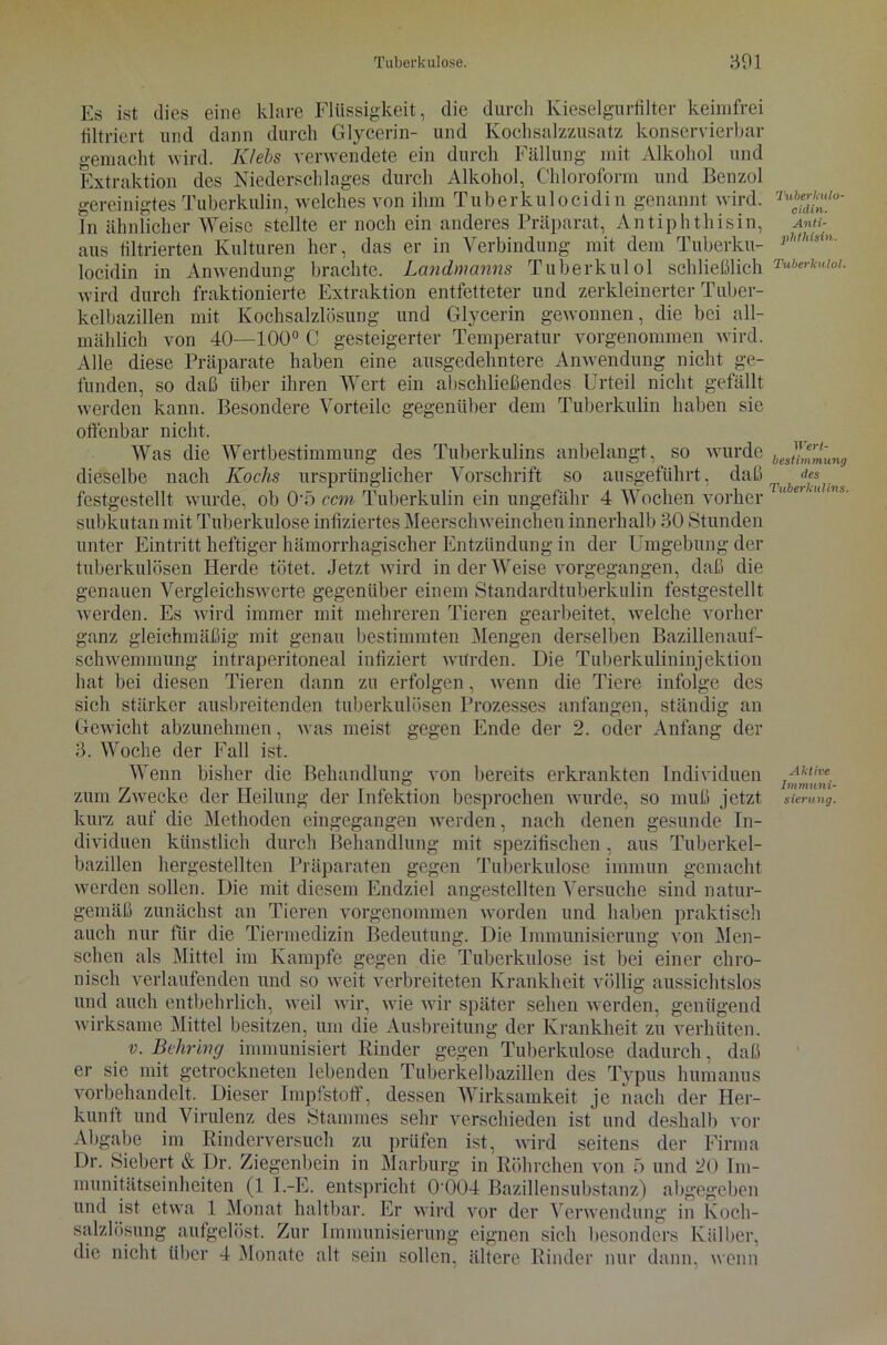 Es ist dies eine klare Flüssigkeit, die durch Kieselgurfilter keimfrei filtriert und dann durch Glycerin- und Kochsalzzusatz konservierbar gemacht wird. K/ebs verwendete ein durch Fällung mit Alkohol und Extraktion des Niederschlages durch Alkohol, Chloroform und Benzol gereinigtes Tuberkulin, welches von ihm Tuberkulocidi n genannt wird. Tn ähnlicher Weise stellte er noch ein anderes Präparat, Antiphthisin, aus filtrierten Kulturen her, das er in Verbindung mit dem Tuberku- locidin in Anwendung brachte. Landmanns Tuberkulol schließlich wird durch fraktionierte Extraktion entfetteter und zerkleinerter Tuber- kelbazillen mit Kochsalzlösung und Glycerin gewonnen, die bei all- mählich von 40—100° C gesteigerter Temperatur vorgenommen wird. Alle diese Präparate haben eine ausgedehntere Anwendung nicht ge- funden, so daß über ihren Wert ein abschließendes Urteil nicht gefällt werden kann. Besondere Vorteile gegenüber dem Tuberkulin haben sie offenbar nicht. Was die Wertbestimmung des Tuberkulins anbelangt, so wurde dieselbe nach Kochs ursprünglicher Vorschrift so ausgeführt, daß festgestellt wurde, ob 0'5 ccm Tuberkulin ein ungefähr 4 Wochen vorher subkutan mit Tuberkulose infiziertes Meerschweinchen innerhalb 30 Stunden unter Eintritt heftiger hämorrhagischer Entzündung in der Umgebung der tuberkulösen Herde tötet. Jetzt wird in der Weise vorgegangen, daß die genauen Vergleichswerte gegenüber einem Standardtuberkulin festgestellt werden. Es wird immer mit mehreren Tieren gearbeitet, welche vorher ganz gleichmäßig mit genau bestimmten Mengen derselben Bazillenauf- schwemmung intraperitoneal infiziert würden. Die Tuberkulininjektion hat bei diesen Tieren dann zu erfolgen, wenn die Tiere infolge des sich stärker ausbreitenden tuberkulösen Prozesses anfangen, ständig an Gewicht abzunehmen, was meist gegen Ende der 2. oder Anfang der 3. Woche der Fall ist. Wenn bisher die Behandlung von bereits erkrankten Individuen zum Zwecke der Heilung der Infektion besprochen wurde, so muß jetzt kurz auf die Methoden eingegangen werden, nach denen gesunde In- dividuen künstlich durch Behandlung mit spezifischen, aus Tuberkel- bazillen hergestellten Präparaten gegen Tuberkulose immun gemacht werden sollen. Die mit diesem Endziel angestellten Versuche sind natur- gemäß zunächst an Tieren vorgenommen worden und haben praktisch auch nur für die Tiermedizin Bedeutung. Die Immunisierung von Men- schen als Mittel im Kampfe gegen die Tuberkulose ist bei einer chro- nisch verlaufenden und so weit verbreiteten Krankheit völlig aussichtslos und auch entbehrlich, weil wir, wie wir später sehen werden, genügend wirksame Mittel besitzen, um die Ausbreitung der Krankheit zu verhüten. v. Behring immunisiert Binder gegen Tuberkulose dadurch, daß er sie mit getrockneten lebenden Tuberkelbazillen des Typus humanus vorbehandelt. Dieser Impfstoff, dessen Wirksamkeit je nach der Her- kunft und Virulenz des Stammes sehr verschieden ist und deshalb vor Abgabe im Rinderversuch zu prüfen ist, wird seitens der Firma Dr. Siebert & Dr. Ziegenbein in Marburg in Röhrchen von 5 und 20 Im- munitätseinheiten (1 I.-E. entspricht 0'004 Bazillensubstanz) abgegeben und ist etwa 1 Monat haltbar. Er wird vor der Verwendung in Koch- salzlösung aufgelöst. Zur Immunisierung eignen sich besonders Kälber, die nicht über 4 Monate alt sein sollen, ältere Rinder nur dann, wenn ’l'uberkulo- cidin. Anti- phthisin. Tuberkulol. Wert- bestimmung des Tuberkulins. Aktive Immuni- sierung.