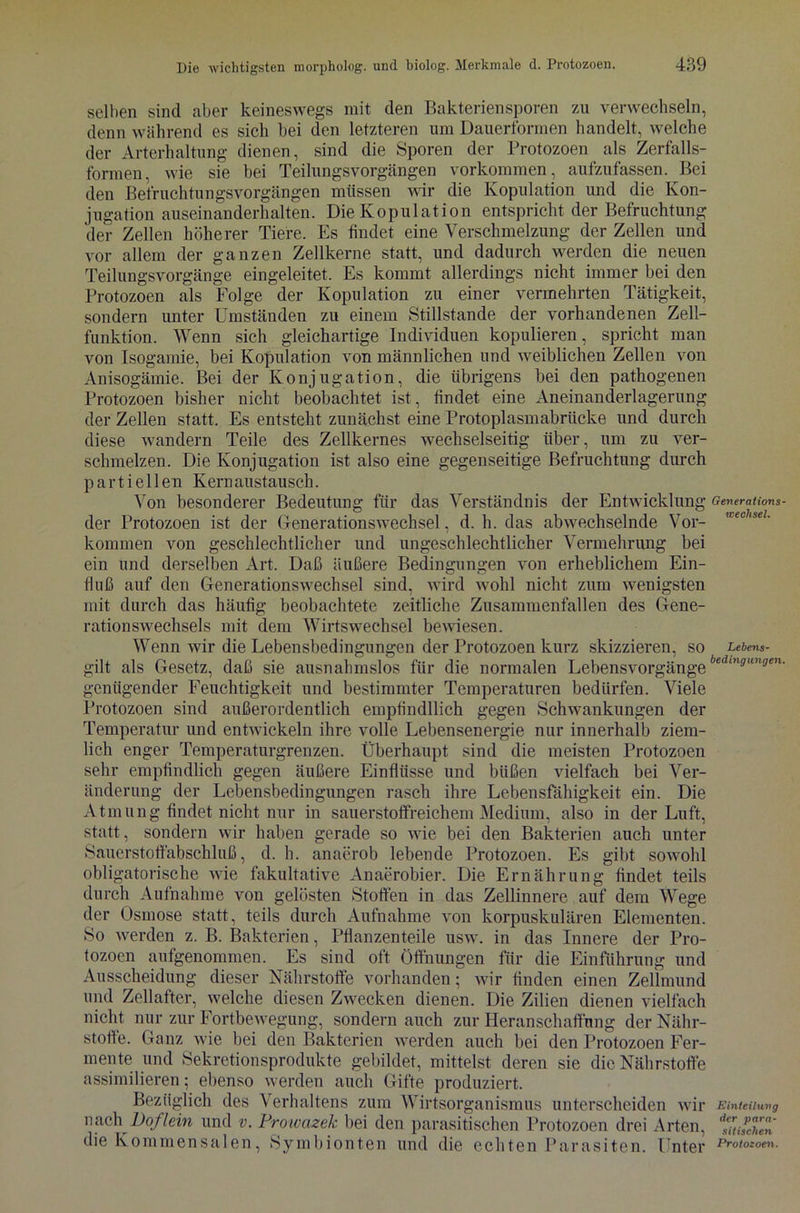 selben sind aber keineswegs mit den Bakteriensporen zu verwechseln, denn während es sich bei den letzteren um Dauerformen handelt, welche der Arterhaltung dienen, sind die Sporen der Protozoen als Zerfalls- formen, wie sie bei Teilungsvorgängen Vorkommen, aufzufassen. Bei den Befruchtungsvorgängen müssen wir die Kopulation und die Kon- jugation auseinanderhalten. Die Kopulation entspricht der Befruchtung der Zellen höherer Tiere. Es findet eine Verschmelzung der Zellen und vor allem der ganzen Zellkerne statt, und dadurch werden die neuen Teilungsvorgänge eingeleitet. Es kommt allerdings nicht immer bei den Protozoen als Folge der Kopulation zu einer vermehrten Tätigkeit, sondern unter Umständen zu einem Stillstände der vorhandenen Zell- funktion. Wenn sich gleichartige Individuen kopulieren, spricht man von Isogamie, bei Kopulation von männlichen und weiblichen Zellen von Anisogämie. Bei der Konjugation, die übrigens bei den pathogenen Protozoen bisher nicht beobachtet ist, findet eine Aneinanderlagerung der Zellen statt. Es entsteht zunächst eine Protoplasmabrücke und durch diese wandern Teile des Zellkernes wechselseitig über, um zu ver- schmelzen. Die Konjugation ist also eine gegenseitige Befruchtung durch partiellen Kernaustauscli. Von besonderer Bedeutung für das Verständnis der Entwicklung der Protozoen ist der Generationswechsel, d. h. das abwechselnde Vor- kommen von geschlechtlicher und ungeschlechtlicher Vermehrung bei ein und derselben Art. Daß äußere Bedingungen von erheblichem Ein- fluß auf den Generationswechsel sind, wird wohl nicht zum wenigsten mit durch das häufig beobachtete zeitliche Zusammenfallen des Gene- rationswechsels mit dem Wirtswechsel bewiesen. Wenn wir die Lebensbedingungen der Protozoen kurz skizzieren, so gilt als Gesetz, daß sie ausnahmslos für die normalen Lebensvorgänge genügender Feuchtigkeit und bestimmter Temperaturen bedürfen. Viele Protozoen sind außerordentlich empfindllich gegen Schwankungen der Temperatur und entwickeln ihre volle Lebensenergie nur innerhalb ziem- lich enger Temperaturgrenzen. Überhaupt sind die meisten Protozoen sehr empfindlich gegen äußere Einflüsse und büßen vielfach bei Ver- änderung der Lebensbedingungen rasch ihre Lebensfähigkeit ein. Die Atmung findet nicht nur in sauerstoffreichem Medium, also in der Luft, statt, sondern wir haben gerade so wie bei den Bakterien auch unter Sauerstofiäbschluß, d. h. anaerob lebende Protozoen. Es gibt sowohl obligatorische wie fakultative Anaerobier. Die Ernährung findet teils durch Aufnahme von gelösten Stoffen in das Zellinnere auf dem Wege der Osmose statt, teils durch Aufnahme von korpuskularen Elementen. So werden z. B. Bakterien, Pflanzenteile usw. in das Innere der Pro- tozoen aufgenommen. Es sind oft Öffnungen für die Einführung und Ausscheidung dieser Nährstoffe vorhanden; wir finden einen Zellmund und Zellafter, welche diesen Zwecken dienen. Die Zilien dienen vielfach nicht nur zur Fortbewegung, sondern auch zur Heranschaffffng der Nähr- stoffe. Ganz wie bei den Bakterien werden auch bei den Protozoen Fer- mente und Sekretionsprodukte gebildet, mittelst deren sie die Nährstoffe assimilieren; ebenso werden auch Gifte produziert. Bezüglich des Verhaltens zum Wirtsorganismus unterscheiden wir nach Doflein und v. Prowazek bei den parasitischen Protozoen drei Arten, Generations- wechsel. Lebens- bedingungen, Einteilung der para- sitischen