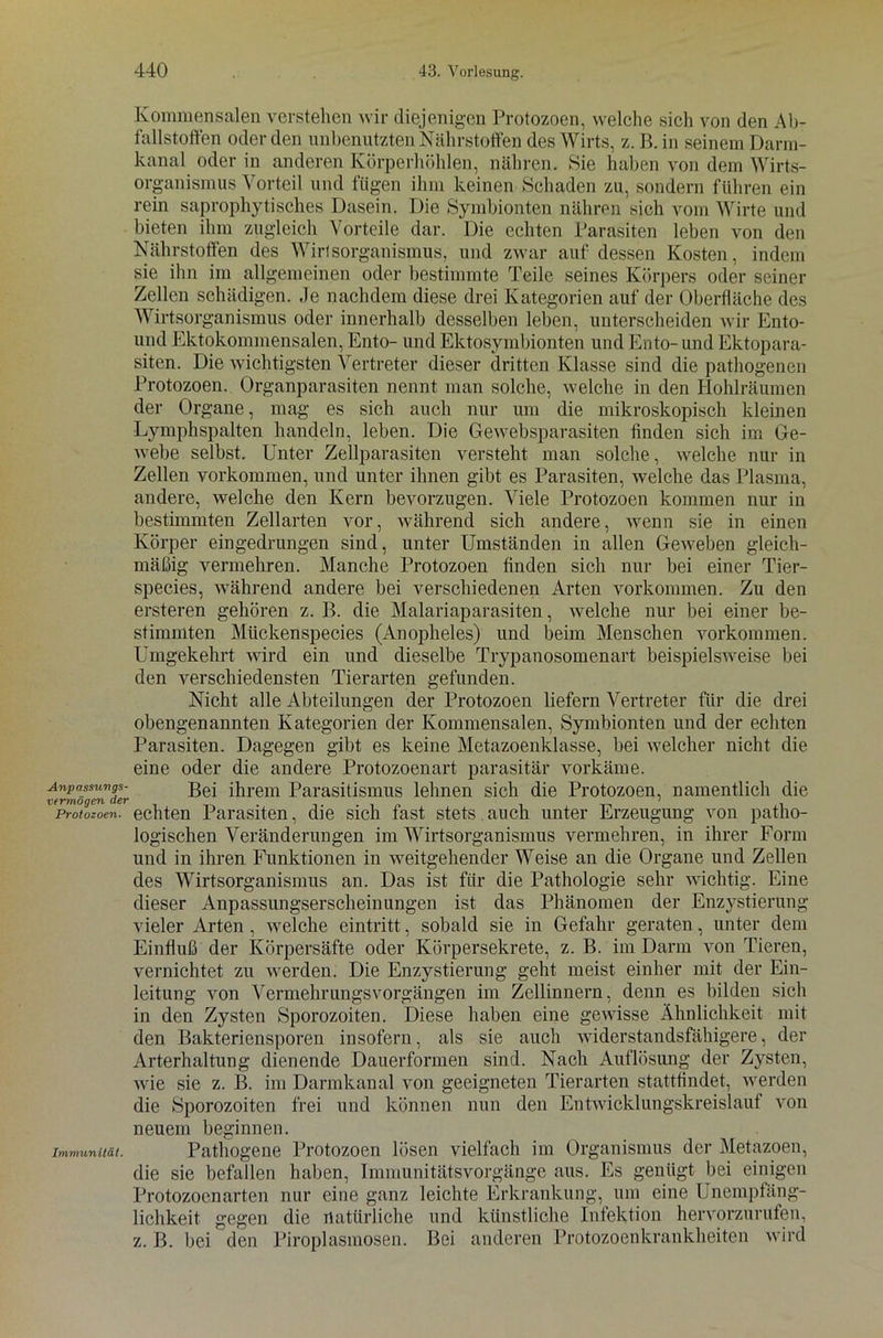 Kommensalen verstehen wir diejenigen Protozoen, welche sich von den Ab- fallstoffen oder den unbenutzten Nährstoffen des Wirts, z. B. in seinem Dann- kanal oder in anderen Körperhöhlen, nähren. Sie haben von dem Wirts- organismus Vorteil und fügen ihm keinen Schaden zu, sondern führen ein rein saprophytisches Dasein. Die Symbionten nähren sich vom Wirte und bieten ihm zugleich Vorteile dar. Die echten Parasiten leben von den Nährstoffen des Wirtsorganismus, und zwar auf dessen Kosten, indem sie ihn im allgemeinen oder bestimmte Teile seines Körpers oder seiner Zellen schädigen. Je nachdem diese drei Kategorien auf der Oberfläche des Wirtsorganismus oder innerhalb desselben leben, unterscheiden wir Ento- und Ektokommensalen, Ento- und Ektosymbionten und Ento- und Ektopara- siten. Die wichtigsten Vertreter dieser dritten Klasse sind die pathogenen Protozoen. Organparasiten nennt man solche, welche in den Hohlräumen der Organe, mag es sich auch nur um die mikroskopisch kleinen Lymphspalten handeln, leben. Die Gewebsparasiten finden sich im Ge- webe selbst. Unter Zellparasiten versteht man solche, welche nur in Zellen Vorkommen, und unter ihnen gibt es Parasiten, welche das Plasma, andere, welche den Kern bevorzugen. Viele Protozoen kommen nur in bestimmten Zellarten vor, während sich andere, wenn sie in einen Körper eingedrungen sind, unter Umständen in allen Geweben gleich- mäßig vermehren. Manche Protozoen finden sich nur bei einer Tier- species, während andere bei verschiedenen Arten Vorkommen. Zu den ersteren gehören z. B. die Malariaparasiten, welche nur bei einer be- stimmten Mückenspecies (Anopheles) und beim Menschen Vorkommen. Umgekehrt wird ein und dieselbe Trypanosomenart beispielsweise bei den verschiedensten Tierarten gefunden. Nicht alle Abteilungen der Protozoen liefern Vertreter für die drei obengenannten Kategorien der Kommensalen, Symbionten und der echten Parasiten. Dagegen gibt es keine Metazoenklasse, bei welcher nicht die eine oder die andere Protozoenart parasitär vorkäme. tfrmTlndl'r Bei ihrem Parasitismus lehnen sich die Protozoen, namentlich die Protozoen, echten Parasiten, die sich fast stets auch unter Erzeugung von patho- logischen Veränderungen im Wirtsorganismus vermehren, in ihrer Form und in ihren Funktionen in weitgehender Weise an die Organe und Zellen des Wirtsorganismus an. Das ist für die Pathologie sehr wichtig. Eine dieser Anpassungserscheinungen ist das Phänomen der Enzystierung vieler Arten , welche eintritt, sobald sie in Gefahr geraten, unter dem Einfluß der Körpersäfte oder Körpersekrete, z. B. im Darm von Tieren, vernichtet zu werden. Die Enzystierung geht meist einher mit der Ein- leitung von VermehrungsVorgängen im Zellinnern, denn es bilden sich in den Zysten Sporozoiten. Diese haben eine gewisse Ähnlichkeit mit den Bakteriensporen insofern, als sie auch widerstandsfähigere, der Arterhaltung dienende Dauerformen sind. Nach Auflösung der Zysten, wie sie z. B. im Darmkanal von geeigneten Tierarten stattfindet, werden die Sporozoiten frei und können nun den Entwicklungskreislauf von neuem beginnen. Immunität. Pathogene Protozoen lösen vielfach im Organismus der Metazoen, die sie befallen haben, Immunitätsvorgänge aus. Es genügt bei einigen Protozoen arten nur eine ganz leichte Erkrankung, um eine Unempfäng- lichkeit gegen die natürliche und künstliche Infektion hervorzurufen, z. B. bei den Piroplasmosen. Bei anderen Protozoenkrankheiten wird