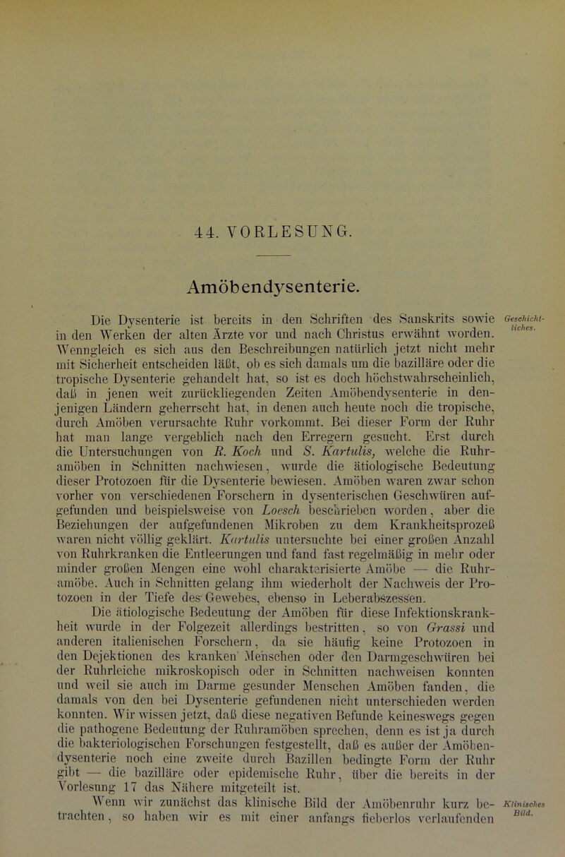 Amöbendysenterie. Die Dysenterie ist bereits in den Schriften des Sanskrits sowie in den Werken der alten Ärzte vor und nach Christas erwähnt worden. Wenngleich es sich aus den Beschreibungen natürlich jetzt nicht mehr mit Sicherheit entscheiden läßt, ob es sich damals um die bazilläre oder die tropische Dysenterie gehandelt hat, so ist es doch höchstwahrscheinlich, daß in jenen weit zurückliegenden Zeiten Amöbendysenterie in den- jenigen Ländern geherrscht hat, in denen auch heute noch die tropische, durch Amöben verursachte Ruhr vorkommt. Bei dieser Form der Ruhr hat man lange vergeblich nach den Erregern gesucht. Erst durch die Untersuchungen von R. Koch und S. Kartulis, welche die Ruhr- amöben in Schnitten nachwiesen, wurde die ätiologische Bedeutung dieser Protozoen für die Dysenterie bewiesen. Amöben waren zwar schon vorher von verschiedenen Forschern in dysenterischen Geschwüren auf- gefunden und beispielsweise von Loesch beschrieben worden, aber die Beziehungen der aufgefundenen Mikroben zu dem Krankheitsprozeß waren nicht völlig geklärt. Kartulis untersuchte bei einer großen Anzahl von Ruhrkranken die Entleerungen und fand fast regelmäßig in mehr oder minder großen Mengen eine wohl charakterisierte Amöbe — die Ruhr- amöbe. Auch in Schnitten gelang ihm wiederholt der Nachweis der Pro- tozoen in der Tiefe des Gewebes, ebenso in Leberabszessen. Die ätiologische Bedeutung der Amöben für diese Infektionskrank- heit wurde in der Folgezeit allerdings bestritten, so von Grassi und anderen italienischen Forschern, da sie häufig keine Protozoen in den Dejektionen des kranken Menschen oder den Darmgeschwüren bei der Ruhrleiche mikroskopisch oder in Schnitten nachweisen konnten und weil sie auch im Darme gesunder Menschen Amöben fanden, die damals von den bei Dysenterie gefundenen nicht unterschieden werden konnten. Wir wissen jetzt, daß diese negativen Befunde keineswegs gegen die pathogene Bedeutung der Ruhramöben sprechen, denn es ist ja durch die bakteriologischen Forschungen festgestellt, daß es außer der Amöben- dysenterie noch eine zweite durch Bazillen bedingte Form der Ruhr gibt — die bazilläre oder epidemische Ruhr, über die bereits in der Vorlesung 17 das Nähere mitgeteilt ist. Wenn wir zunächst das klinische Bild der Amöbenruhr kurz be- trachten , so haben wir es mit einer anfangs fieberlos verlaufenden Geschicht- liches. Klinisches Bild.