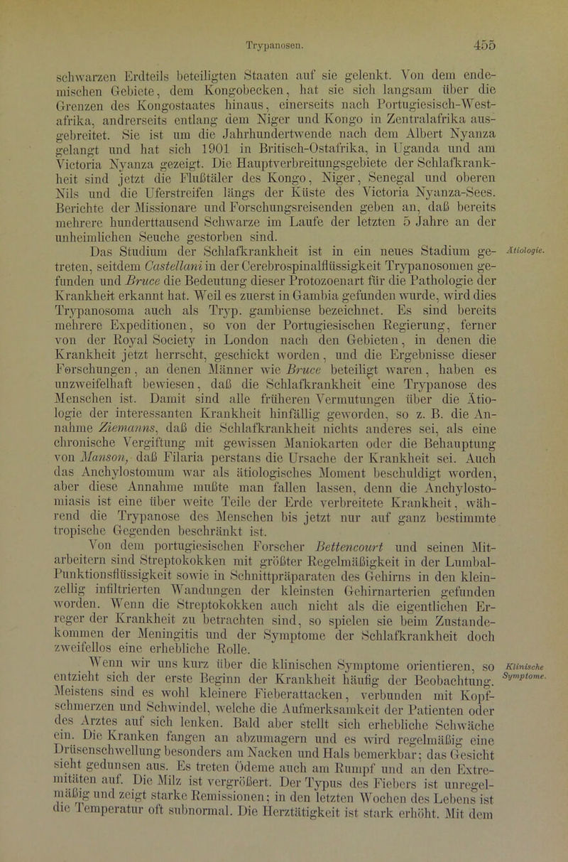 schwarzen Erdteils beteiligten Staaten auf sie gelenkt. Von dem ende- mischen Gebiete, dem Kongobecken, hat sie sich langsam über die Grenzen des Kongostaates hinaus, einerseits nach Portugiesisch-'West- afrika, andrerseits entlang dem Niger und Kongo in Zentralafrika aus- gebreitet. Sie ist um die Jahrhundertwende nach dem Albert Nyanza gelangt und hat sich 1901 in Britisch-Ostafrika, in Uganda und am Victoria Nyanza gezeigt. Die Hauptverbreitungsgebiete der Schlafkrank- heit sind jetzt die Flußtäler des Kongo, Niger, Senegal und oberen Nils und die Uferstreifen längs der Küste des Victoria Nyanza-Sees. Berichte der Missionare und Forschungsreisenden geben an, daß bereits mehrere hunderttausend Schwarze im Laufe der letzten 5 Jahre an der unheimlichen Seuche gestorben sind. Das Studium der Schlafkrankheit ist in ein neues Stadium ge- treten, seitdem Castellanim der Cerebrospinalflüssigkeit Trypanosomen ge- funden und Bruce die Bedeutung dieser Protozoenart für die Pathologie der Krankheit erkannt hat. Weil es zuerst in Gambia gefunden wurde, wird dies Trypanosoma auch als Tryp. gambiense bezeichnet. Es sind bereits mehrere Expeditionen, so von der Portugiesischen Regierung, ferner von der Boyal Society in London nach den Gebieten, in denen die Krankheit jetzt herrscht, geschickt worden, und die Ergebnisse dieser Forschungen , an denen Männer wie Bruce beteiligt waren, haben es unzweifelhaft bewiesen, daß die Schlafkrankheit eine Trypanose des Menschen ist. Damit sind alle früheren Vermutungen über die Ätio- logie der interessanten Krankheit hinfällig geworden, so z. B. die An- nahme Ziemcinns, daß die Schlafkrankheit nichts anderes sei, als eine chronische Vergiftung mit gewissen Maniokarten oder die Behauptung von Manson, daß Filaria perstans die Ursache der Krankheit sei. Auch das Anchylostomum war als ätiologisches Moment beschuldigt worden, aber diese Annahme mußte man fallen lassen, denn die Anchylosto- miasis ist eine über weite Teile der Erde verbreitete Krankheit, wäh- rend die Trypanose des Menschen bis jetzt nur auf ganz bestimmte tropische Gegenden beschränkt ist. Von dem portugiesischen Forscher Bettencourt und seinen Mit- arbeitern sind Streptokokken mit größter Regelmäßigkeit in der Lumbal- Punktionsfliissigkeit sowie in Schnittpräparaten des Gehirns in den klein- zellig infiltrierten Wandungen der kleinsten Gehirnarterien gefunden worden. Wenn die Streptokokken auch nicht als die eigentlichen Er- reger der Krankheit zu betrachten sind, so spielen sie beim Zustande- kommen der Meningitis und der Symptome der Schlafkrankheit doch zweifellos eine erhebliche Rolle. Wenn wir uns kurz über die klinischen Symptome orientieren, so entzieht sich der erste Beginn der Krankheit häufig der Beobachtung. Meistens sind es wohl kleinere Fieberattacken, verbunden mit Kopf- schmerzen und Schwindel, welche die Aufmerksamkeit der Patienten oder des Arztes auf sich lenken. Bald aber stellt sich erhebliche Schwäche ein. Die Kranken fangen an abzumagern und es wird regelmäßig eine Drüsenschwellung besonders am Nacken und Hals bemerkbar; das Gesicht sieht gedunsen aus. Es treten Ödeme auch am Rumpf und an den Extre- mitäten aut. Die Milz ist vergrößert. Der Typus des Fiebers ist unregel- mäßig und zeigt starke Remissionen; in den letzten Wochen des Lebens ist die I emperatur oft subnormal. Die Herztätigkeit ist stark erhöht. Mit dem Ätiologie. Klinische Symptome.