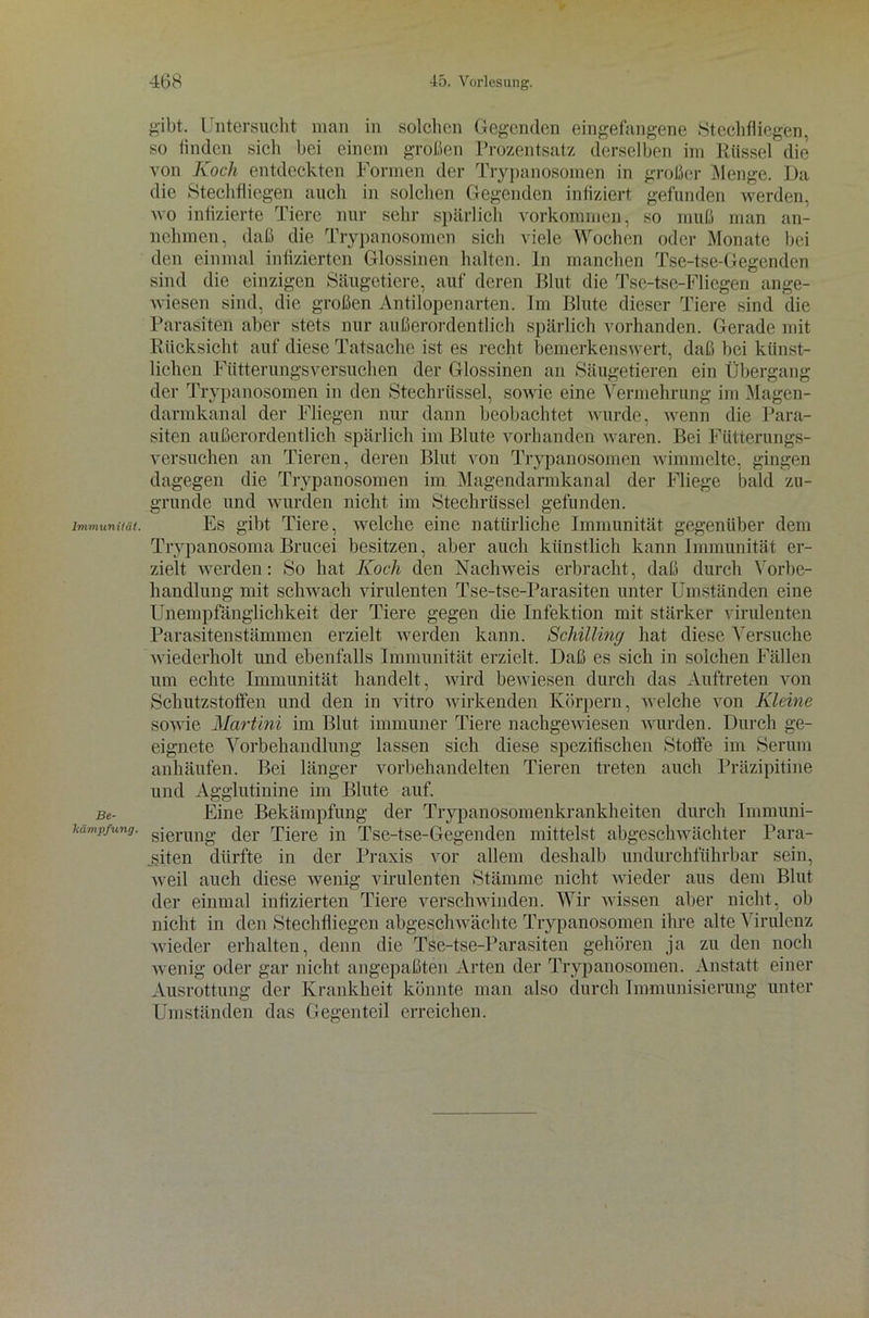 Immunität. Be- kämpfung. gibt. Untersucht man in solchen Gegenden eingefangene .Stechfliegen, so finden sieh bei einem großen Prozentsatz derselben im Rüssel die von Koch entdeckten Formen der Trypanosomen in großer Menge. Da die Stechfliegen auch in solchen Gegenden infiziert gefunden werden, wo infizierte Tiere nur sehr spärlich Vorkommen, so muß man an- nehmen, daß die Trypanosomen sich viele Wochen oder Monate bei den einmal infizierten Glossinen halten, ln manchen Tse-tse-Gegenden sind die einzigen Säugetiere, auf deren Blut die Tse-tse-Fliegen ange- wiesen sind, die großen Antilopenarten. Im Blute dieser Tiere sind die Parasiten aber stets nur außerordentlich spärlich vorhanden. Gerade mit Rücksicht auf diese Tatsache ist es recht bemerkenswert, daß bei künst- lichen Fütterungsversuchen der Glossinen an Säugetieren ein Übergang der Trypanosomen in den Stechrüssel, sowie eine Vermehrung im Magen- darmkanal der Fliegen nur dann beobachtet wurde, wenn die Para- siten außerordentlich spärlich im Blute vorhanden waren. Bei Fütterungs- versuchen an Tieren, deren Blut von Trypanosomen wimmelte, gingen dagegen die Trypanosomen im Magendarmkanal der Fliege bald zu- grunde und wurden nicht im Stechrüssel gefunden. Es gibt Tiere, welche eine natürliche Immunität gegenüber dem Trypanosoma Brucei besitzen, aber auch künstlich kann Immunität er- zielt werden: So hat Koch den Nachweis erbracht, daß durch Vorbe- handlung mit schwach virulenten Tse-tse-Parasiten unter Umständen eine Unempfänglichkeit der Tiere gegen die Infektion mit stärker virulenten Parasitenstämmen erzielt werden kann. Schilling hat diese Versuche wiederholt und ebenfalls Immunität erzielt. Daß es sich in solchen Fällen um echte Immunität handelt, wird bewiesen durch das Auftreten von Schutzstoffen und den in vitro wirkenden Körpern, welche von Kleine sowie Martini im Blut immuner Tiere nachgewiesen wurden. Durch ge- eignete Vorbehandlung lassen sich diese spezifischen Stoffe im Serum anhäufen. Bei länger vorbehandelten Tieren treten auch Präzipitine und Agglutinine im Blute auf. Eine Bekämpfung der Trypanosomenkrankheiten durch Immuni- sierung der Tiere in Tse-tse-Gegenden mittelst abgeschwächter Para- siten dürfte in der Praxis vor allem deshalb undurchführbar sein, weil auch diese wenig virulenten Stämme nicht wieder aus dem Blut der einmal infizierten Tiere verschwinden. Wir wissen aber nicht, ob nicht in den Stechfliegen abgeschwächte Trypanosomen ihre alte Virulenz wieder erhalten, denn die Tse-tse-Parasiten gehören ja zu den noch wenig oder gar nicht angepaßten Arten der Trypanosomen. Anstatt einer Ausrottung der Krankheit könnte man also durch Immunisierung unter Umständen das Gegenteil erreichen.