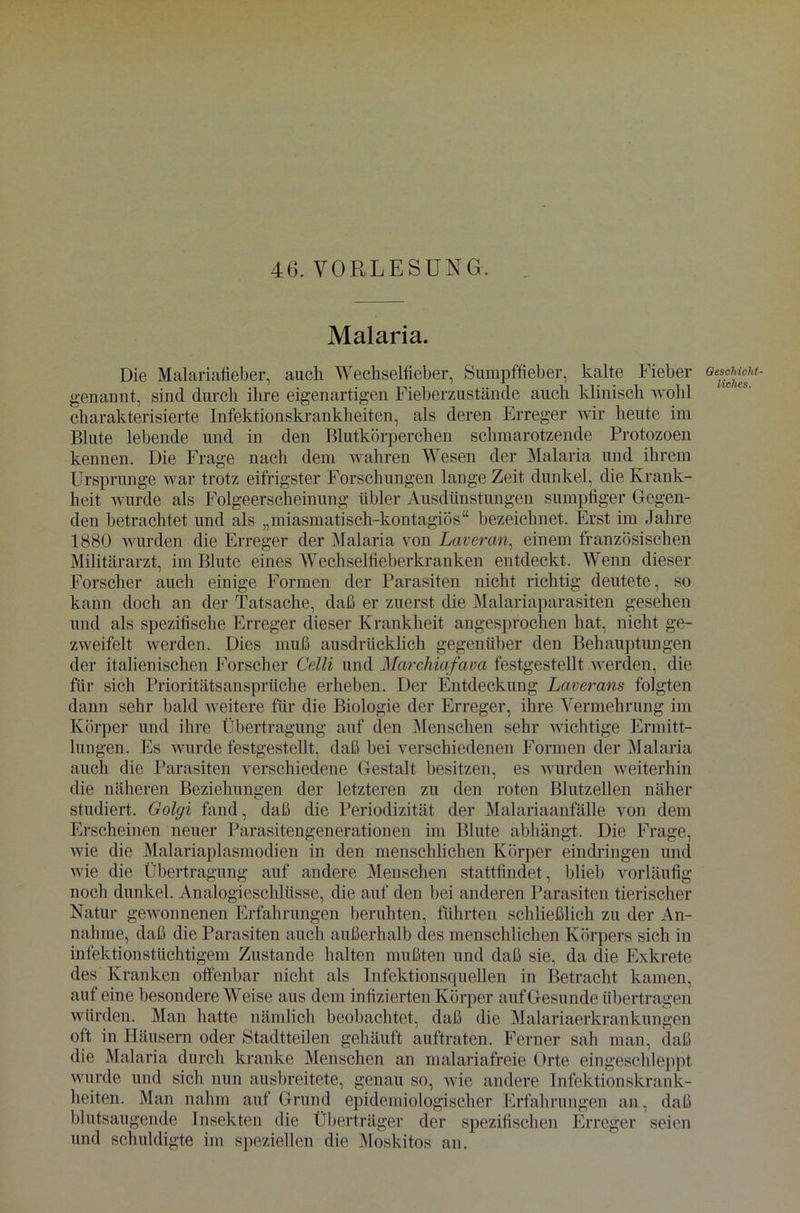 Malaria. Die Malariafieber, auch Wechselfieber, Sumpffieber, kalte Fieber genannt, sind durch ihre eigenartigen Fieberzustände auch klinisch wohl charakterisierte Infektionskrankheiten, als deren Erreger wir heute im Blute lebende und in den Blutkörperchen schmarotzende Protozoen kennen. Die Frage nach dem wahren Wesen der Malaria und ihrem Ursprünge war trotz eifrigster Forschungen lange Zeit dunkel, die Krank- heit wurde als Folgeerscheinung übler Ausdünstungen sumpfiger Gegen- den betrachtet und als „miasmatisch-kontagiös“ bezeichnet. Erst im Jahre 1880 wurden die Erreger der Malaria von Lateran, einem französischen Militärarzt, im Blute eines Wechselfieberkranken entdeckt. Wenn dieser Forscher auch einige Formen der Parasiten nicht richtig deutete, so kann doch an der Tatsache, daß er zuerst die Malariaparasiten gesehen und als spezifische Erreger dieser Krankheit angesprochen hat, nicht ge- zweifelt werden. Dies muß ausdrücklich gegenüber den Behauptungen der italienischen Forscher Celli und Marchiafava festgestellt werden, die für sich Prioritätsansprüche erheben. Der Entdeckung Laterans folgten dann sehr bald weitere für die Biologie der Erreger, ihre Vermehrung im Körper und ihre Übertragung auf den Menschen sehr wichtige Ermitt- lungen. Es wurde festgestellt, daß bei verschiedenen Formen der Malaria auch die Parasiten verschiedene Gestalt besitzen, es wurden weiterhin die näheren Beziehungen der letzteren zu den roten Blutzellen näher studiert. Golgi fand, daß die Periodizität der Malariaanfälle von dem Erscheinen neuer Parasitengenerationen im Blute abhängt. Die Frage, wie die Malariaplasmodien in den menschlichen Körper eindringen und wie die Übertragung auf andere Menschen stattfindet, blieb vorläufig noch dunkel. Analogieschlüsse, die auf den bei anderen Parasiten tierischer Natur gewonnenen Erfahrungen beruhten, führten schließlich zu der An- nahme, daß die Parasiten auch außerhalb des menschlichen Körpers sich in infektionstüchtigem Zustande halten mußten und daß sie, da die Exkrete des Kranken offenbar nicht als Infektionsquellen in Betracht kamen, auf eine besondere Weise aus dem infizierten Körper aufGesunde übertragen würden. Man hatte nämlich beobachtet, daß die Malariaerkrankungen oft in Häusern oder Stadtteilen gehäuft auftraten. Ferner sah man, daß die Malaria durch kranke Menschen an malariafreie Orte eingeschleppt wurde und sich nun ausbreitete, genau so, wie andere Infektionskrank- heiten. Man nahm auf Grund epidemiologischer Erfahrungen an, daß blutsaugende Insekten die Überträger der spezifischen Erreger seien und schuldigte im speziellen die Moskitos an. Geschicht- liches.