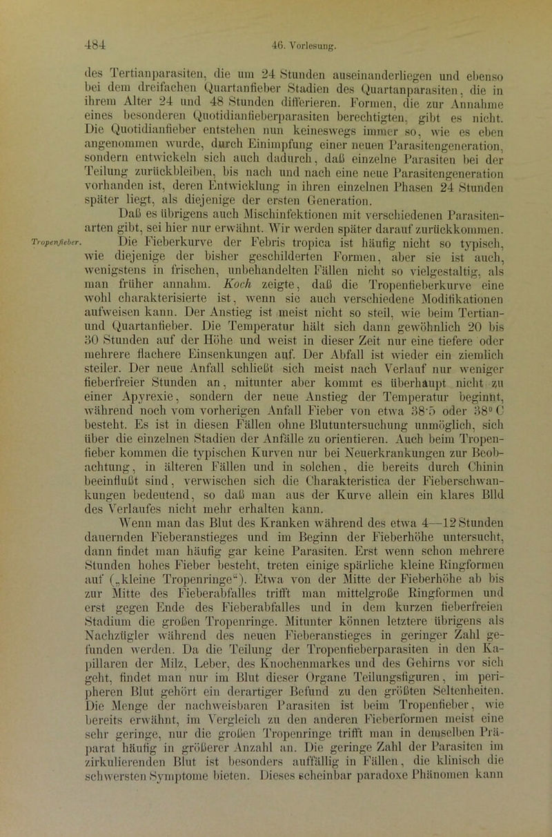 Tropenjiebtr. des Tertianparasiten, die um 24 Stunden auseinanderliegen und ebenso bei dem dreifachen Quartanfieber Stadien des Quartanparasiten, die in ihrem Alter 24 und 48 Stunden differieren. Formen, die zur Annahme eines besonderen QuotidianHeberparasiten berechtigten, gibt es nicht. Die Quotidianfieber entstellen nun keineswegs immer so, wie es eben angenommen wurde, durch Einimpfung einer neuen Parasitengeneration, sondern entwickeln sich auch dadurch, daß einzelne Parasiten bei der Teilung Zurückbleiben, bis nach und nach eine neue Parasitengeneration vorhanden ist, deren Entwicklung in ihren einzelnen Phasen 24 Stunden später liegt, als diejenige der ersten Generation. Daß es übrigens auch Mischinfektionen mit verschiedenen Parasiten- arten gibt, sei hier nur erwähnt. Wir werden später darauf zurückkommen. Die Fieberkurve der Febris tropica ist häufig nicht so typisch, wie diejenige der bisher geschilderten Formen, aber sie ist' auch, wenigstens in frischen, unbehandelten Fällen nicht so vielgestaltig, als man früher annahm. Koch zeigte, daß die Tropenfieberkurve eine wohl charakterisierte ist, wenn sie auch verschiedene Modifikationen aufweisen kann. Der Anstieg ist meist nicht so steil, wie beim Tertian- und Quartanfieber. Die Temperatur hält sich dann gewöhnlich 20 bis 40 Stunden auf der Höhe und weist in dieser Zeit nur eine tiefere oder mehrere flachere Einsenkungen auf. Der Abfall ist wieder ein ziemlich steiler. Der neue Anfall schließt sich meist nach Verlauf nur weniger fieberfreier Stunden an, mitunter aber kommt es überhaupt nicht zu einer Apyrexie, sondern der neue Anstieg der Temperatur beginnt, während noch vom vorherigen Anfall Fieber von etwa 48-5 oder 48° C besteht. Es ist in diesen Fällen ohne Blutuntersuchung unmöglich, sich über die einzelnen Stadien der Anfälle zu orientieren. Auch beim Tropen- fieber kommen die typischen Kurven nur bei Neuerkrankungen zur Beob- achtung, in älteren Fällen und in solchen, die bereits durch Chinin beeinflußt sind, verwischen sich die Charakteristica der Fieberschwan- kungen bedeutend, so daß man aus der Kurve allein ein klares Bild des Verlaufes nicht mehr erhalten kann. Wenn man das Blut des Kranken während des etwa 4—12 Stunden dauernden Fieberanstieges und im Beginn der Fieberhöhe untersucht, dann findet man häufig gar keine Parasiten. Erst wenn schon mehrere Stunden hohes Fieber besteht, treten einige spärliche kleine Ringformen auf („kleine Tropenringe“). Etwa von der Mitte der Fieberhöhe ab bis zur Mitte des Fieberabfalles trifft man mittelgroße Ringformen und erst gegen Ende des Fieberabfalles und in dem kurzen fieberfreien Stadium die großen Tropenringe. Mitunter können letztere übrigens als Nachzügler während des neuen Fieberanstieges in geringer Zahl ge- funden werden. Da die Teilung der Tropenfieberparasiten in den Ka- pillaren der Milz, Leber, des Knochenmarkes und des Gehirns vor sich geht, findet man nur im Blut dieser Organe Teilungsfiguren, im peri- pheren Blut gehört ein derartiger Befund zu den größten Seltenheiten. Die Menge der nachweisbaren Parasiten ist beim Tropenfieber, wie bereits erwähnt, im Vergleich zu den anderen Fieberformen meist eine sehr geringe, nur die großen Tropenringe trifft man in demselben Prä- parat häufig in größerer Anzahl an. Die geringe Zahl der Parasiten im zirkulierenden Blut ist besonders auffällig in Fällen, die klinisch die schwersten Symptome bieten. Dieses scheinbar paradoxe Phänomen kann