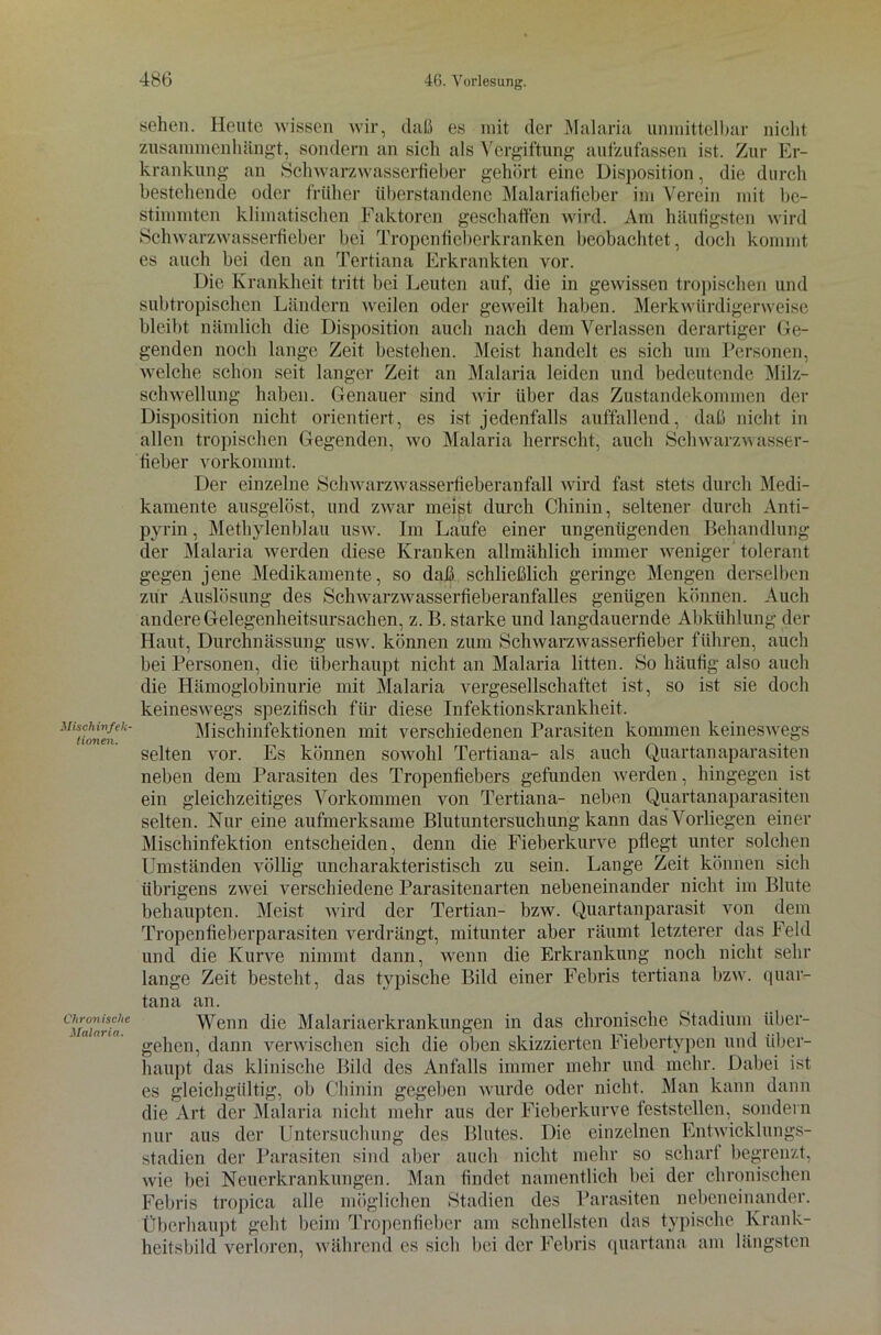 Misch infek- Horten. Chronische Malaria. sehen. Heute wissen wir, daß es mit der Malaria unmittelbar nicht zusammenhängt, sondern an sich als Vergiftung aufzufassen ist. Zur Er- krankung an Schwarzwasserfieber gehört eine Disposition, die durch bestehende oder früher überstandene Malariafieber im Verein mit be- stimmten klimatischen Faktoren geschaffen wird. Am häufigsten wird Schwarzwasserfieber bei Tropen fieberkranken beobachtet, doch kommt es auch bei den an Tertiana Erkrankten vor. Die Krankheit tritt bei Leuten auf, die in gewissen tropischen und subtropischen Ländern weilen oder geweilt haben. Merkwürdigerweise bleibt nämlich die Disposition auch nach dem Verlassen derartiger Ge- genden noch lange Zeit bestehen. Meist handelt es sich um Personen, welche schon seit langer Zeit an Malaria leiden und bedeutende Milz- schwellung haben. Genauer sind wir über das Zustandekommen der Disposition nicht orientiert, es ist jedenfalls auffallend, daß nicht in allen tropischen Gegenden, wo Malaria herrscht, auch Schwarzwasser- fieber vorkommt. Der einzelne Schwarzwasserfieberanfall wird fast stets durch Medi- kamente ausgelöst, und zwar meist durch Chinin, seltener durch Anti- pyrin, Methylenblau usw. Im Laufe einer ungenügenden Behandlung der Malaria werden diese Kranken allmählich immer weniger'tolerant gegen jene Medikamente, so daß schließlich geringe Mengen derselben zur Auslösung des Schwarzwasserfieberanfalles genügen können. Auch andere Gelegenheitsursachen, z. B. starke und langdauernde Abkühlung der Haut, Durchnässung usw. können zum Schwarzwasserfieber führen, auch bei Personen, die überhaupt nicht an Malaria litten. So häufig also auch die Hämoglobinurie mit Malaria vergesellschaftet ist, so ist sie doch keineswegs spezifisch für diese Infektionskrankheit. Mischinfektionen mit verschiedenen Parasiten kommen keineswegs selten vor. Es können sowohl Tertiana- als auch Quartanaparasiten neben dem Parasiten des Tropenfiebers gefunden werden, hingegen ist ein gleichzeitiges Vorkommen von Tertiana- neben Quartanaparasiten selten. Nur eine aufmerksame Blutuntersuchung kann das Vorliegen einer Mischinfektion entscheiden, denn die Fieberkurve pflegt unter solchen Umständen völlig uncharakteristisch zu sein. Lange Zeit können sich übrigens zwei verschiedene Parasitenarten nebeneinander nicht im Blute behaupten. Meist wird der Tertian- bzw. Quartanparasit von dem Tropenfieberparasiten verdrängt, mitunter aber räumt letzterer das Feld und die Kurve nimmt dann, wenn die Erkrankung noch nicht sehr lange Zeit besteht, das typische Bild einer Febris tertiana bzw. quar- tana an. Wenn die Malariaerkrankungen in das chronische Stadium über- gehen, dann verwischen sich die oben skizzierten Fiebertypen und über- haupt das klinische Bild des Anfalls immer mehr und mehr. Dabei ist es gleichgültig, ob Chinin gegeben wurde oder nicht. Man kann dann die Art der Malaria nicht mehr aus der Fieberkurve teststellen, sondern nur aus der Untersuchung des Blutes. Die einzelnen Entwicklungs- stadien der Parasiten sind aber auch nicht mehr so scharf begrenzt, wie bei Neuerkrankungen. Man findet namentlich bei der chronischen Febris tropica alle möglichen Stadien des Parasiten nebeneinander. Überhaupt geht beim Tropenfieber am schnellsten das typische Krank- heitsbild verloren, während es sich bei der Febris quartana am längsten