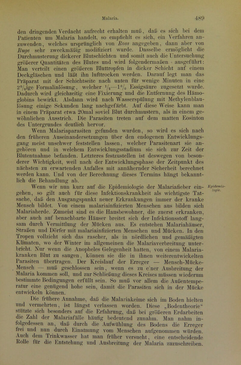 den dringenden Verdacht aufrecht erhalten muß, daß es sich bei dem Patienten um Malaria handelt, so empfiehlt es sich, ein Verfahren an- zuwenden, welches ursprünglich von Boss angegeben, dann aber von Buge sehr zweckmäßig modifiziert wurde. Dasselbe ermöglicht die Durchmusterung dickerer Blutschichten und somit auch die Untersuchung größerer Quantitäten des Blutes und wird folgendermaßen ausgeführt: Man verteilt einen größeren Bluttropfen in dicker Schicht auf einem Deckgläschen und läßt ihn lufttrocken werden. Darauf legt man das Präparat mit der Schichtseite nach unten für wenige Minuten in eine 2%ig'e Formalinlösung, welcher V2—1 % Essigsäure zugesetzt wurde. Dadurch wird gleichzeitig eine Fixierung und die Entfernung des Hämo- globins bewirkt. Alsdann wird nach Wasserspülung mit Methylenblau- lösung einige Sekunden lang nachgefärbt. Auf diese Weise kann man in einem Präparat etwa 20mal soviel Blut durchmustern, als in einem ge- wöhnlichen Ausstrich. Die Parasiten treten auf dem matten Eosinton des Untergrundes deutlich hervor. Wenn Malariaparasiten gefunden wurden, so wird es sich nach den früheren Auseinandersetzungen über den endogenen Entwicklungs- gang meist unschwer feststellen lassen, welcher Parasitenart sie an- gehören und in welchem Entwicklungsstadium sie sich zur Zeit der Blutentnahme befanden. Letzteres festzustellen ist deswegen von beson- derer Wichtigkeit, weil nach der Entwicklungsphase der Zeitpunkt des nächsten zu erwartenden Anfalles mit annähernder Sicherheit berechnet werden kann. Und von der Berechnung dieses Termins hängt bekannt- lich die Behandlung ab. Wenn wir nun kurz auf die Epidemiologie der Malariafieber ein- gehen, so gilt auch für diese Infektionskrankheit als wichtigste Tat- sache, daß den Ausgangspunkt neuer Erkrankungen immer der kranke Mensch bildet. Von einem malariainfizierten Menschen aus bilden sich Malariaherde. Zumeist sind es die Hausbewohner, die zuerst erkranken, aber auch auf benachbarte Häuser breitet sich der Infektionsstoff lang- sam durch Vermittlung der Mücken aus. Es entstehen Malariahäuser, Straßen und Dörfer mit malariainfizierten Menschen und Mücken. In den Tropen vollzieht sich das rascher, als in nördlichen und gemäßigten Klimaten, wo der Winter im allgemeinen die Malariaverbreitung unter- bricht. Nur wenn die Anopheles Gelegenheit hatten, von einem Malaria- kranken Blut zu saugen, können sie die in ihnen weiterentwickelten Parasiten übertragen. Der Kreislauf der Erreger — Mensch-Mücke- Mensch — muß geschlossen sein, wenn es zu einer Ausbreitung der Malaria kommen soll, und zur Schließung dieses Kreises müssen wiederum bestimmte Bedingungen erfüllt sein. So muß vor allem die Außentempe- ratur eine genügend hohe sein, damit die Parasiten sich in der Mücke entwickeln können. Die frühere Annahme, daß die Malariakeime sich im Boden hielten und vermehrten, ist längst verlassen worden. Diese „Bodentheorie“ stützte sich besonders aut die Erfahrung, daß bei größeren Erdarbeiten die Zahl der Malariafälle häufig bedeutend zunahm. Man nahm in- folgedessen an, daß durch die Aufwühlung des Bodens die Erreger frei und nun durch Einatmung vom Menschen aufgenommen würden. Auch dem Trinkwasser hat man früher versucht, eine entscheidende Bolle für die Entstehung und Ausbreitung der Malaria zuzuschreiben. Epidemio- logie.