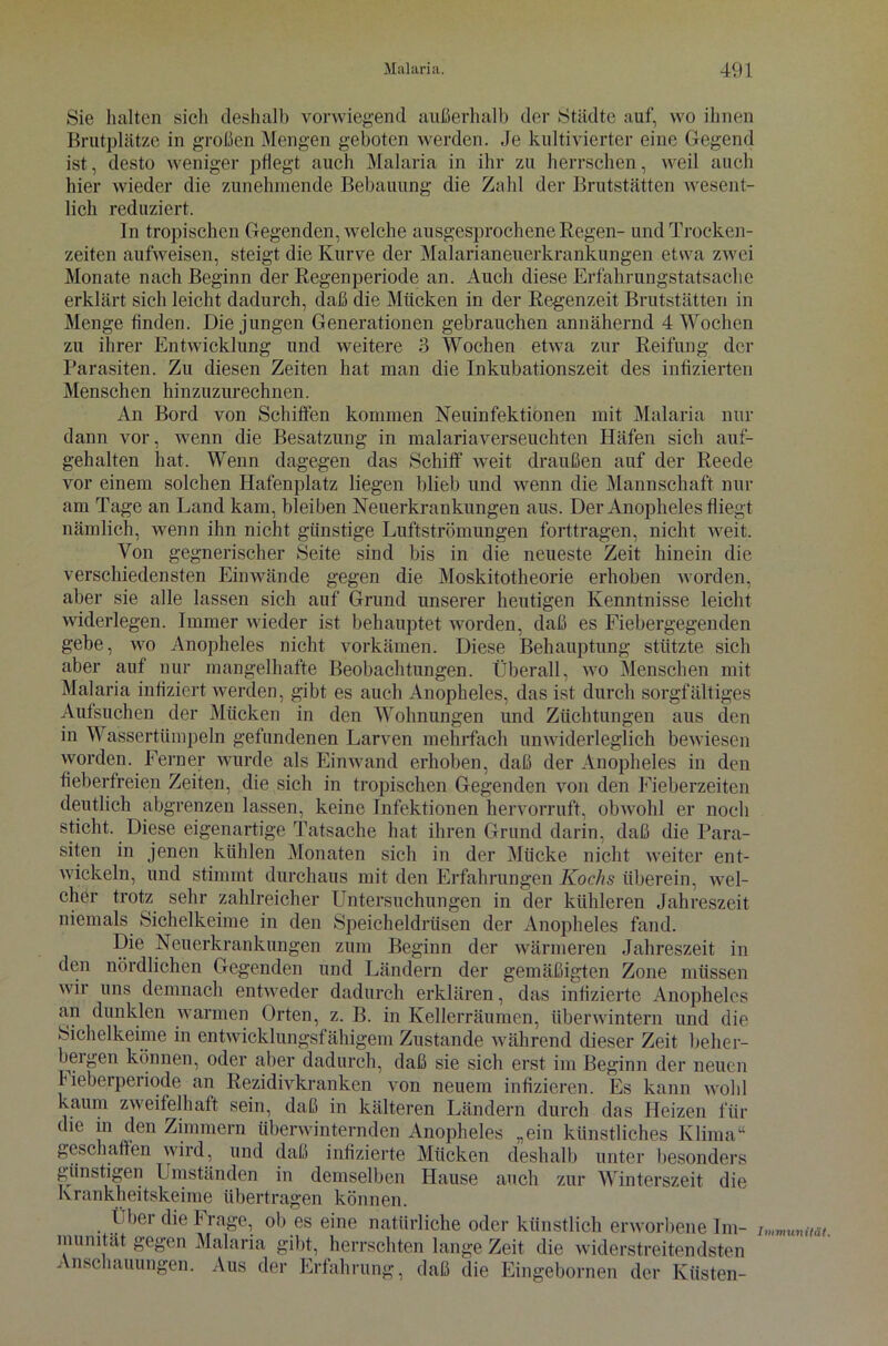 Sie halten sicli deshalb vorwiegend außerhalb der Städte auf, wo ihnen Brutplätze in großen Mengen geboten werden. Je kultivierter eine Gegend ist, desto weniger pflegt auch Malaria in ihr zu herrschen, weil auch hier wieder die zunehmende Bebauung die Zahl der Brutstätten wesent- lich reduziert. ln tropischen Gegenden, welche ausgesprochene Regen- und Trocken- zeiten aufweisen, steigt die Kurve der Malarianeuerkrankungen etwa zwei Monate nach Beginn der Regenperiode an. Auch diese Erfahrungstatsache erklärt sich leicht dadurch, daß die Mücken in der Regenzeit Brutstätten in Menge finden. Die jungen Generationen gebrauchen annähernd 4 Wochen zu ihrer Entwicklung und weitere 3 Wochen etwa zur Reifung der Parasiten. Zu diesen Zeiten hat man die Inkubationszeit des infizierten Menschen hinzuzurechnen. An Bord von Schiffen kommen Neuinfektionen mit Malaria nur dann vor, wenn die Besatzung in malariaverseuchten Häfen sich auf- gehalten hat. Wenn dagegen das Schiff weit draußen auf der Reede vor einem solchen Hafenplatz liegen blieb und wenn die Mannschaft nur am Tage an Land kam, bleiben Neuerkrankungen aus. Der Anopheles fliegt nämlich, wenn ihn nicht günstige Luftströmungen forttragen, nicht weit. Von gegnerischer Seite sind bis in die neueste Zeit hinein die verschiedensten Einwände gegen die Moskitotheorie erhoben worden, aber sie alle lassen sich auf Grund unserer heutigen Kenntnisse leicht widerlegen. Immer wieder ist behauptet worden, daß es Fiebergegenden gebe, wo Anopheles nicht vorkämen. Diese Behauptung stützte sich aber auf nur mangelhafte Beobachtungen. Überall, wo Menschen mit Malaria infiziert werden, gibt es auch Anopheles, das ist durch sorgfältiges Aufsuchen der Mücken in den Wohnungen und Züchtungen aus den in Wassertümpeln gefundenen Larven mehrfach unwiderleglich bewiesen worden. Ferner wurde als Ein wand erhoben, daß der Anopheles in den fieberfreien Zeiten, die sich in tropischen Gegenden von den Fieberzeiten deutlich abgrenzen lassen, keine Infektionen hervorruft, obwohl er noch sticht. Diese eigenartige Tatsache hat ihren Grund darin, daß die Para- siten in jenen kühlen Monaten sich in der Mücke nicht weiter ent- wickeln, und stimmt durchaus mit den Erfahrungen Kochs überein, wel- cher trotz sehr zahlreicher Untersuchungen in der kühleren Jahreszeit niemals Sichelkeime in den Speicheldrüsen der Anopheles fand. Die Neuerkrankungen zum Beginn der wärmeren Jahreszeit in den nördlichen Gegenden und Ländern der gemäßigten Zone müssen wir uns demnach entweder dadurch erklären, das infizierte Anopheles an dunklen warmen Orten, z. B. in Kellerräumen, überwintern und die Sichelkeime in entwicklungsfähigem Zustande während dieser Zeit beher- bergen können, oder aber dadurch, daß sie sich erst im Beginn der neuen Heberperiode an Rezidivkranken von neuem infizieren. Es kann wohl kaum zweifelhaft sein, daß in kälteren Ländern durch das Heizen für die in den Zimmern überwinternden Anopheles „ein künstliches Klima“ geschaffen wird, und daß infizierte Mücken deshalb unter besonders günstigen Umständen in demselben Hause auch zur Winterszeit die k rankheitskeime übertragen können. Über die Frage, ob es eine natürliche oder künstlich erworbene Im- Immunität, munitat gegen Malaria gibt, herrschten lange Zeit die widerstreitendsten . nsclmuungen. Aus der Erfahrung, daß die Eingebornen der Küsten-
