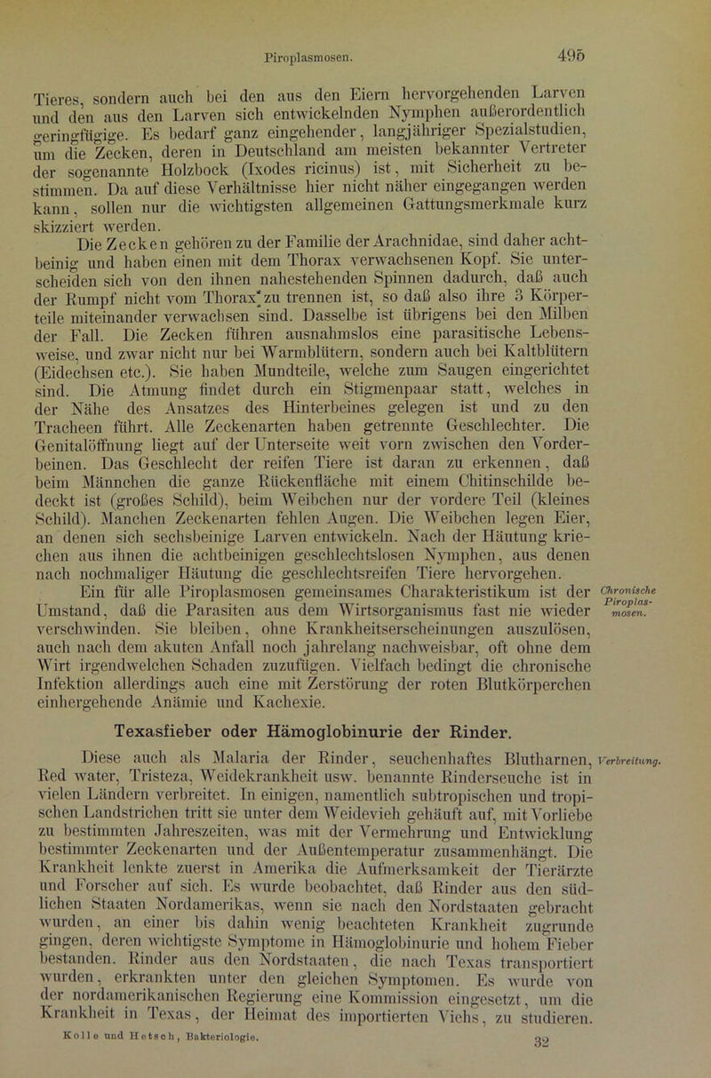 Tieres sondern auch bei den aus den Eiern hervorgehenden Larven und den aus den Larven sich entwickelnden Nymphen außerordentlich geringfügige. Es bedarf ganz eingehender, langjähriger Spezialstudien, um die Zecken, deren in Deutschland am meisten bekannter Vertreter der sogenannte Holzbock (Ixodes ricinus) ist, mit Sicherheit zu be- stimmen. Da auf diese Verhältnisse hier nicht näher eingegangen werden kann, sollen nur die wichtigsten allgemeinen Gattungsmerkmale kurz skizziert werden. Die Zecken gehören zu der Familie der Arachnidae, sind daher acht- beinig und haben einen mit dem Thorax verwachsenen Kopf. Sie unter- scheiden sich von den ihnen nahestehenden Spinnen dadurch, daß auch der Rumpf nicht vom Thorax' zu trennen ist, so daß also ihre 3 Körper- teile miteinander verwachsen *sind. Dasselbe ist übrigens bei den Milben der Fall. Die Zecken führen ausnahmslos eine parasitische Lebens- weise, und zwar nicht nur bei Warmblütern, sondern auch bei Kaltblütern (Eidechsen etc.). Sie haben Mundteile, welche zum Saugen eingerichtet sind. Die Atmung findet durch ein Stigmenpaar statt, welches in der Nähe des Ansatzes des Hinterbeines gelegen ist und zu den Tracheen führt. Alle Zeckenarten haben getrennte Geschlechter. Die Genitalöffnung liegt auf der Unterseite weit vorn zwischen den Vorder- beinen. Das Geschlecht der reifen Tiere ist daran zu erkennen, daß beim Männchen die ganze Rückenfläche mit einem Chitinschilde be- deckt ist (großes Schild), beim Weibchen nur der vordere Teil (kleines Schild). Manchen Zeckenarten fehlen Augen. Die Weibchen legen Eier, an denen sich sechsbeinige Larven entwickeln. Nach der Häutung krie- chen aus ihnen die achtbeinigen geschlechtslosen Nymphen, aus denen nach nochmaliger Häutung die geschlechtsreifen Tiere hervorgehen. Ein für alle Piroplasmosen gemeinsames Charakteristikum ist der Umstand, daß die Parasiten aus dem Wirtsorganismus fast nie wieder verschwinden. Sie bleiben, ohne Krankheitserscheinungen auszulösen, auch nach dem akuten Anfall noch jahrelang nachweisbar, oft ohne dem Wirt irgendwelchen Schaden zuzufugen. Vielfach bedingt die chronische Infektion allerdings auch eine mit Zerstörung der roten Blutkörperchen einhergehende Anämie und Kachexie. Texasfieber oder Hämoglobinurie der Rinder. Diese auch als Malaria der Rinder, seuchenhaftes Blutharnen, Red water, Tristeza, Weidekrankheit usw. benannte Rinderseuche ist in vielen Ländern verbreitet. In einigen, namentlich subtropischen und tropi- schen Landstrichen tritt sie unter dem Weidevieh gehäuft auf, mit Vorliebe zu bestimmten Jahreszeiten, was mit der Vermehrung und Entwicklung bestimmter Zeckenarten und der Außentemperatur zusammenhängt. Die Krankheit lenkte zuerst in Amerika die Aufmerksamkeit der Tierärzte und Forscher auf sich. Es wurde beobachtet, daß Rinder aus den süd- lichen Staaten Nordamerikas, wenn sie nach den Nordstaaten gebracht wurden, an einer bis dahin wenig beachteten Krankheit zugrunde gingen, deren wichtigste Symptome in Hämoglobinurie und hohem Fieber bestanden. Rinder aus den Nordstaaten, die nach Texas transportiert wurden, erkrankten unter den gleichen Symptomen. Es wurde von der nordamerikanischen Regierung eine Kommission eingesetzt, um die Krankheit in Texas, der Heimat des importierten Viehs, zu studieren. Kolle und Hotgeh, Bakteriologie. qo Chronische Piroplas- mosen. Verbreitung.