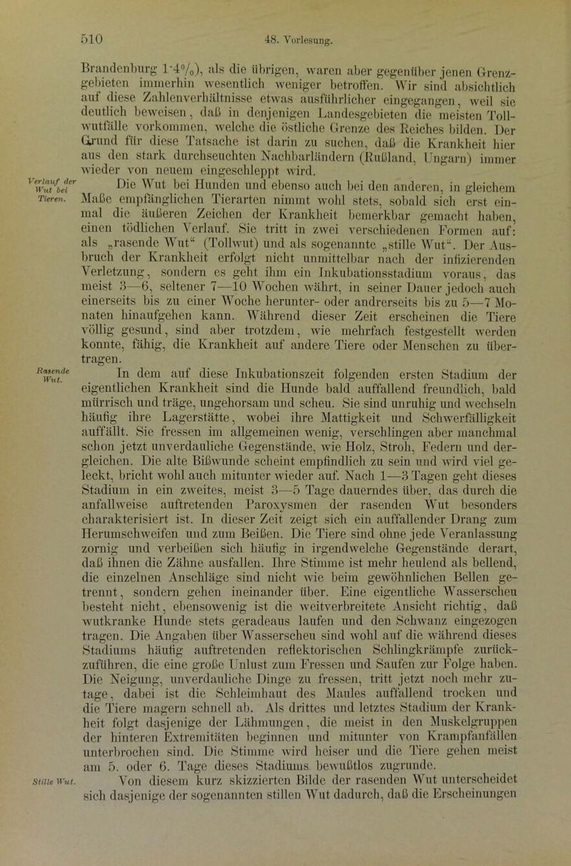 Verlauf der Wut bei Tieren. Rasende Wut. Stille Wut. Brandenburg 1-1%), als die übrigen, waren aber gegenüber jenen Grenz- gebieten immerhin wesentlich weniger betroffen. Wir sind absichtlich auf diese Zahlenverhältnisse etwas ausführlicher eingegangen, weil sie deutlich beweisen, daß in denjenigen Landesgebieten die meisten Toll- wuttalle Vorkommen, welche die östliche Grenze des Reiches bilden. Der Grund für diese Tatsache ist darin zu suchen, daß die Krankheit hier aus den stark durchseuchten Nachbarländern (Rußland, Ungarn) immer wieder von neuem eingeschleppt wird. Die Wut bei Hunden und ebenso auch bei den anderen, in gleichem Maße empfänglichen Tierarten nimmt wohl stets, sobald sich erst ein- mal die äußeren Zeichen der Krankheit bemerkbar gemacht haben, einen tödlichen Verlauf. Sie tritt in zwei verschiedenen Formen auf: als „rasende Wut“ (Tollwut) und als sogenannte „stille Wut“. Der Aus- bruch der Krankheit erfolgt nicht unmittelbar nach der infizierenden Verletzung, sondern es geht ihm ein Inkubationsstadium voraus, das meist 3—6, seltener 7—10 Wochen währt, in seiner Dauer jedoch auch einerseits bis zu einer Woche herunter- oder andrerseits bis zu 5—7 Mo- naten hinaufgehen kann. Während dieser Zeit erscheinen die Tiere völlig gesund, sind aber trotzdem, wie mehrfach festgestellt werden konnte, fähig, die Krankheit auf andere Tiere oder Menschen zu über- tragen. In dem auf diese Inkubationszeit folgenden ersten Stadium der eigentlichen Krankheit sind die Hunde bald auffallend freundlich, bald mürrisch und träge, ungehorsam und scheu. Sie sind unruhig und wechseln häufig ihre Lagerstätte, wobei ihre Mattigkeit und Schwerfälligkeit auffällt. Sie fressen im allgemeinen wenig, verschlingen aber manchmal schon jetzt unverdauliche Gegenstände, wie Holz, Stroh, Federn und der- gleichen. Die alte Bißwunde scheint empfindlich zu sein und wird viel ge- leckt, bricht wohl auch mitunter wieder auf. Nach 1—3 Tagen geht dieses Stadium in ein zweites, meist 3—5 Tage dauerndes über, das durch die anfallweise auftretenden Paroxysmen der rasenden Wut besonders charakterisiert ist. In dieser Zeit zeigt sich ein auffallender Drang zum Herumschweifen und zum Beißen. Die Tiere sind ohne jede Veranlassung zornig und verbeißen sich häufig in irgendwelche Gegenstände derart, daß ihnen die Zähne ausfallen. Ihre Stimme ist mehr heulend als bellend, die einzelnen Anschläge sind nicht wie beim gewöhnlichen Bellen ge- trennt, sondern gehen ineinander über. Eine eigentliche Wasserscheu besteht nicht, ebensowenig ist die weitverbreitete Ansicht richtig, daß wutkranke Hunde stets geradeaus laufen und den Schwanz eingezogen tragen. Die Angaben über Wasserscheu sind wohl auf die während dieses Stadiums häufig auftretenden reflektorischen Schlingkrämpfe zurück- zuführen, die eine große Unlust zum Fressen und Saufen zur Folge haben. Die Neigung, unverdauliche Dinge zu fressen, tritt jetzt noch mehr zu- tage, dabei ist die Schleimhaut des Maules auffallend trocken und die Tiere magern schnell ab. Als drittes und letztes Stadium der Krank- heit folgt dasjenige der Lähmungen, die meist in den Muskelgruppen der hinteren Extremitäten beginnen und mitunter von Krampfanfällen unterbrochen sind. Die Stimme wird heiser und die Tiere gehen meist am 5. oder 6. Tage dieses Stadiums bewußtlos zugrunde. Von diesem kurz skizzierten Bilde der rasenden Wut unterscheidet sich dasjenige der sogenannten stillen Wut dadurch, daß die Erscheinungen