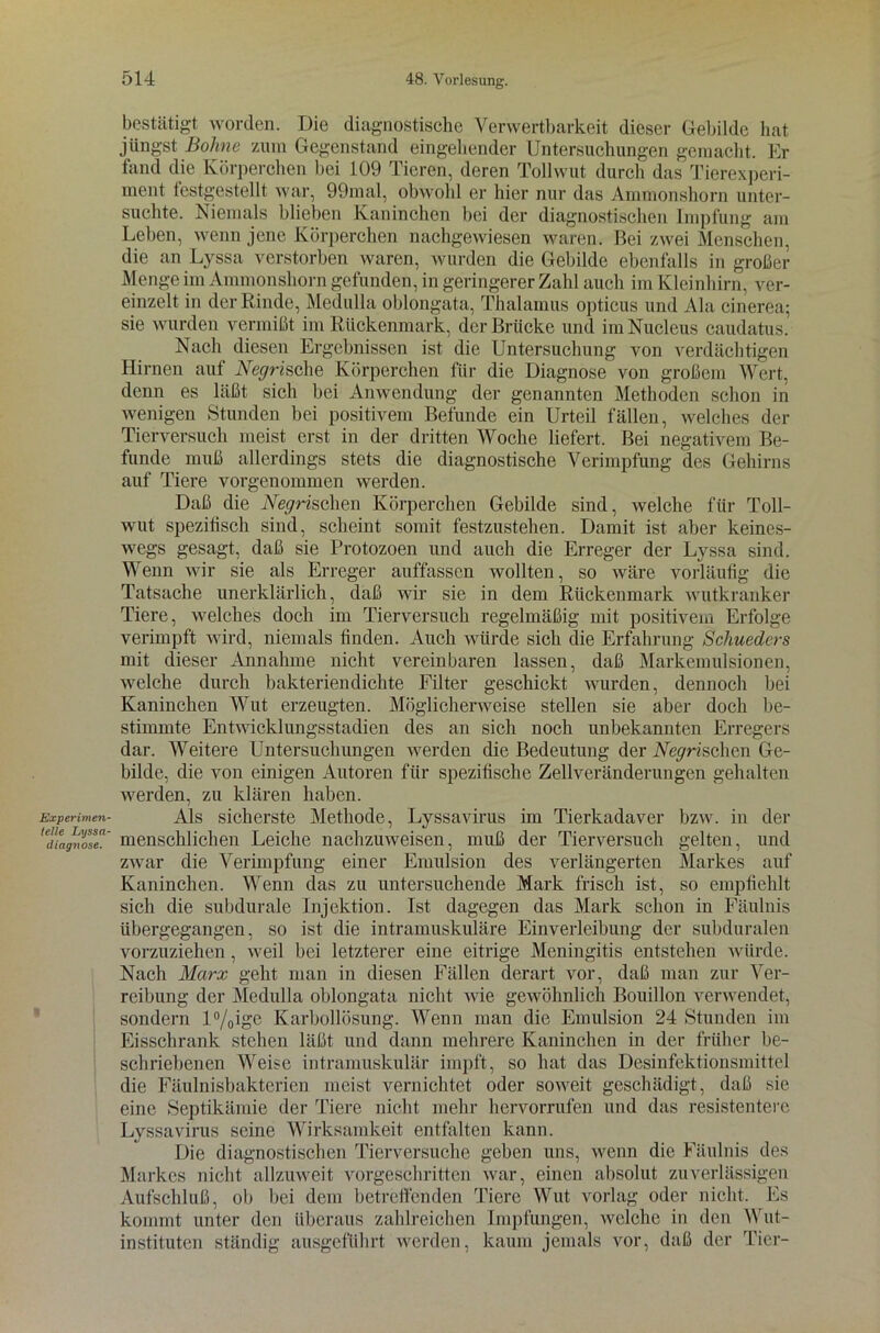 Experimen- telle Lxjssa- diagnose. bestätigt worden. Die diagnostische Verwertbarkeit dieser Gebilde hat jüngst Bohne zum Gegenstand eingehender Untersuchungen gemacht. Er fand die Körperchen bei 109 Tieren, deren Tollwut durch das Tierexperi- ment testgestellt war, 99mal, obwohl er hier nur das Ammonshorn unter- suchte. Niemals blieben Kaninchen bei der diagnostischen Impfung am Leben, wenn jene Körperchen nachgewiesen waren. Bei zwei Menschen, die an Lyssa verstorben waren, wurden die Gebilde ebenfalls in großer Menge im Ammonshorn gefunden, in geringerer Zahl auch im Kleinhirn, ver- einzelt in der Rinde, Medulla oblongata, Thalamus opticus und Ala cinerea; sie wurden vermißt im Rückenmark, der Brücke und imNucleus caudatus. Nach diesen Ergebnissen ist die Untersuchung von verdächtigen Hirnen aut Negrische Körperchen für die Diagnose von großem Wert, denn es läßt sich bei Anwendung der genannten Methoden schon in wenigen Stunden bei positivem Befunde ein Urteil fällen, welches der Tierversuch meist erst in der dritten Woche liefert. Bei negativem Be- funde muß allerdings stets die diagnostische Verimpfung des Gehirns auf Tiere vorgenommen werden. Daß die iVeyrischen Körperchen Gebilde sind, welche für Toll- wut spezitisch sind, scheint somit festzustehen. Damit ist aber keines- wegs gesagt, daß sie Protozoen und auch die Erreger der Lyssa sind. Wenn wir sie als Erreger auffassen wollten, so wäre vorläufig die Tatsache unerklärlich, daß wir sie in dem Rückenmark wutkranker Tiere, welches doch im Tierversuch regelmäßig mit positivem Erfolge verimpft wird, niemals finden. Auch würde sich die Erfahrung Schueders mit dieser Annahme nicht vereinbaren lassen, daß Markemulsionen, welche durch bakteriendichte Filter geschickt wurden, dennoch bei Kaninchen Wut erzeugten. Möglicherweise stellen sie aber doch be- stimmte Entwicklungsstadien des an sich noch unbekannten Erregers dar. Weitere Untersuchungen werden die Bedeutung der Weyrischen Ge- bilde, die von einigen Autoren für spezifische Zellveränderungen gehalten werden, zu klären haben. Als sicherste Methode, Lyssavirus im Tierkadaver bzw. in der menschlichen Leiche nachzuweisen, muß der Tierversuch gelten, und zwar die Verimpfung einer Emulsion des verlängerten Markes auf Kaninchen. Wenn das zu untersuchende Mark frisch ist, so empfiehlt sich die subdurale Injektion. Ist dagegen das Mark schon in Fäulnis übergegangen, so ist die intramuskuläre Einverleibung der subduralen vorzuziehen , weil bei letzterer eine eitrige Meningitis entstehen würde. Nach Marx geht man in diesen Fällen derart vor, daß man zur Ver- reibung der Medulla oblongata nicht wie gewöhnlich Bouillon verwendet, sondern l°/0ige Karbollösung. Wenn man die Emulsion 24 Stunden im Eisschrank stehen läßt und dann mehrere Kaninchen in der früher be- schriebenen Weise intramuskulär impft, so hat das Desinfektionsmittel die Fäulnisbakterien meist vernichtet oder soweit geschädigt, daß sie eine Septikämie der Tiere nicht mehr hervorrufen und das resistentere Lyssavirus seine Wirksamkeit entfalten kann. Die diagnostischen Tierversuche geben uns, wenn die Fäulnis des Markes nicht allzuweit vorgeschritten war, einen absolut zuverlässigen Aufschluß, ob bei dem betreffenden Tiere Wut vorlag oder nicht. Es kommt unter den überaus zahlreichen Impfungen, welche in den Wut- instituten ständig ausgeführt werden, kaum jemals vor, daß der Tier-
