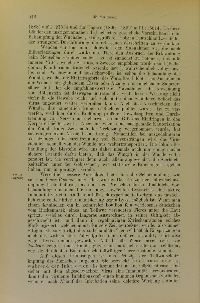 Schutz- impfung. 1888) auf 1:27534 und für Ungarn (1890—1892) auf 1:15614. Da diese Länder den unsrigen annähernd gleichartige gesetzliche Vorschriften für die Bekämpfung der Wut haben, ist der größere Erfolg in Deutschland zweifellos der strengeren Durchführung der erlassenen Vorschriften zu verdanken. Wenden wir uns nun schließlich den Maßnahmen zu, die nach Bißverletzungen durch wutkranke Tiere den Ausbruch der Erkrankung beim Menschen verhüten sollen, so ist zunächst zu betonen, daß alle inneren Mittel, welche zu diesem Zwecke empfohlen worden sind (Bella- donna, Kanthariden, Kaloniel, Arsenik usw.), wahrscheinlich völlig nutz- los sind. Wichtiger und aussichtsvoller ist schon die Behandlung der Wunde, welche die Eintrittspforte des Wutgiftes bildet. Das Ausbrennen der Wunde mit glühendem Eisen oder Ätzung mit rauchender »Salpeter- säure sind hier die empfehlenswertesten Maßnahmen, die Anwendung von Höllenstein ist deswegen unrationell, weil dessen Wirkung nicht tiefer in die Gewebe reicht und sich unter dem gebildeten Schorf das Virus ungestört weiter verbreiten kann. Auch das Ausschneiden der Wunde, das namentlich früher vielfach empfohlen wurde, ist zu ver- werfen, weil hier durch Eröffnung größerer Gewebsspalten und Durch- trennung von Nerven möglicherweise dem Gift das Eindringen in den Körper erleichtert wird. Aber nur wenn eine sachgemäße Kauterisation der Wunde kurze Zeit nach der Verletzung vorgenommen wurde, hat sie einigermaßen Aussicht auf Erfolg. Namentlich bei ausgedehnteren Verletzungen mit Durchtrennung von Nervensträngen wird das Virus ziemlich schnell von der Wunde aus weitertransportiert. Die lokale Be- handlung der Bißstelle wird uns daher niemals auch nur einigermaßen sichere Garantie dafür bieten, daß das Wutgift in der Wunde völlig zerstört ist. »Sie verringert denn auch, allein angewendet, die »Sterblich- keitsziffer unter den Gebissenen, wie statistische Erhebungen ergeben haben, nur in geringem Grade. Wesentlich bessere Aussichten bietet hier die »Schutzimpfung, wie sie von Louis Pasteur eingeführt wurde. Das Prinzip der Tollwutschutz- impfung besteht darin, daß man dem Menschen durch allmähliche Vor- behandlung mit dem für ihn abgeschwächten Lyssavirus eine aktive Immunität verleiht. An Tieren läßt sich experimentell zeigen, daß tatsäch- lich eine echte aktive Immunisierung gegen Lyssa möglich ist. Wenn man einem Kaninchen ein in keimfreier Bouillon fein verriebenes »Stückchen vom Rückenmark eines an Tollwut verendeten Tieres unter die Haut spritzt, welches durch längeres Austrocknen in seiner Giftigkeit ab- geschwächt ist, und dann in regelmäßigen Zwischenräumen solches Mark injiziert, welches immer kürzere Zeit getrocknet wurde, also immer giftiger ist, so verträgt das so behandelte Tier schließlich Einspritzungen auch des wirksamsten Tollwutgiftes, ohne daß es erkrankt; es ist also gegen Lyssa immun geworden. Auf dieselbe Weise lassen sich, wie Pasteur zeigte, auch Hunde gegen die natürliche Infektion schützen, wie sie durch den Biß notorisch tollwütiger Tiere zustande kommt. Auf diesen Erfahrungen ist das Prinzip der Tollwutschutz- impfung des Menschen aufgebaut. Sic bezweckt eine Immunisierung während der Inkubation. Es kommt darauf an, möglichst rasch und sicher mit dem abgeschwächten Virus eine Immunität hervorzurufen, damit der virulente Infektionsstoff einen immunen Organismus vorfindet, wenn er nach Ablauf der Inkubation seine deletäre Wirkung entfalten