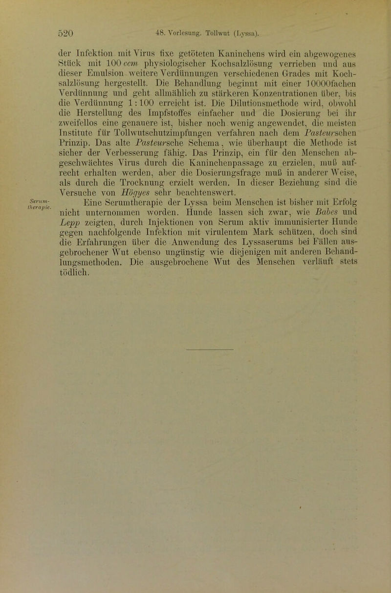 Serum- llierapie. der Infektion mit Virus lixe getöteten Kaninchens wird ein abgewogenes Stück mit 100 ccm physiologischer Kochsalzlösung verrieben und aus dieser Emulsion weitere Verdünnungen verschiedenen Grades mit Koch- salzlösung hergestellt. Die Behandlung beginnt mit einer lOOOOfachen Verdünnung und geht allmählich zu stärkeren Konzentrationen über, bis die Verdünnung 1:100 erreicht ist. Die Dilutionsmethode wird, obwohl die Herstellung des Impfstoffes einfacher und die Dosierung bei ihr zweifellos eine genauere ist, bisher noch wenig angewendet, die meisten Institute für Tollwutschutzimpfungen verfahren nach dem Pasteurschen Prinzip. Das alte Pasteursche Schema, wie überhaupt die Methode ist sicher der Verbesserung fähig. Das Prinzip, ein für den Menschen ab- geschwächtes Virus durch die Kaninchenpassage zu erzielen, muß auf- recht erhalten werden, aber die Dosierungsfrage muß in anderer Weise, als durch die Trocknung erzielt werden. In dieser Beziehung sind die Versuche von Höcjijes sehr beachtenswert. Eine Serumtherapie der Lyssa beim Menschen ist bisher mit Erfolg nicht unternommen worden. Hunde lassen sich zwar, wie Babes und Lepp zeigten, durch Injektionen von Serum aktiv immunisierter Hunde gegen nachfolgende Infektion mit virulentem Mark schützen, doch sind die Erfahrungen über die Anwendung des Lyssaserums bei Fällen aus- gebrochener Wut ebenso ungünstig wie diejenigen mit anderen Behand- lungsmethoden. Die ausgebrochene Wut des Menschen verläuft stets tödlich.
