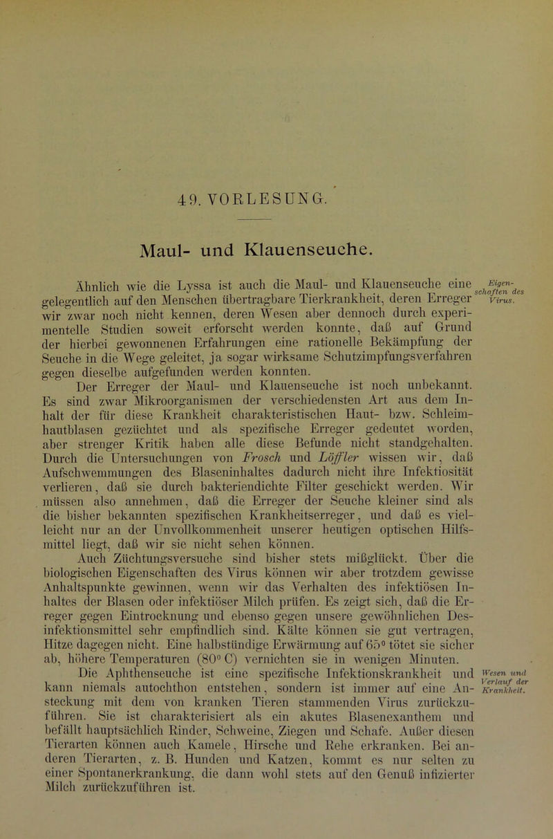 Maul- und Klauenseuche. Ähnlich wie die Lyssa ist auch die Maul- und Klauenseuche eine scffffeeffdes gelegentlich auf den Menschen übertragbare Tierkrankheit, deren Erregersc ' V/™s. “ wir zwar noch nicht kennen, deren Wesen aber dennoch durch experi- mentelle Studien soweit erforscht werden konnte, daß auf Grund der hierbei gewonnenen Erfahrungen eine rationelle Bekämpfung der Seuche in die Wege geleitet, ja sogar wirksame Schutzimpfungsverfahren gegen dieselbe aufgefunden werden konnten. Der Erreger der Maul- und Klauenseuche ist noch unbekannt. Es sind zwar Mikroorganismen der verschiedensten Art aus dem In- halt der für diese Krankheit charakteristischen Haut- bzw. Schleim- hautblasen gezüchtet und als spezifische Erreger gedeutet worden, aber strenger Kritik haben alle diese Befunde nicht standgehalten. Durch die Untersuchungen von Frosch und Löffler wissen wir, daß Aufschwemmungen des Blaseninhaltes dadurch nicht ihre Infektiosität verlieren, daß sie durch bakteriendichte Filter geschickt werden. Wir müssen also annehmen, daß die Erreger der Seuche kleiner sind als die bisher bekannten spezifischen Krankheitserreger, und daß es viel- leicht nur an der Unvollkommenheit unserer heutigen optischen Hilfs- mittel liegt, daß wir sie nicht sehen können. Auch Züchtungsversuche sind bisher stets mißglückt. Über die biologischen Eigenschaften des Virus können vir aber trotzdem gewisse Anhaltspunkte gewinnen, wenn wir das Verhalten des infektiösen In- haltes der Blasen oder infektiöser Milch prüfen. Es zeigt sich, daß die Er- reger gegen Eintrocknung und ebenso gegen unsere gewöhnlichen Des- infektionsmittel sehr empfindlich sind. Kälte können sie gut vertragen, Hitze dagegen nicht. Eine halbstündige Erwärmung auf 65° tötet sie sicher ab, höhere Temperaturen (80° C) vernichten sie in wenigen Minuten. Die Aphthenseuche ist eine spezifische Infektionskrankheit und Wesen und kann niemals autochtkon entstehen, sondern ist immer auf eine An- Krankheit* steckung mit dem von kranken Tieren stammenden Virus zurückzu- führen. Sie ist charakterisiert als ein akutes Blasenexanthem und befällt hauptsächlich Kinder, Schweine, Ziegen und Schafe. Außer diesen Tierarten können auch Kamele, Hirsche und Rehe erkranken. Bei an- deren Tierarten, z. B. Hunden und Katzen, kommt es nur selten zu einer Spontanerkrankung, die dann wohl stets auf den Genuß infizierter Milch zurückzuführen ist.