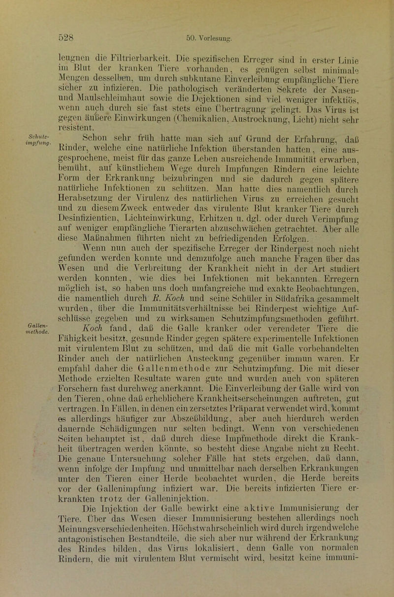 Schuts- impfung. Gallen- methode. leugnen die Filtrierbarkeit. Die spezifischen Erreger sind in erster Linie im Blut der kranken Tiere vorhanden, es genügen selbst minimale Mengen desselben, um durch subkutane Einverleibung empfängliche Tiere sicher zu infizieren. Die pathologisch veränderten Sekrete der Nasen- und Maulschleimhaut sowie die Dejektionen sind viel weniger infektiös, wenn auch durch sie fast stets eine Übertragung gelingt. Das Virus ist gegen äußere Einwirkungen (Chemikalien, Austrocknung, Licht) nicht sehr resistent. Schon sehr früh hatte man sich auf Grund der Erfahrung, daß Rinder, welche eine natürliche Infektion Überstunden hatten, eine aus- gesprochene, meist für das ganze Leben ausreichende Immunität erwarben, bemüht, auf künstlichem Wege durch Impfungen Rindern eine leichte Form der Erkrankung beizubringen und sie dadurch gegen spätere natürliche Infektionen zu schützen. Man hatte dies namentlich durch Herabsetzung der Virulenz des natürlichen Virus zu erreichen gesucht und zu diesem Zweck entweder das virulente Blut kranker Tiere durch Desinfizientien, Lichteinwirkung, Erhitzen u. dgl. oder durch Verimpfung auf weniger empfängliche Tierarten abzuschwächen getrachtet. Aber alle diese Maßnahmen führten nicht zu befriedigenden Erfolgen. Wenn nun auch der spezifische Erreger der Rinderpest noch nicht gefunden werden konnte und demzufolge auch manche Fragen über das Wesen und die Verbreitung der Krankheit nicht in der Art studiert werden konnten, wie dies bei Infektionen mit bekannten Erregern möglich ist, so haben uns doch umfangreiche und exakte Beobachtungen, die namentlich durch B. Koch und seine Schüler in Südafrika gesammelt wurden, über die Immunitätsverhältnisse bei Rinderpest wichtige Auf- schlüsse gegeben und zu wirksamen Schutzimpfungsmethoden geführt. Koch fand, daß die Galle kranker oder verendeter Tiere die Fähigkeit besitzt, gesunde Rinder gegen spätere experimentelle Infektionen mit virulentem Blut zu schützen, und daß die mit Galle vorbehandelten Rinder auch der natürlichen Ansteckung gegenüber immun waren. Er empfahl daher die Gallenmetliode zur Schutzimpfung. Die mit dieser Methode erzielten Resultate waren gute und wurden auch von späteren Forschern fast durchweg anerkannt. Die Einverleibung der Galle wird von den Tieren, ohne daß erheblichere Krankheitserscheinungen auftreten, gut vertragen. In Fällen, in denen ein zersetztes Präparat verwendet wird, kommt es allerdings häufiger zur Abszeßbildung, aber auch hierdurch werden dauernde Schädigungen nur selten bedingt. Wenn von verschiedenen Seiten behauptet ist, daß durch diese Impfmethode direkt die Krank- heit übertragen werden könnte, so besteht diese Angabe nicht zu Recht. Die genaue Untersuchung solcher Fälle hat stets ergeben, daß dann, wenn infolge der Impfung und unmittelbar nach derselben Erkrankungen unter den Tieren einer Herde beobachtet wurden, die Herde bereits vor der Gallenimpfung infiziert war. Die bereits infizierten Tiere er- krankten trotz der Galleninjektion. Die Injektion der Galle bewirkt eine aktive Immunisierung der Tiere. Über das Wesen dieser Immunisierung bestehen allerdings noch Meinungsverschiedenheiten. Höchstwahrscheinlich wird durch irgendwelche antagonistischen Bestandteile, die sich aber nur während der Erkrankung des Rindes bilden, das Virus lokalisiert, denn Galle von normalen Rindern, die mit virulentem Blut vermischt wird, besitzt keine immuni-