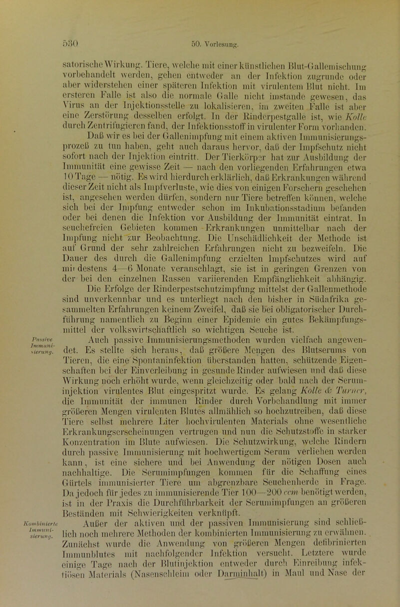 Passive Immuni- sierung. Kombinierte Immuni- sierung. satorische Wirkung. Tiere, welche mit einer künstlichen Blut-Gallemischung vorbehandelt werden, gehen entweder an der Infektion zugrunde oder aber widerstehen einer späteren Infektion mit virulentem Blut nicht. Im erstercn Falle ist also die normale Galle nicht imstande gewesen, das \ irus an der Injektionsstelle zu lokalisieren, im zweiten Falle ist aber eine Zerstörung desselben erfolgt. In der Rinderpestgalle ist, wie Kölle durch Zentriiugieren fand, der Infektionsstoff in virulenter Form vorhanden. Daß wir es bei der Gallenimpfung mit einem aktiven Immunisierungs- prozeß zu tun haben, geht auch daraus hervor, daß der Impfschutz nicht sofort nach der Injektion eintritt. Der Tierkörper hat zur Ausbildung der Immunität eine gewisse Zeit — nach den vorliegenden Erfahrungen etwa 10 Tage — nötig. Es wird hierdurch erklärlich, daß Erkrankungen während dieser Zeit nicht als Impfverluste, wie dies von einigen Forschern geschehen ist, angesehen werden dürfen, sondern nur Tiere betreffen können, welche sich bei der Impfung entweder schon im Inkubationsstadium befanden oder bei denen die Infektion vor Ausbildung der Immunität eintrat. In seuchefreien Gebieten kommen Erkrankungen unmittelbar nach der Impfung nicht zur Beobachtung. Die Unschädlichkeit der Methode ist auf Grund der sehr zahlreichen Erfahrungen nicht zu bezweifeln. Die Dauer des durch die Gallenimpfung erzielten Impfschutzes wird auf mit destens 4—6 Monate veranschlagt, sie ist in geringen Grenzen von der bei den einzelnen Rassen variierenden Empfänglichkeit abhängig. Die Erfolge der Rinderpestschutzimpfung mittelst der Gallenmethode sind unverkennbar und es unterliegt nach den bisher in Südafrika ge- sammelten Erfahrungen keinem Zweifel, daß sie bei obligatorischer Durch- führung namentlich zu Beginn einer Epidemie ein gutes Bekämpfungs- mittel der volkswirtschaftlich so wichtigen Seuche ist. Auch passive Immunisierungsmethoden wurden vielfach angewen- det. Es stellte sich heraus, daß größere Mengen des Blutserums von Tieren, die eine Spontaninfektion Überstunden hatten, schützende Eigen- schaften bei der Einverleibung in gesunde Rinder aufwiesen und daß diese Wirkung noch erhöht wurde, wenn gleichzeitig oder bald nach der Serum- injektion virulentes Blut eingespritzt wurde. Es gelang Kollo & Turner, die Immunität der immunen Rinder durch Vorbehandlung mit immer größeren Mengen virulenten Blutes allmählich so hochzutreiben, daß diese Tiere selbst mehrere Liter hochvirulenten Materials ohne wesentliche Erkrankungserscheinungen vertrugen und nun die Schutzstoffe in stärker Konzentration im Blute aufwiesen. Die Schutzwirkung, welche Rindern durch passive Immunisierung mit hochwertigem Serum verliehen werden nötigen Dosen auch die Schaffung eines Frage. kann, ist eine sichere und bei Anwendung der nachhaltige. Die Serumimpfungen kommen für Gürtels immunisierter Tiere um abgrenzbare Seuchenherde in Da jedoch für jedes zu immunisierende Tier 100—200 ccm benötigt werden, ist in der Praxis die Durchführbarkeit der Serumimpfungen an größeren Beständen mit Schwierigkeiten verknüpft. Außer der aktiven und der passiven Immunisierung sind schließ- lich noch mehrere Methoden der kombinierten Immunisierung zu erwähnen. Zunächst wurde die Anwendung von größeren Mengen defibrinierten Immunblutes mit nachfolgender Infektion versucht. Letztere wurde einige Tage nach der Blutinjektion entweder durch Einreibung infek- tiösen Materials (Nasenschleim oder Darminhalt) in Maul und Nase der