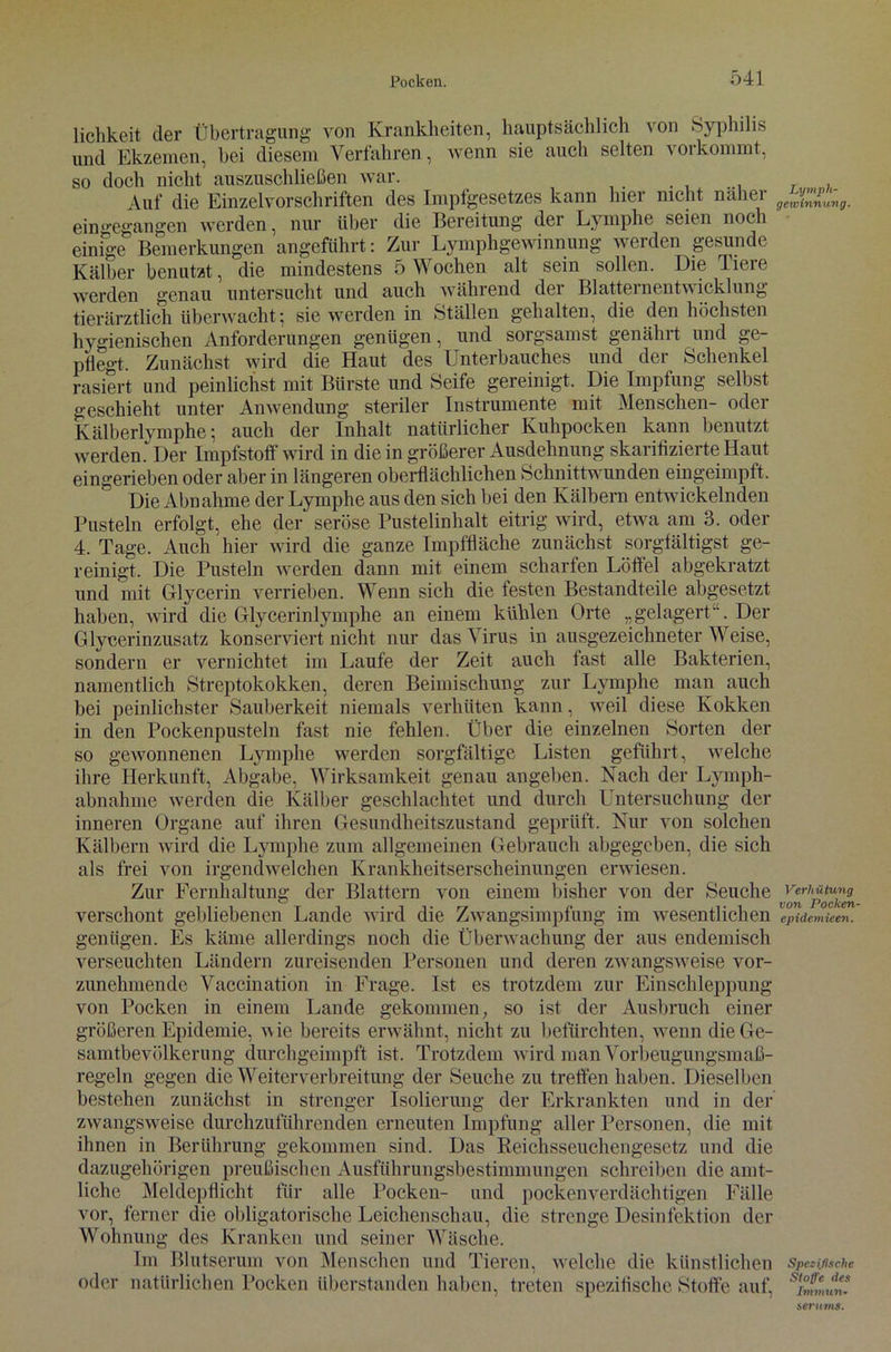 lichkeit der Übertragung von Krankheiten, hauptsächlich von Syphilis und Ekzemen, hei diesem Verfahren, wenn sie auch selten vorkommt, so doch nicht auszuschließen war. Auf die Einzelvorschriften des Impfgesetzes kann hier nicht naher eingegangen werden, nur über die Bereitung der Lymphe seien noch einige Bemerkungen angeführt: Zur Lymphgewinnung werden gesunde Kälber benutzt, die mindestens 5 Wochen alt sein sollen. Die Tiere werden genau untersucht und auch während der Blatternentwicklung tierärztlich überwacht5 sie werden in Ställen gehalten, die den höchsten hvgienischen Anforderungen genügen, und sorgsamst genährt und ge- pflegt. Zunächst wird die Haut des Unterbauches und der Schenkel rasiert und peinlichst mit Bürste und Seife gereinigt. Die Impfung selbst geschieht unter Anwendung steriler Instrumente mit Menschen- oder Kälberlvmphe 5 auch der Inhalt natürlicher Kuhpocken kann benutzt werden. Der Impfstoff wird in die in größerer Ausdehnung skarifizierte Haut eingerieben oder aber in längeren oberflächlichen Schnittwunden eingeimpft. Die Abu ahme der Lymphe aus den sich bei den Kälbern entwickelnden Pusteln erfolgt, ehe der seröse Pustelinhalt eitrig wird, etwa am 3. oder 4. Tage. Auch hier wird die ganze Impffläche zunächst sorgfältigst ge- reinigt. Die Pusteln werden dann mit einem scharfen Löffel abgekratzt und mit Glycerin verrieben. Wenn sich die festen Bestandteile abgesetzt haben, wird die Glycerinlymphe an einem kühlen Orte „gelagert. Der Glycerinzusatz konserviert nicht nur das Virus in ausgezeichneter Weise, sondern er vernichtet im Laufe der Zeit auch fast alle Bakterien, namentlich Streptokokken, deren Beimischung zur Lymphe man auch bei peinlichster Sauberkeit niemals verhüten kann, weil diese Kokken in den Pockenpusteln fast nie fehlen. Über die einzelnen Sorten der so gewonnenen Lymphe werden sorgfältige Listen geführt, welche ihre Herkunft, Abgabe, Wirksamkeit genau angeben. Nach der Lymph- abnahme werden die Kälber geschlachtet und durch Untersuchung der inneren Organe auf ihren Gesundheitszustand geprüft. Nur von solchen Kälbern wird die Lymphe zum allgemeinen Gebrauch abgegeben, die sich als frei von irgendwelchen Krankheitserscheinungen erwiesen. Zur Fernhaltung der Blattern von einem bisher von der Seuche verschont gebliebenen Lande wird die Zwangsimpfung im wesentlichen genügen. Es käme allerdings noch die Überwachung der aus endemisch verseuchten Ländern zureisenden Personen und deren zwangsweise vor- zunehmende Vaccination in Frage. Ist es trotzdem zur Einschleppung von Pocken in einem Lande gekommen, so ist der Ausbruch einer größeren Epidemie, w ie bereits erwähnt, nicht zu befürchten, wenn die Ge- samtbevölkerung durchgeimpft ist. Trotzdem wird man Vorbeugungsmaß- regeln gegen die Weiterverbreitung der Seuche zu treffen haben. Dieselben bestehen zunächst in strenger Isolierung der Erkrankten und in der zwangsweise durchzuführenden erneuten Impfung aller Personen, die mit ihnen in Berührung gekommen sind. Das Reichsseuchengesetz und die dazugehörigen preußischen Ausführungsbestimmungen schreiben die amt- liche Meldepflicht für alle Pocken- und pockenverdächtigen Fälle vor, ferner die obligatorische Leichenschau, die strenge Desinfektion der Wohnung des Kranken und seiner Wäsche. Im Blutserum von Menschen und Tieren, welche die künstlichen oder natürlichen Pocken überstanden haben, treten spezifische Stoffe auf, Lymph- gewinnung. Verhütung von Pocken- epidemieen. Spezifische Stoffe des Immun- seriims.