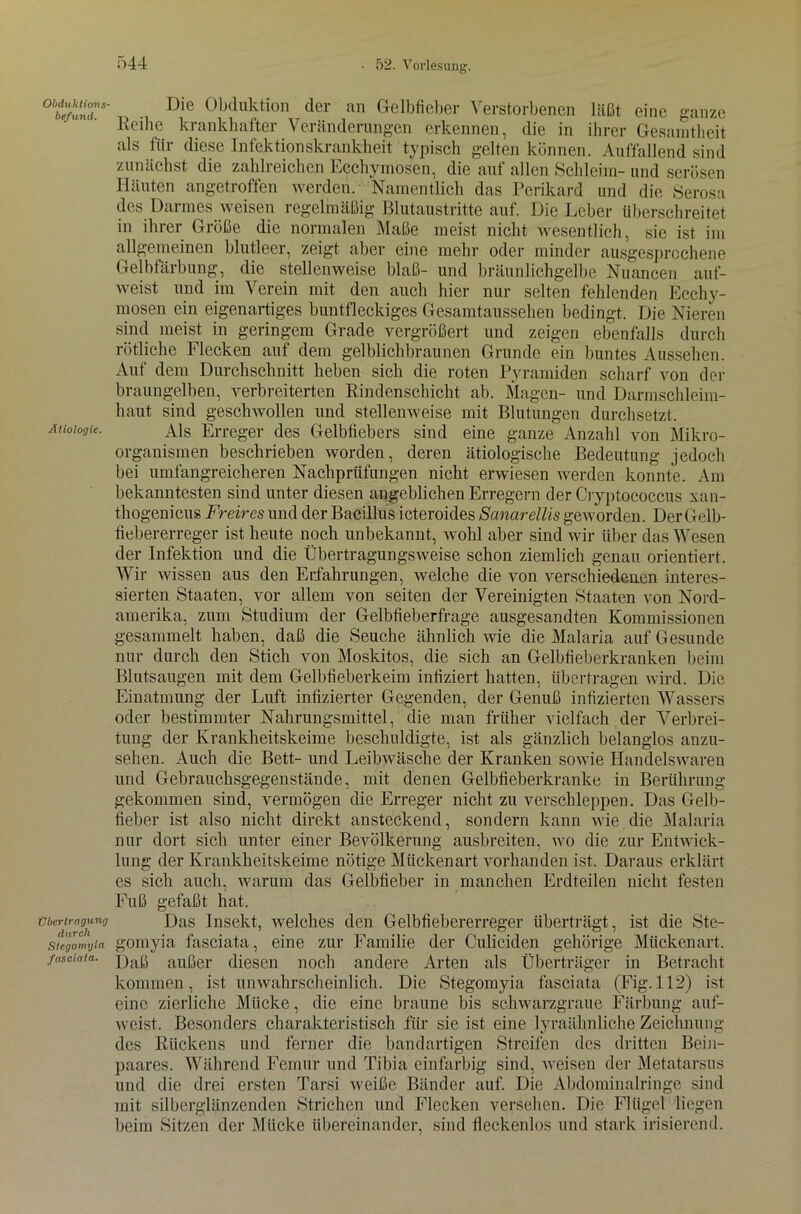 Obduktions- befund. Ätiologie. Übertragung durch Stegomyia fasciata. Die Obduktion der an Gelbfieber Verstorbenen läßt eine ganze Reihe krankhafter Veränderungen erkennen, die in ihrer Gesamtheit als für diese Infektionskrankheit typisch gelten können. Auffallend sind zunächst die zahlreichen Ecchymosen, die auf allen Schleim- und serösen Häuten angetroffen werden. Namentlich das Perikard und die Serosa des Darmes weisen regelmäßig Blutaustritte auf. Die Leber überschreitet in ihrer Größe die normalen Maße meist nicht wesentlich, sic ist im allgemeinen blutleer, zeigt aber eine mehr oder minder ausgesprochene Gelbfärbung, die stellenweise blaß- und bräunlichgelbe Nuancen auf- weist und im Verein mit den auch hier nur selten fehlenden Ecchy- mosen ein eigenartiges buntfleckiges Gesamtaussehen bedingt. Die Nieren sind meist in geringem Grade vergrößert und zeigen ebenfalls durch rötliche Flecken auf dem gelblichbraunen Grunde ein buntes Aussehen. Auf dem Durchschnitt heben sich die roten Pyramiden scharf von der braungelben, verbreiterten Rindenschicht ab. Magen- und Darmschleim- haut sind geschwollen und stellenweise mit Blutungen durchsetzt. Als Erreger des Gelbfiebers sind eine ganze Anzahl von Mikro- organismen beschrieben worden, deren ätiologische Bedeutung jedoch bei umfangreicheren Nachprüfungen nicht erwiesen werden konnte. Am bekanntesten sind unter diesen angeblichen Erregern der Cryptococcus xan- thogenicus Freires und der Bacillus icteroides Sanarellis geworden. Der Gelb- fiebererreger ist heute noch unbekannt, wohl aber sind wir über das Wesen der Infektion und die Übertragungsweise schon ziemlich genau orientiert. Wir wissen aus den Erfahrungen, welche die von verschiedenen interes- sierten Staaten, vor allem von seiten der Vereinigten Staaten von Nord- amerika, zum Studium der Gelbfieberfrage ausgesandten Kommissionen gesammelt haben, daß die Seuche ähnlich wie die Malaria auf Gesunde nur durch den Stich von Moskitos, die sich an Gelbfieberkranken beim Blutsaugen mit dem Gelbfieberkeim infiziert hatten, übertragen wird. Die Einatmung der Luft infizierter Gegenden, der Genuß infizierten Wassers oder bestimmter Nahrungsmittel, die man früher vielfach der Verbrei- tung der Krankheitskeime beschuldigte, ist als gänzlich belanglos anzu- sehen. Auch die Bett- und Leibwäsche der Kranken sowie Handelswaren und Gebrauchsgegenstände, mit denen Gelbfieberkranke in Berührung gekommen sind, vermögen die Erreger nicht zu verschleppen. Das Gelb- fieber ist also nicht direkt ansteckend, sondern kann wie die Malaria nur dort sich unter einer Bevölkerung ausbreiten, wo die zur Entwick- lung der Krankheitskeime nötige Mückenart vorhanden ist. Daraus erklärt es sich auch, warum das Gelbfieber in manchen Erdteilen nicht festen Fuß gefaßt hat. Das Insekt, welches den Gelbfiebererreger überträgt, ist die Ste- gomyia fasciata, eine zur Familie der C'uliciden gehörige Mückenart. Daß außer diesen noch andere Arten als Überträger in Betracht kommen, ist unwahrscheinlich. Die Stegomyia fasciata (Fig. 112) ist eine zierliche Mücke, die eine braune bis schwarzgraue Färbung auf- weist. Besonders charakteristisch für sie ist eine lyraähnliche Zeichnung des Rückens und ferner die bandartigen Streifen des dritten Bein- paares. Während Femur und Tibia einfarbig sind, weisen der Metatarsus und die drei ersten Tarsi weiße Bänder auf. Die Abdominalringe sind mit silberglänzenden Strichen und Flecken versehen. Die Flügel liegen beim Sitzen der Mücke übereinander, sind fleckenlos und stark irisierend.