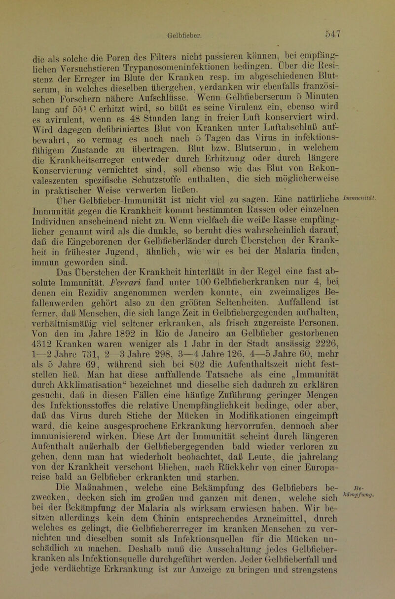 die als solche die Poren des Filters nicht passieren können, bei empfäng- lichen Versuchstieren Trypanosomeninfektionen bedingen. Über die Resi- stenz der Erreger im Blute der Kranken resp. im abgeschiedenen Blut- serum, in welches dieselben übergehen, verdanken wir ebenfalls^ französi- schen Forschern nähere Aufschlüsse. Wenn Gelbfieberserum 5 Minuten lang auf 55° C erhitzt wird, so büßt es seine Virulenz ein, ebenso wird es a virulent, wenn es 48 Stunden lang in freier Luft konserviert wird. Wird dagegen defibriniertes Blut von Kranken unter Luftabschluß auf- bewahrt , so vermag es noch nach 5 Tagen das \ irus in infektions- fähigem Zustande zu übertragen. Blut bzw. Blutserum, in welchem die Krankheitserreger entweder durch Erhitzung oder durch längere Konservierung vernichtet sind, soll ebenso wie das Blut von Rekon- valeszenten spezifische Schutzstoffe enthalten, die sich möglicherweise in praktischer Weise verwerten ließen. Über Gelbfieber-Immunität ist nicht viel zu sagen. Eine natürliche Immunität gegen die Krankheit kommt bestimmten Rassen oder einzelnen Individuen anscheinend nicht zu. Wenn vielfach die weiße Rasse empfäng- licher genannt wird als die dunkle, so beruht dies wahrscheinlich darauf, daß die Eingeborenen der Gelbfieberländer durch Überstehen der Krank- heit in frühester Jugend, ähnlich, wie wir es bei der Malaria finden, immun geworden sind. Das Überstehen der Krankheit hinterläßt in der Regel eine fast ab- solute Immunität. Ferrari fand unter 100 Gelbfieberkranken nur 4, bei denen ein Rezidiv angenommen werden konnte, ein zweimaliges Be- fallenwerden gehört also zu den größten Seltenheiten. Auffallend ist ferner, daß Menschen, die sich lange Zeit in Gelbfiebergegenden auf halten, verhältnismäßig viel seltener erkranken, als frisch zugereiste Personen. Von den im Jahre 1892 in Rio de Janeiro an Gelbfieber gestorbenen 4312 Kranken waren weniger als 1 Jahr in der Stadt ansässig 2226, 1—2 Jahre 731, 2—3 Jahre 298, 3—4 Jahre 126, 4—5 Jahre 60, mehr als 5 Jahre 69, während sich bei 802 die Aufenthaltszeit nicht fest- stellen ließ. Man hat diese auffallende Tatsache als eine „Immunität durch Akklimatisation“ bezeichnet und dieselbe sich dadurch zu erklären gesucht, daß in diesen Fällen eine häufige Zuführung geringer Mengen des Infektionsstofles die relative Unempfänglichkeit bedinge, oder aber, daß das Virus durch Stiche der Mücken in Modifikationen eingeimpft ward, die keine ausgesprochene Erkrankung hervorrufen, dennoch aber immunisierend wirken. Diese Art der Immunität scheint durch längeren Aufenthalt außerhalb der Gelbfiebergegenden bald wieder verloren zu gehen, denn man hat wiederholt beobachtet, daß Leute, die jahrelang von der Krankheit verschont blieben, nach Rückkehr von einer Europa- reise bald an Gelbfieber erkrankten und starben. Die Maßnahmen, welche eine Bekämpfung des Gelbfiebers be- zwecken, decken sich im großen und ganzen mit denen, welche sich bei der Bekämpfung der Malaria als wirksam erwiesen haben. Wir be- sitzen allerdings kein dem Chinin entsprechendes Arzneimittel, durch welches es gelingt, die Gelbfiebererreger im kranken Menschen zu ver- nichten und dieselben somit als Infektionsquellen für die Mücken un- schädlich zu machen. Deshalb muß die Ausschaltung jedes Gelbfieber- kranken als Infektionsquelle durchgeführt werden. Jeder Gelbfieberfall und jede verdächtige Erkrankung ist zur Anzeige zu bringen und strengstens Immunität. Be- kämpfung.