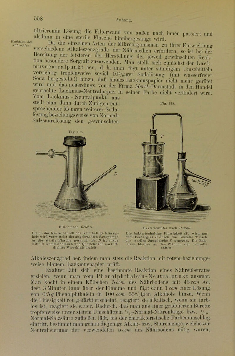 Reaktion der Nährböden. filtrierende Lösung die Filterwand von außen nach innen passiert und alsdann m eine sterile Flasche hinübergesaugt wird. I)a die einzelnen Arten der Mikroorganismen zu ihrer Entwicklung \eihchiedene Alkaleszenzgrade der Nährmedien erfordern, so ist beider lei eitung der letzteren der Herstellung der jeweil gewünschten Reak- tion besondere Sorgfalt zuzuwenden. Man stellt sieh zunächst den Lack- musneutralpunkt her, d. h. man fügt unter ständigem Umschütteln voisiehtig tropfenweise soviel 10%iger Sodalösung (mit wasserfreier > oda hergestellt!) hinzu, daß blaues Lackmuspapier nicht mehr gerötet wnd und das neuerdings von der Firma A/erc^-Darmstadt in den Handel gemachte Lackmus-Neutralpapier in seiner Farbe nicht verändert wird \ om Lackmus - Neutralpunkt aus stellt man dann durch Zufügen ent- rig. ns. sprechender Mengen weiterer Soda- lösung beziehungsweise von Normal- Salzsäurelösung den gewünschten Fig. 117. Filter nach Reichel. Bakterienfilter nach Puliall. Die in der Kerze befindliche lceimhaltige Flüssig- Die bakterienhaltige Flüssigkeit (F) wird aus keit wird vermittelst der angebrachten Sauppumpe dem Becherglas B durch die Tonzelle T nach in die sterile Flasche gesaugt. Bei D ist zuvor dtr sterilen Saugflasche S gezogen. Die Bak- mittelst Gummischlauch und Quetschhahn ein luft- terien bleiben an den Wänden der Tonzelle dichter Verschluß erzielt. haften. Alkaleszenzgrad her, indem man stets die Reaktion mit rotem beziehungs- weise blauem Lackmuspapier prüft. Exakter läßt sich eine bestimmte Reaktion eines Nährsubstrates erzielen, wenn man vom Phenolphthalein-Neutralpunkt ausgeht. Man kocht in einem Kölbchen 5 ccm des Nährbodens mit 45 ccm Aq. dest. 3 Minuten lang über der Flamme und fügt dann 1 cm einer Lösung von Q'bff Phenolphthalein in 100 ccm 55%igen Alkohols hinzu. Wenn die Flüssigkeit rot gefärbterscheint, reagiert sie alkalisch, wenn sie farb- los ist, reagiert sie sauer. Dadurch, daß man aus einer graduierten Bürette tropfenweise unter stetem Umschütteln 1/1 „-Normal-Natronlauge bzw\ Vio- Normal-Salzsäure zufließen läßt, Ins der charakteristische Farbenumschlag, (‘intritt, bestimmt man genau diejenige Alkali- bzw. Säuremenge, welche zur Neutralisierung der verwendeten 5 ccm des Nährbodens nötig waren,