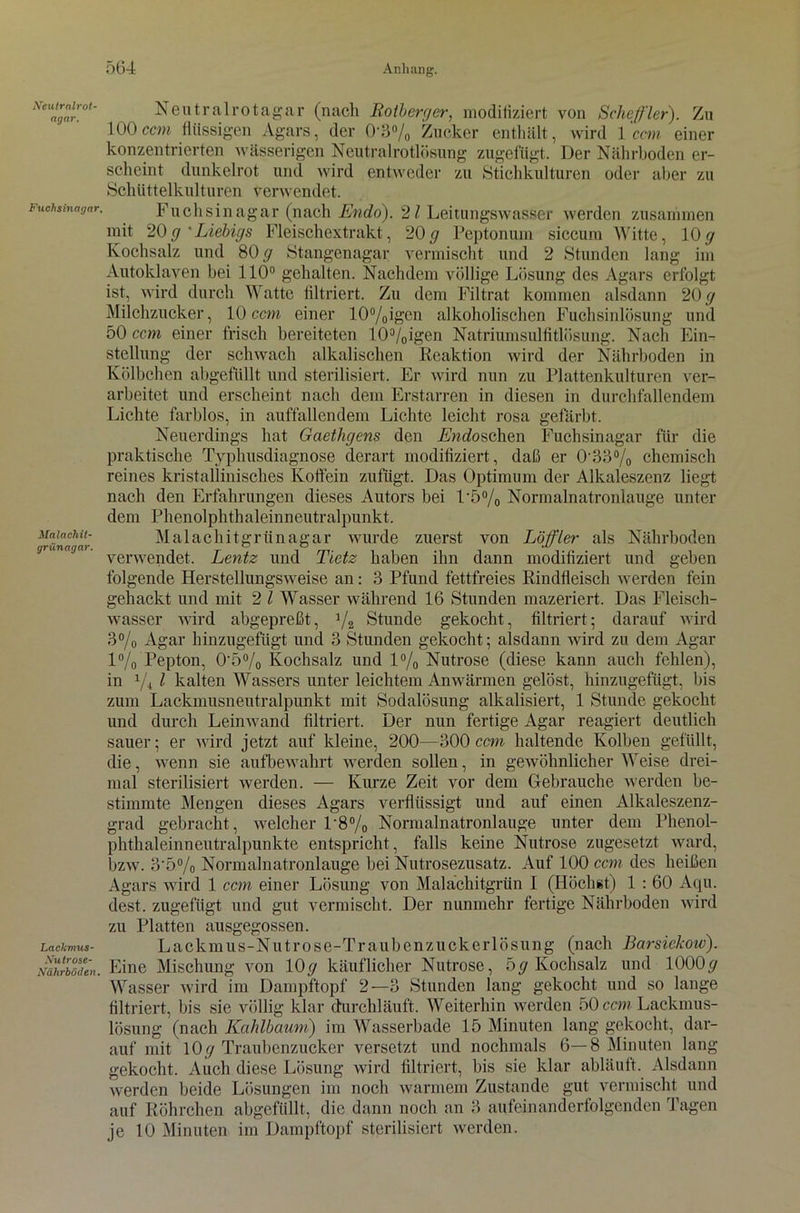 Neutralrot- agar. Fuehsinagar. Malachit- grünagar. Lackmus- Nutrose- Niilirboden. Neutralrotagar (nach Rotberger, modifiziert von Scheffler). Zu 100ccm flüssigen Agars, der 0-3% Zucker enthält, wird 1 ccm einer konzentrierten wässerigen Neutralrotlösung zugefügt. Der Nährboden er- scheint dunkelrot und wird entweder zu Stichkulturen oder aber zu Schüttelkulturen verwendet. Fuchsinagar (nach Endo). 21 Leitungswasser werden zusammen mit 20g 'Liebigs Fleischextrakt, 20g Peptonum siccum Witte, 10g Kochsalz und 80 y Stangenagar vermischt und 2 Stunden lang im Autoklaven bei 110° gehalten. Nachdem völlige Lösung des Agars erfolgt ist, wird durch Watte filtriert. Zu dem Filtrat kommen alsdann 20 g Milchzucker, 10 ccm einer 10%igcn alkoholischen Fuchsinlösung und 50 ccm einer frisch bereiteten l()3/0igcn Natriumsulfitlösung. Nach Ein- stellung der schwach alkalischen Reaktion wird der Nährboden in Kölbchen abgefüllt und sterilisiert. Er wird nun zu Plattenkulturen ver- arbeitet und erscheint nach dem Erstarren in diesen in durchfallendem Lichte farblos, in auffallendem Lichte leicht rosa gefärbt. Neuerdings hat Gaethgens den Endoschen Fuchsinagar für die praktische Typhusdiagnose derart modifiziert, daß er 0'33% chemisch reines kristallinisches Koffein zufügt. Das Optimum der Alkaleszenz liegt nach den Erfahrungen dieses Autors bei 1'5% Normalnatronlauge unter dem Phenolphthaleinneutralpunkt. Malachitgrünagar wurde zuerst von Löffler als Nährboden verwendet. Lentz und Tietz haben ihn dann modifiziert und geben folgende Herstellungsweise an: 3 Pfund fettfreies Rindfleisch werden fein gehackt und mit 2 l Wasser während 16 Stunden mazeriert. Das Fleisch- wasser wird abgepreßt, ]/2 Stunde gekocht, filtriert; darauf wird 3% Agar hinzugefügt und 3 Stunden gekocht; alsdann wird zu dem Agar 1% Pepton, 0'5% Kochsalz und 1% Nutrose (diese kann auch fehlen), in x/4 l kalten Wassers unter leichtem Anwärmen gelöst, hinzugefügt, bis zum Lackmusneutralpunkt mit Sodalösung alkalisiert, 1 Stunde gekocht und durch Leinwand filtriert. Der nun fertige Agar reagiert deutlich sauer; er wird jetzt auf kleine, 200—300 ccm haltende Kolben gefüllt, die, wenn sie aufbewahrt werden sollen, in gewöhnlicher Weise drei- mal sterilisiert werden. — Kurze Zeit vor dem Gebrauche werden be- stimmte Mengen dieses Agars verflüssigt und auf einen Alkaleszenz- grad gebracht, welcher 1'8% Normalnatronlauge unter dem Phenol- phthaleinneutralpunkte entspricht, falls keine Nutrose zugesetzt ward, bzw. 3'5% Normalnatronlauge bei Nutrosezusatz. Auf 100 ccm des heißen Agars wird 1 ccm einer Lösung von Malachitgrün I (Höchst) 1 : 60 Aqu. dest. zugefügt und gut vermischt. Der nunmehr fertige Nährboden wird zu Platten ausgegossen. Lackmus-Nutrose-Traubenzuckerlösung (nach Barsiekow). Eine Mischung von lOy käuflicher Nutrose, 5g Kochsalz und 1000g Wasser wird im Dampftopf 2—3 Stunden lang gekocht und so lange filtriert, bis sie völlig klar durchläuft. Weiterhin werden 50 ccm Lackmus- lösung (nach Kahlbaum) im Wasserbade 15 Minuten lang gekocht, dar- auf mit 1 Oy Traubenzucker versetzt und nochmals 6—8 Minuten lang- gekocht. Auch diese Lösung wird filtriert, bis sie klar abläuft. Alsdann werden beide Lösungen im noch warmem Zustande gut vermischt und auf Röhrchen abgefüllt, die dann noch an 3 aufeinanderfolgenden Tagen je 10 Minuten im Dampftopf sterilisiert werden.