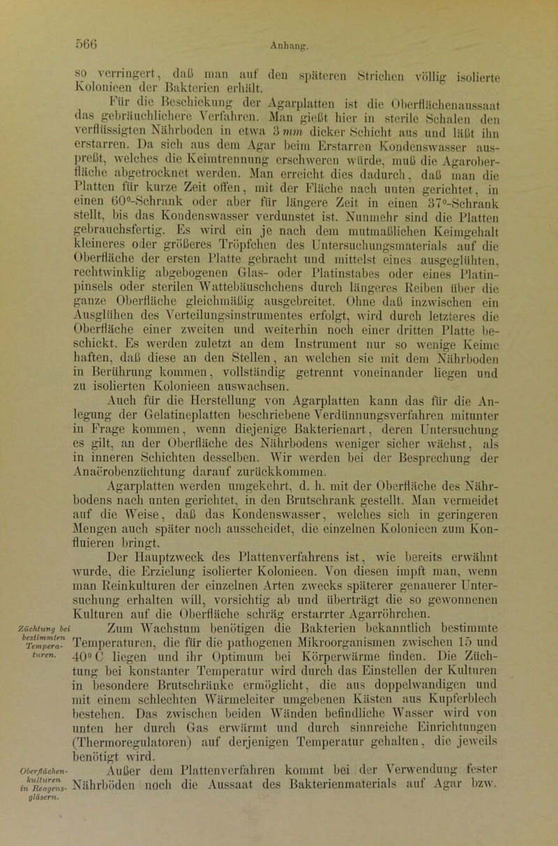 •so verringert, daß man auf den späteren Strichen völlig isolierte Kolonieen der Bakterien erhält. Fiir die Beschickung der Agarplatten ist die Oberflächenaussaat das gebräuchlichere Verfahren. Man gießt hier in sterile Schalen den verflüssigten Nährboden in etwa 3 mm dicker Schicht aus und läßt ihn erstarren. Da sich aus dem Agar beim Erstarren Kondonswasser aus- preßt, welches die Keimtrennung erschweren würde, muß die Agarober- fläche abgetrocknet werden. Man erreicht dies dadurch, daß man die Platten für kurze Zeit offen, mit der Fläche nach unten gerichtet, in einen 60°-Schrank oder aber fiir längere Zeit in einen 37°-Schrank stellt, bis das Kondenswasser verdunstet ist. Nunmehr sind die Platten gebrauchsfertig. Es wird ein je nach dem mutmaßlichen Keimgehalt kleineres oder größeres Tröpfchen des Untersuchungsmaterials auf die Oberfläche der ersten Platte gebracht und mittelst eines ausgeglühten, rechtwinklig abgebogenen Glas- oder Platinstabes oder eines Platin- pinsels oder sterilen Wattebäuschchens durch längeres Reiben über die ganze Oberfläche gleichmäßig ausgebreitet. Ohne daß inzwischen ein Ausgliihen des Verteilungsinsfrumentes erfolgt, wird durch letzteres die Oberfläche einer zweiten und weiterhin noch einer dritten Platte be- schickt. Es werden zuletzt an dem Instrument nur so wenige Keime haften, daß diese an den Stellen, an welchen sie mit dem Nährboden in Berührung kommen, vollständig getrennt voneinander liegen und zu isolierten Kolonieen auswachsen. Auch für die Herstellung von Agarplatten kann das für die An- legung der Gelatineplatten beschriebene Verdünnungsverfahren mitunter in Frage kommen, wenn diejenige Bakterienart, deren Untersuchung es gilt, an der Oberfläche des Nährbodens weniger sicher wächst, als in inneren Schichten desselben. Wir werden bei der Besprechung der Anaerobenziichtung darauf zurückkommen. Agarplatten werden umgekehrt, d. h. mit der Oberfläche des Nähr- bodens nach unten gerichtet, in den Brutschrank gestellt. Man vermeidet auf die Weise, daß das Kondenswasser, welches sicli in geringeren Mengen auch später noch ausscheidet, die einzelnen Kolonieen zum Kon- fluieren bringt. Der Hauptzweck des Plattenverfahrens ist, wie bereits erwähnt wurde, die Erzielung isolierter Kolonieen. Von diesen impft man, wenn man Reinkulturen der einzelnen Arten zwecks späterer genauerer Unter- suchung erhalten will, vorsichtig ab und überträgt die so gewonnenen Kulturen auf die Oberfläche schräg erstarrter Agarröhrchen. Züchtung bei Zum Wachstum benötigen die Bakterien bekanntlich bestimmte bTempera- Temperaturen, die für die pathogenen Mikroorganismen zwischen 15 und turen. 4Q0 (j liegen und ihr Optimum bei Körperwärme finden. Die Züch- tung bei konstanter Temperatur wird durch das Einstellen der Kulturen in besondere Brutschränke ermöglicht, die aus doppelwandigen und mit einem schlechten Wärmeleiter umgebenen Kästen aus Kupferblech bestehen. Das zwischen beiden Wänden befindliche Wasser wird von unten her durch Gas erwärmt und durch sinnreiche Einrichtungen (Thermoregulatoren) auf derjenigen Temperatur gehalten, die jeweils benötigt wird. oberßächeu- Außer dem Plattenverfahren kommt bei der Verwendung fester inUReageenS- Nährböden noch die Aussaat des Bakterienmaterials auf Agar bzw. gläsern.