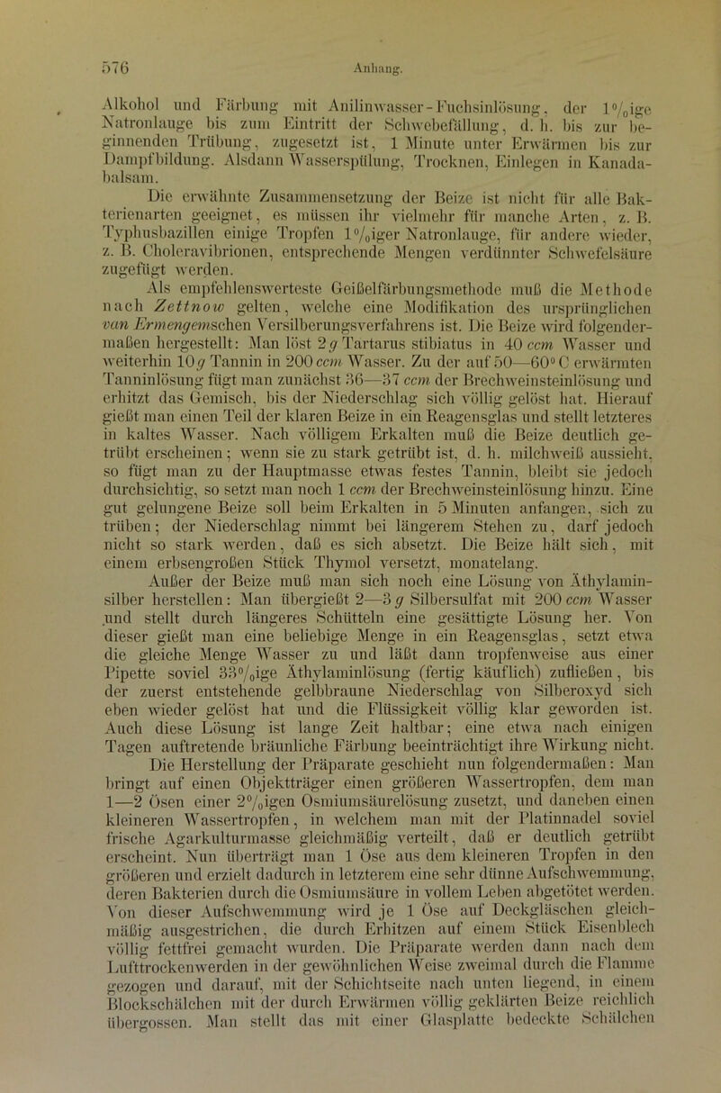 Alkohol und Färbung mit Anilinwasser - Fuchsinlösung, der l°/0ige Natronlauge bis zum Eintritt der Schwebefällung, d. h. bis zur be- ginnenden Trübung, zugesetzt ist, 1 Minute unter Erwärmen bis zur Dampfbildung. Alsdann Wasserspülung, Trocknen, Einlegen in Kanada- balsam. Die erwähnte Zusammensetzung der Beize ist nicht für alle Bak- terienarten geeignet, es müssen ihr vielmehr für manche Arten, z. B. Typhusbazillen einige Tropfen l%iger Natronlauge, für andere wieder, z. B. Choleravibrionen, entsprechende Mengen verdünnter Schwefelsäure zugefügt werden. Als empfehlenswerteste Geißelfärbungsmethode muß die Methode nach Zettnow gelten, welche eine Modifikation des ursprünglichen van Ermengemschen Versilberungsverfahrens ist. Die Beize wird folgender- maßen hcrgestellt: Man löst 2 g Tartarus stibiatus in 40 ccm Wasser und weiterhin 10y Tannin in 200 ccm Wasser. Zu der auf 50—60° C erwärmten Tanninlösung fügt man zunächst 66—37 ccm der Brechweinsteinlösung und erhitzt das Gemisch, bis der Niederschlag sich völlig gelöst hat. Hierauf gießt man einen Teil der klaren Beize in ein Reagensglas und stellt letzteres in kaltes Wasser. Nach völligem Erkalten muß die Beize deutlich ge- trübt erscheinen; wenn sie zu stark getrübt ist, d. h. milchweiß aussieht, so fügt man zu der Hauptmasse etwas festes Tannin, bleibt sie jedoch durchsichtig, so setzt man noch 1 ccm der Brechweinsteinlösung hinzu. Eine gut gelungene Beize soll beim Erkalten in 5 Minuten anfangen, sich zu trüben; der Niederschlag nimmt bei längerem Stehen zu, darf jedoch nicht so stark werden, daß es sich absetzt. Die Beize hält sich, mit einem erbsengroßen Stück Thymol versetzt, monatelang. Außer der Beize muß man sich noch eine Lösung von Äthylamin- silber herstellen: Man übergießt 2—3 g Silbersulfat mit 200 ccm Wasser und stellt durch längeres Schütteln eine gesättigte Lösung her. Von dieser gießt man eine beliebige Menge in ein Reagensglas, setzt etwa die gleiche Menge Wasser zu und läßt dann tropfenweise aus einer Pipette soviel 33%ige Äthvlaminlösung (fertig käuflich) zufließen, bis der zuerst entstehende gelbbraune Niederschlag von Silberoxyd sich eben wieder gelöst hat und die Flüssigkeit völlig klar geworden ist. Auch diese Lösung ist lange Zeit haltbar; eine etwa nach einigen Tagen auftretende bräunliche Färbung beeinträchtigt ihre Wirkung nicht. Die Herstellung der Präparate geschieht nun folgendermaßen: Man bringt auf einen Objektträger einen größeren Wassertropfen, dem man 1—2 Ösen einer 2°/0igen Osmiumsäurelösung zusetzt, und daneben einen kleineren Wassertropfen, in welchem man mit der Platinnadel soviel frische Agarkulturmasse gleichmäßig verteilt, daß er deutlich getrübt erscheint. Nun überträgt man 1 Öse aus dem kleineren Tropfen in den größeren und erzielt dadurch in letzterem eine sehr dünne Aufschwemmung, deren Bakterien durch die Osmiumsäure in vollem Leben abgetötet werden. Von dieser Aufschwemmung wird je 1 Öse auf Deckgläschen gleich- mäßig ausgestrichen, die durch Erhitzen auf einem Stück Eisenblech völlig fettfrei gemacht wurden. Die Präparate werden dann nach dem Lufttrockenwerden in der gewöhnlichen Weise zweimal durch die Flamme gezogen und darauf, mit der Schichtseite nach unten liegend, in einem Blockschälchen mit der durch Erwärmen völlig geklärten Beize reichlich übergossen. Man stellt das mit einer Glasplatte bedeckte Schälchen