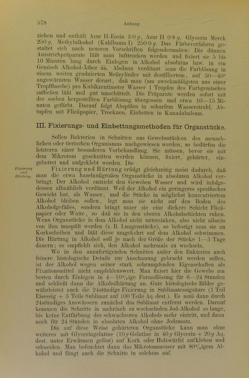 Fixierung und Härtung. ziehen und enthält Azur II-Eosin 3 0^, Azur II 08 ry, Glycerin Merck 2oOf/, Methylalkohol (Kahlbaum I) 250'0 g. Das Färbeverfahren ge- staltet sich nach neueren Vorschriften folgendermaßen: Die dünnen Ausstrichpräparate läßt man lufttrocken werden und fixiert sie 5 bis 10 Minuten lang durch Einlegen in Alkohol absolutus bzw. in ein Gemisch Alkohol-Äther aa. Alsdann verdünnt man die Farblösung in einem weiten graduierten Meßzylinder mit destilliertem, auf 50—40° angewärmten Wasser derart, daß man (am zweckmäßigsten aus einer Tropfflasche) pro Kubikzentimeter Wasser 1 Tropfen des Farbgemisches zufließen läßt und gut umschüttelt. Die Präparate werden sofort mit der soeben hergestellten Farblösung iibergossen und etwa 10—15 Mi- nuten gefärbt. Darauf folgt Abspülen in scharfem Wasserstrahl, Ab- tupfen mit Fließpapier, Trocknen, Einbetten in Kanadabalsam. III. Fixierungs- und Einbettungsmethoden für Organstücke. Sollen Bakterien in Schnitten aus Gewebsstücken des mensch- lichen oder tierischen Organismus nachgewiesen werden, so bedürfen die letzteren einer besonderen Vorbehandlung. Sie müssen, bevor sie mit dem Mikrotom geschnitten werden können, fixiert, gehärtet, ein- gebettet und aufgeklebt werden. Die Fixierung und Härtung erfolgt gleichzeitig meist dadurch, daß man die etwa haselnußgroßen Organstücke in absoluten Alkohol ver- bringt. Der Alkohol entzieht den Geweben Wasser und wird infolge- dessen allmählich verdünnt. Weil der Alkohol ein geringeres spezifisches Gewicht hat, als Wasser, und die Stücke in möglichst konzentriertem Alkohol bleiben sollen, legt man sie nicht auf den Boden des Alkoholgefäßes, sondern bringt unter sie eine dickere Schicht Fließ- papier oder Watte, so daß sie in den oberen Alkoholschichten ruhen. Wenn Organstücke in dem Alkohol nicht untersinken, also nicht allseits von ihm umspiilt werden (z. B. Lungenstücke), so befestigt man sie an Korkscheiben und läßt diese umgekehrt auf dem Alkohol schwimmen. Die Härtung in Alkohol soll je nach der Größe der Stücke 1—5 Tage dauern; es empfiehlt sich, den Alkohol mehrmals zu wechseln. Wo in den anzufertigenden Schnitten außer den Bakterien auch feinere histologische Details zur Anschauung gebracht werden sollen, ist der Alkohol wegen seiner stark schrumpfenden Eigenschaften als Fixationsmittel nicht empfehlenswert. Man fixiert hier die Gewebe am besten durch Einlegen in 4—10%ige Formollösung für 6—24 Stunden und schließt dann die Alkoholhärtung an. Gute histologische Bilder ge- währleistet auch die 24stündige Fixierung in Sublimatessigsäure (1 Teil Eisessig + ‘5 Teile Sublimat auf 100 Teile Aq. dest.). Es muß dann durch 24stündiges Auswässern zunächst das Sublimat entfernt werden. Darauf kommen die Schnitte in mehrfach zu wechselnden Jod-Alkohol so lange, bis keine Entfärbung des schwachroten Alkohols mehr eintritt, und dann noch für 24 Stunden in absoluten Alkohol ohne Jodzusatz. Die auf diese Weise gehärteten Organstücke kann man ohne weiteres mit Glyceringelatine (10(7 Gelatine hi 40 <j Glycerin + 20 cj Aq. dest. unter Erwärmen gelöst) auf Kork oder Holzwürfel aufkleben und schneiden. Man befeuchtet dann das Mikrotommesser mit 80%igem Al- kohol und fängt auch die Schnitte in solchem auf.