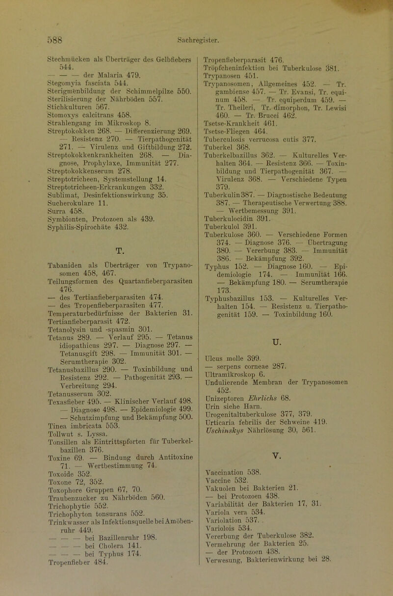 Stechmücken als Überträger des Gelbfiebers 544. — — der Malaria 479. Stegomyia fasciata 544. Sterigmfcnbildung der Schimmelpilze 550. Sterilisierung der Nährböden 557. Stichkulturen 567. Stomoxys calcitrans 458. Strahlengang im Mikroskop 8. Streptokokken 268. — Differenzierung 269. — Resistenz 270. — Tierpathogenität 271. — Virulenz und Giftbildung 272. Streptokokkenkrankheiten 268. — Dia- gnose, Prophylaxe, Immunität 277. Streptokokkenserum 278. Streptotricheen, Systemstellung 14. Streptotricheen-Erkrankungen 332. Sublimat, Desinfektionswirkung 35. Suchevokulare 11. Surra 458. Symbionten, Protozoen als 439. Syphilis-Spirochäte 432. T. Tabaniden als Überträger von Trypano- somen 458, 467. Teilungsformen des Quartanfieberparasiten 476. — des Tertianfieberparasiten 474. — des Tropenfieberparasiten 477. Temperaturbedürfnisse der Bakterien 31. Tertianfieberparasit 472. Tetanolysin und -spasmin 301. Tetanus 289. — Verlauf 295. — Tetanus idiopathicus 297. — Diagnose 297. — Tetanusgift 298. — Immunität 301. — Serumtherapie 302. Tetanusbazillus 290. — Toxinbildung und Resistenz 292. — Pathogenität 293. — Verbreitung 294. Tetanusserum 302. Texasfieber 495. — Klinischer Verlauf 498. - Diagnose 498. — Epidemiologie 499. — Schutzimpfung und Bekämpfung 500. Tinea imbricata 553. Tollwut s. Lyssa. Tonsillen als Eintrittspforten für Tuberkel- bazillen 376. Toxine 69. — Bindung durch Antitoxine 71. — Wertbestimmuug 74. Toxoide 352. Toxone 72, 352. Toxophore Gruppen 67, 70. Traubenzucker zu Nährböden 560. Trichophytie 552. Trichophyton tonsurans 552. Trink wasser als Infektionsquelle bei Amöben- ruhr 449. — — — bei Bazillenruhr 198. — — — bei Cholera 141. — — — bei Typhus 174. Tropenfieber 484. Tropenfieberparasit 476. Tröpfcheninfektion bei Tuberkulose 381. Trypanosen 451. Trypanosomen, Allgemeines 452. —- Tr. gambiense 457. — Tr. Evansi, Tr. equi- num 458. — Tr. equiperdum 459. — Tr. Theileri, Tr. dimorphon, Tr. Lewisi 460. — Tr. Brucei 462. Tsetse-Krankkeit 461. Tsetse-Fliegen 464. Tuberculosis verrucosa cutis 377. Tuberkel 368. Tuberkelbazillus 362. — Kulturelles Ver- halten 364. — Resistenz 366. — Toxin- bildung und Tierpathogenität 367. — Virulenz 368. — Verschiedene Typen 379. Tuberkulin 387. — Diagnostische Bedeutung 387. — Therapeutische Verwertung 388. — Wertbemessung 391. Tuberkulocidin 391. Tuberkulol 391. Tuberkulose 360. — Verschiedene Formen 374. — Diagnose 376. — Übertragung 380. — Vererbung 383. — Immunität 386. — Bekämpfung 392. Typhus 152. — Diagnose 160. — Epi- demiologie 174. — Immunität 166. — Bekämpfung 180. — Serumtherapie 173. Typhusbazillus 153. — Kulturelles Ver- halten 154. — Resistenz u. Tierpatho- genität 159. — Toxinbildung 160. U. Ulcus molle 399. — serpens corneae 287. Ultramikroskop 6. Undulierende Membran der Trvpanosomen 452. Unizeptoren Ehrlichs 68. Urin siehe Harn. Urogenitaltuberkulose 377, 379. Urticaria febrilis der Schweine 419. TJschinskys Nährlösung 30, 561. V. Vaccination 538. Vaccine 532. Vakuolen bei Bakterien 21. — bei Protozoen 438. Variabilität der Bakterien 17, 31. Variola vera 534. Variolation 537. Variolois 534. Vererbung der Tuberkulose 382. Vermehrung der Bakterien 25. — der Protozoen 438. Verwesung, Bakterienwirkung bei 28.